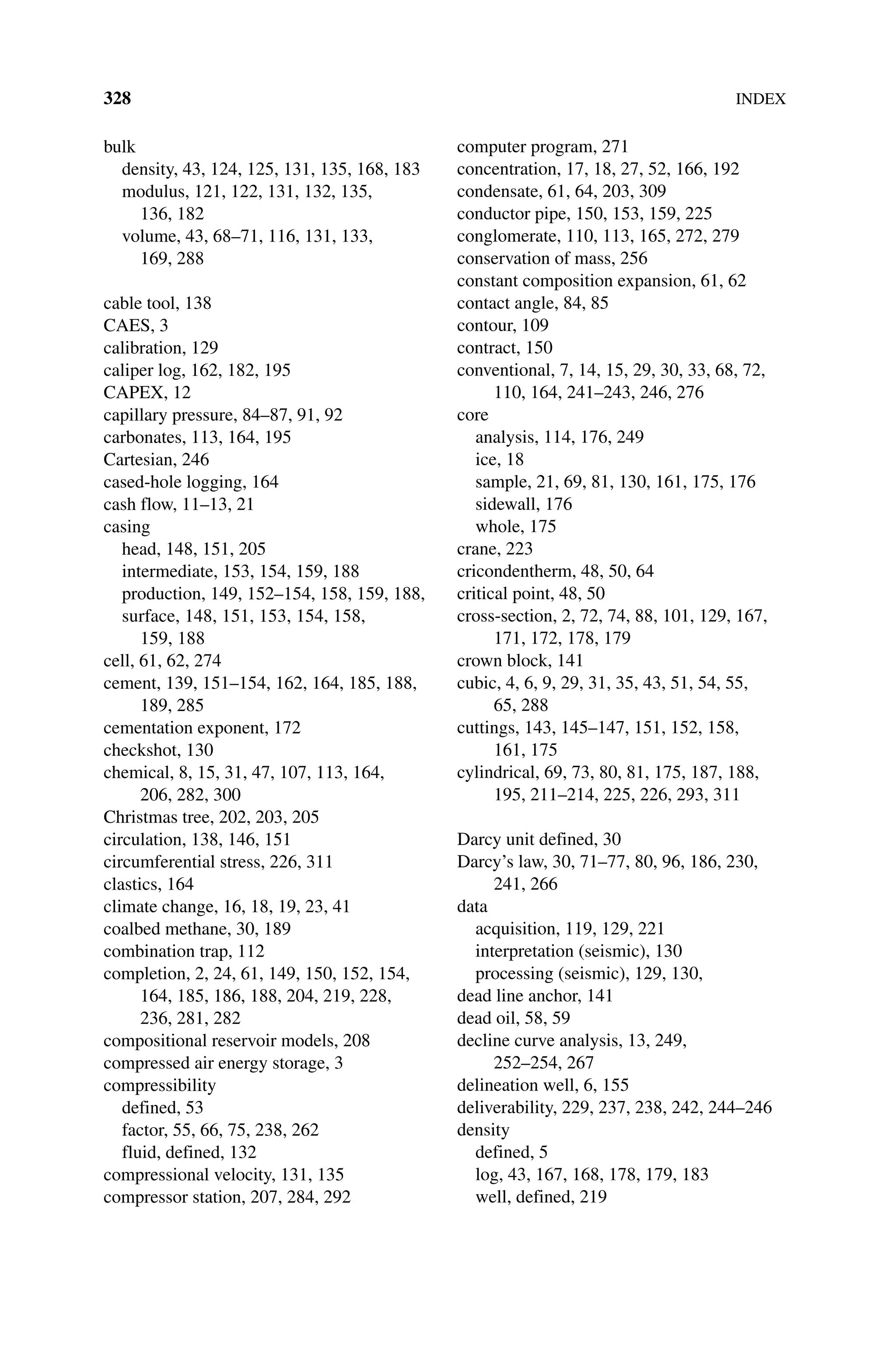 328INDEX
bulk
density, 43, 124, 125, 131, 135, 168, 183
modulus, 121, 122, 131, 132, 135,
136, 182
volume, 43, 68–71, 116, 131, 133,
169, 288
cable tool, 138
CAES, 3
calibration, 129
caliper log, 162, 182, 195
CAPEX, 12
capillary pressure, 84–87, 91, 92
carbonates, 113, 164, 195
Cartesian, 246
cased‐hole logging, 164
cash flow, 11–13, 21
casing
head, 148, 151, 205
intermediate, 153, 154, 159, 188
production, 149, 152–154, 158, 159, 188,
surface, 148, 151, 153, 154, 158,
159, 188
cell, 61, 62, 274
cement, 139, 151–154, 162, 164, 185, 188,
189, 285
cementation exponent, 172
checkshot, 130
chemical, 8, 15, 31, 47, 107, 113, 164,
206, 282, 300
Christmas tree, 202, 203, 205
circulation, 138, 146, 151
circumferential stress, 226, 311
clastics, 164
climate change, 16, 18, 19, 23, 41
coalbed methane, 30, 189
combination trap, 112
completion, 2, 24, 61, 149, 150, 152, 154,
164, 185, 186, 188, 204, 219, 228,
236, 281, 282
compositional reservoir models, 208
compressed air energy storage, 3
compressibility
defined, 53
factor, 55, 66, 75, 238, 262
fluid, defined, 132
compressional velocity, 131, 135
compressor station, 207, 284, 292
computer program, 271
concentration, 17, 18, 27, 52, 166, 192
condensate, 61, 64, 203, 309
conductor pipe, 150, 153, 159, 225
conglomerate, 110, 113, 165, 272, 279
conservation of mass, 256
constant composition expansion, 61, 62
contact angle, 84, 85
contour, 109
contract, 150
conventional, 7, 14, 15, 29, 30, 33, 68, 72,
110, 164, 241–243, 246, 276
core
analysis, 114, 176, 249
ice, 18
sample, 21, 69, 81, 130, 161, 175, 176
sidewall, 176
whole, 175
crane, 223
cricondentherm, 48, 50, 64
critical point, 48, 50
cross‐section, 2, 72, 74, 88, 101, 129, 167,
171, 172, 178, 179
crown block, 141
cubic, 4, 6, 9, 29, 31, 35, 43, 51, 54, 55,
65, 288
cuttings, 143, 145–147, 151, 152, 158,
161, 175
cylindrical, 69, 73, 80, 81, 175, 187, 188,
195, 211–214, 225, 226, 293, 311
Darcy unit defined, 30
Darcy’s law, 30, 71–77, 80, 96, 186, 230,
241, 266
data
acquisition, 119, 129, 221
interpretation (seismic), 130
processing (seismic), 129, 130,
dead line anchor, 141
dead oil, 58, 59
decline curve analysis, 13, 249,
252–254, 267
delineation well, 6, 155
deliverability, 229, 237, 238, 242, 244–246
density
defined, 5
log, 43, 167, 168, 178, 179, 183
well, defined, 219
 