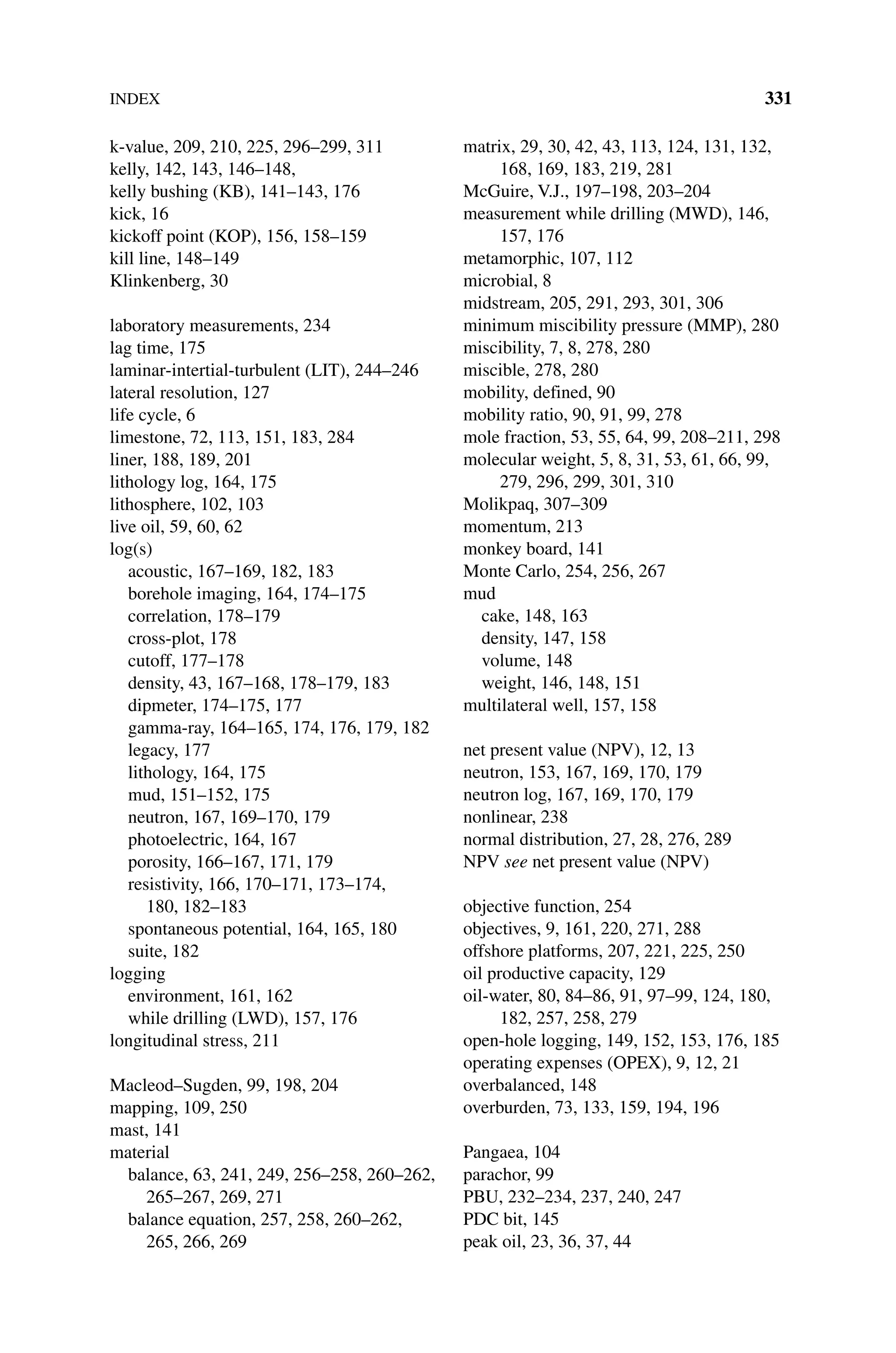 INDEX 331
k‐value, 209, 210, 225, 296–299, 311
kelly, 142, 143, 146–148,
kelly bushing (KB), 141–143, 176
kick, 16
kickoff point (KOP), 156, 158–159
kill line, 148–149
Klinkenberg, 30
laboratory measurements, 234
lag time, 175
laminar‐intertial‐turbulent (LIT), 244–246
lateral resolution, 127
life cycle, 6
limestone, 72, 113, 151, 183, 284
liner, 188, 189, 201
lithology log, 164, 175
lithosphere, 102, 103
live oil, 59, 60, 62
log(s)
acoustic, 167–169, 182, 183
borehole imaging, 164, 174–175
correlation, 178–179
cross‐plot, 178
cutoff, 177–178
density, 43, 167–168, 178–179, 183
dipmeter, 174–175, 177
gamma‐ray, 164–165, 174, 176, 179, 182
legacy, 177
lithology, 164, 175
mud, 151–152, 175
neutron, 167, 169–170, 179
photoelectric, 164, 167
porosity, 166–167, 171, 179
resistivity, 166, 170–171, 173–174,
180, 182–183
spontaneous potential, 164, 165, 180
suite, 182
logging
environment, 161, 162
while drilling (LWD), 157, 176
longitudinal stress, 211
Macleod–Sugden, 99, 198, 204
mapping, 109, 250
mast, 141
material
balance, 63, 241, 249, 256–258, 260–262,
265–267, 269, 271
balance equation, 257, 258, 260–262,
265, 266, 269
matrix, 29, 30, 42, 43, 113, 124, 131, 132,
168, 169, 183, 219, 281
McGuire, V.J., 197–198, 203–204
measurement while drilling (MWD), 146,
157, 176
metamorphic, 107, 112
microbial, 8
midstream, 205, 291, 293, 301, 306
minimum miscibility pressure (MMP), 280
miscibility, 7, 8, 278, 280
miscible, 278, 280
mobility, defined, 90
mobility ratio, 90, 91, 99, 278
mole fraction, 53, 55, 64, 99, 208–211, 298
molecular weight, 5, 8, 31, 53, 61, 66, 99,
279, 296, 299, 301, 310
Molikpaq, 307–309
momentum, 213
monkey board, 141
Monte Carlo, 254, 256, 267
mud
cake, 148, 163
density, 147, 158
volume, 148
weight, 146, 148, 151
multilateral well, 157, 158
net present value (NPV), 12, 13
neutron, 153, 167, 169, 170, 179
neutron log, 167, 169, 170, 179
nonlinear, 238
normal distribution, 27, 28, 276, 289
NPV see net present value (NPV)
objective function, 254
objectives, 9, 161, 220, 271, 288
offshore platforms, 207, 221, 225, 250
oil productive capacity, 129
oil‐water, 80, 84–86, 91, 97–99, 124, 180,
182, 257, 258, 279
open‐hole logging, 149, 152, 153, 176, 185
operating expenses (OPEX), 9, 12, 21
overbalanced, 148
overburden, 73, 133, 159, 194, 196
Pangaea, 104
parachor, 99
PBU, 232–234, 237, 240, 247
PDC bit, 145
peak oil, 23, 36, 37, 44
 