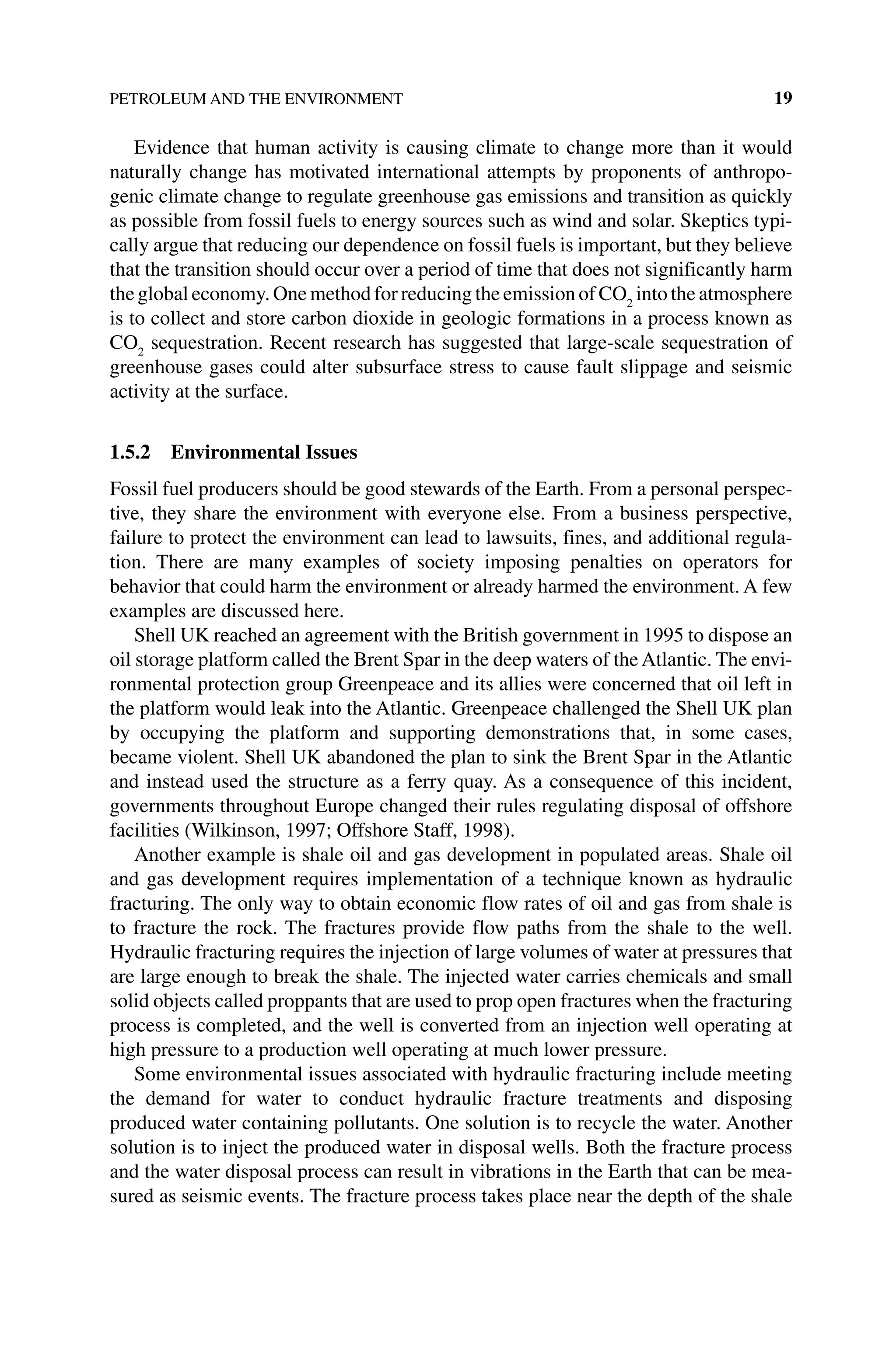 PETROLEUM AND THE ENVIRONMENT 19
Evidence that human activity is causing climate to change more than it would
­
naturally change has motivated international attempts by proponents of anthropo-
genic climate change to regulate greenhouse gas emissions and transition as quickly
as possible from fossil fuels to energy sources such as wind and solar. Skeptics typi-
cally argue that reducing our dependence on fossil fuels is important, but they believe
that the transition should occur over a period of time that does not significantly harm
the global economy. One method for reducing the emission of CO2
into the atmosphere
is to collect and store carbon dioxide in geologic formations in a process known as
CO2
sequestration. Recent research has suggested that large‐scale sequestration of
greenhouse gases could alter subsurface stress to cause fault slippage and seismic
activity at the surface.
1.5.2 Environmental Issues
Fossil fuel producers should be good stewards of the Earth. From a personal perspec-
tive, they share the environment with everyone else. From a business perspective,
failure to protect the environment can lead to lawsuits, fines, and additional regula-
tion. There are many examples of society imposing penalties on operators for
behavior that could harm the environment or already harmed the environment. A few
examples are discussed here.
Shell UK reached an agreement with the British government in 1995 to dispose an
oil storage platform called the Brent Spar in the deep waters of theAtlantic. The envi-
ronmental protection group Greenpeace and its allies were concerned that oil left in
the platform would leak into the Atlantic. Greenpeace challenged the Shell UK plan
by occupying the platform and supporting demonstrations that, in some cases,
became violent. Shell UK abandoned the plan to sink the Brent Spar in the Atlantic
and instead used the structure as a ferry quay. As a consequence of this incident,
­
governments throughout Europe changed their rules regulating disposal of offshore
facilities (Wilkinson, 1997; Offshore Staff, 1998).
Another example is shale oil and gas development in populated areas. Shale oil
and gas development requires implementation of a technique known as hydraulic
fracturing. The only way to obtain economic flow rates of oil and gas from shale is
to fracture the rock. The fractures provide flow paths from the shale to the well.
Hydraulic fracturing requires the injection of large volumes of water at pressures that
are large enough to break the shale. The injected water carries chemicals and small
solid objects called proppants that are used to prop open fractures when the ­fracturing
process is completed, and the well is converted from an injection well operating at
high pressure to a production well operating at much lower pressure.
Some environmental issues associated with hydraulic fracturing include meeting
the demand for water to conduct hydraulic fracture treatments and disposing
­
produced water containing pollutants. One solution is to recycle the water. Another
solution is to inject the produced water in disposal wells. Both the fracture process
and the water disposal process can result in vibrations in the Earth that can be mea-
sured as seismic events. The fracture process takes place near the depth of the shale
 