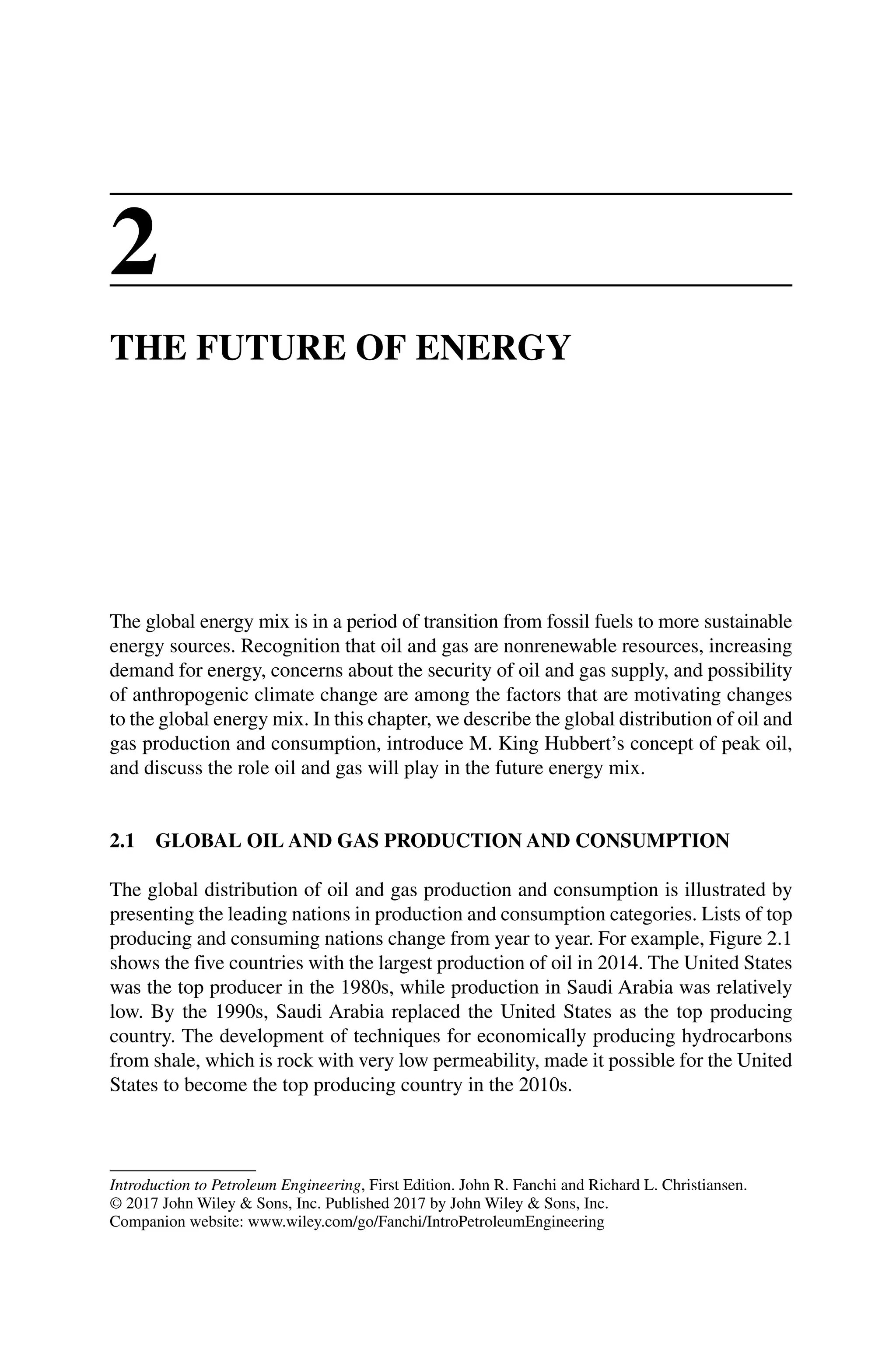 Introduction to Petroleum Engineering, First Edition. John R. Fanchi and Richard L. Christiansen.
© 2017 John Wiley  Sons, Inc. Published 2017 by John Wiley  Sons, Inc.
Companion website: www.wiley.com/go/Fanchi/IntroPetroleumEngineering
2
THE FUTURE OF ENERGY
The global energy mix is in a period of transition from fossil fuels to more ­
sustainable
energy sources. Recognition that oil and gas are nonrenewable resources, increasing
demand for energy, concerns about the security of oil and gas supply, and possibility
of anthropogenic climate change are among the factors that are motivating changes
to the global energy mix. In this chapter, we describe the global distribution of oil and
gas production and consumption, introduce M. King Hubbert’s concept of peak oil,
and discuss the role oil and gas will play in the future energy mix.
2.1 GLOBAL OIL AND GAS PRODUCTION AND CONSUMPTION
The global distribution of oil and gas production and consumption is illustrated by
presenting the leading nations in production and consumption categories. Lists of top
producing and consuming nations change from year to year. For example, Figure 2.1
shows the five countries with the largest production of oil in 2014. The United States
was the top producer in the 1980s, while production in Saudi Arabia was relatively
low. By the 1990s, Saudi Arabia replaced the United States as the top producing
country. The development of techniques for economically producing hydrocarbons
from shale, which is rock with very low permeability, made it possible for the United
States to become the top producing country in the 2010s.
 