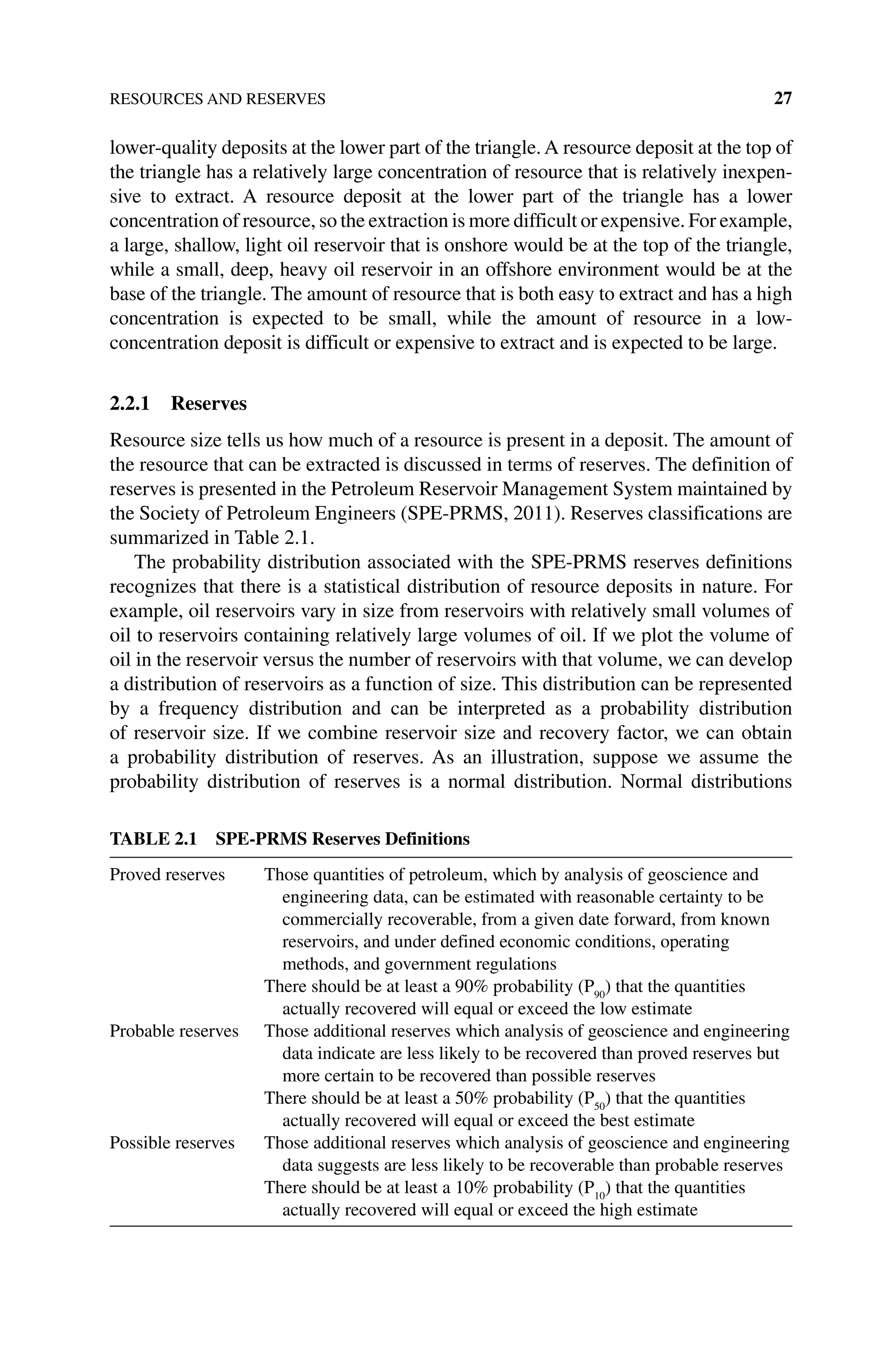 RESOURCES AND RESERVES 27
lower‐quality deposits at the lower part of the triangle. A resource deposit at the top of
the triangle has a relatively large concentration of resource that is relatively inexpen-
sive to extract. A resource deposit at the lower part of the triangle has a lower
concentration of resource, so the extraction is more difficult or expensive. For example,
a large, shallow, light oil reservoir that is onshore would be at the top of the triangle,
while a small, deep, heavy oil reservoir in an offshore environment would be at the
base of the triangle. The amount of resource that is both easy to extract and has a high
concentration is expected to be small, while the amount of resource in a low‐
concentration deposit is difficult or expensive to extract and is expected to be large.
2.2.1 Reserves
Resource size tells us how much of a resource is present in a deposit. The amount of
the resource that can be extracted is discussed in terms of reserves. The definition of
reserves is presented in the Petroleum Reservoir Management System maintained by
the Society of Petroleum Engineers (SPE‐PRMS, 2011). Reserves classifications are
summarized in Table 2.1.
The probability distribution associated with the SPE‐PRMS reserves definitions
recognizes that there is a statistical distribution of resource deposits in nature. For
example, oil reservoirs vary in size from reservoirs with relatively small volumes of
oil to reservoirs containing relatively large volumes of oil. If we plot the volume of
oil in the reservoir versus the number of reservoirs with that volume, we can develop
a distribution of reservoirs as a function of size. This distribution can be represented
by a frequency distribution and can be interpreted as a probability distribution
of ­
reservoir size. If we combine reservoir size and recovery factor, we can obtain
a probability distribution of reserves. As an illustration, suppose we assume the
­
probability distribution of reserves is a normal distribution. Normal distributions
Table 2.1 SPE‐PRMS Reserves Definitions
Proved reserves Those quantities of petroleum, which by analysis of geoscience and
engineering data, can be estimated with reasonable certainty to be
commercially recoverable, from a given date forward, from known
reservoirs, and under defined economic conditions, operating
methods, and government regulations
There should be at least a 90% probability (P90
) that the quantities
actually recovered will equal or exceed the low estimate
Probable reserves Those additional reserves which analysis of geoscience and engineering
data indicate are less likely to be recovered than proved reserves but
more certain to be recovered than possible reserves
There should be at least a 50% probability (P50
) that the quantities
actually recovered will equal or exceed the best estimate
Possible reserves Those additional reserves which analysis of geoscience and engineering
data suggests are less likely to be recoverable than probable reserves
There should be at least a 10% probability (P10
) that the quantities
actually recovered will equal or exceed the high estimate
 