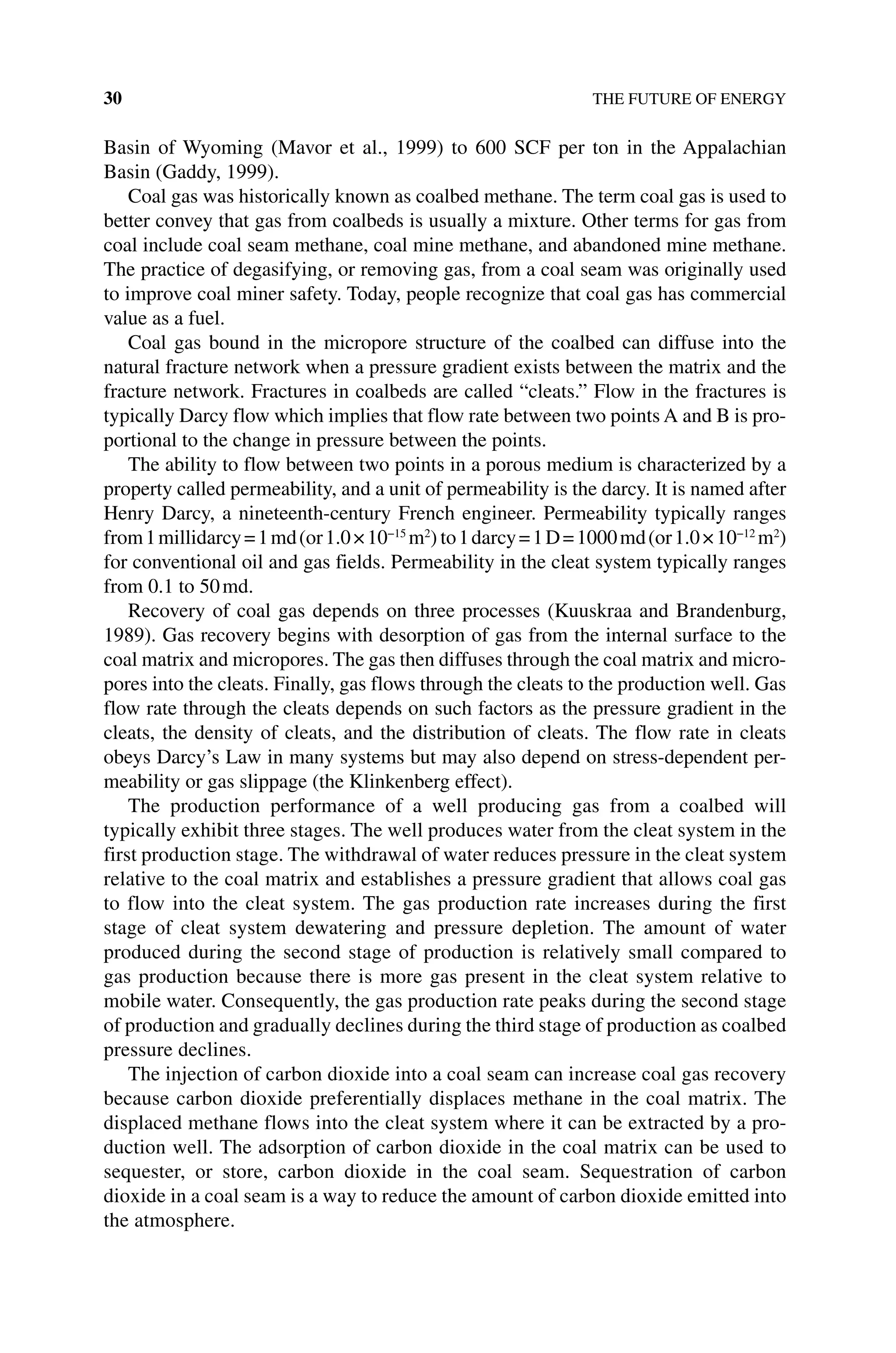 30 THE FUTURE OF ENERGY
Basin of Wyoming (Mavor et al., 1999) to 600 SCF per ton in the Appalachian
Basin (Gaddy, 1999).
Coal gas was historically known as coalbed methane. The term coal gas is used to
better convey that gas from coalbeds is usually a mixture. Other terms for gas from
coal include coal seam methane, coal mine methane, and abandoned mine methane.
The practice of degasifying, or removing gas, from a coal seam was originally used
to improve coal miner safety. Today, people recognize that coal gas has commercial
value as a fuel.
Coal gas bound in the micropore structure of the coalbed can diffuse into the
natural fracture network when a pressure gradient exists between the matrix and the
fracture network. Fractures in coalbeds are called “cleats.” Flow in the fractures is
typically Darcy flow which implies that flow rate between two points A and B is pro-
portional to the change in pressure between the points.
The ability to flow between two points in a porous medium is characterized by a
property called permeability, and a unit of permeability is the darcy. It is named after
Henry Darcy, a nineteenth‐century French engineer. Permeability typically ranges
from1millidarcy=1md(or1.0×10−15
m2
) to1darcy=1D=1000md(or1.0×10−12
m2
)
for conventional oil and gas fields. Permeability in the cleat system typically ranges
from 0.1 to 50md.
Recovery of coal gas depends on three processes (Kuuskraa and Brandenburg,
1989). Gas recovery begins with desorption of gas from the internal surface to the
coal matrix and micropores. The gas then diffuses through the coal matrix and micro-
pores into the cleats. Finally, gas flows through the cleats to the production well. Gas
flow rate through the cleats depends on such factors as the pressure gradient in the
cleats, the density of cleats, and the distribution of cleats. The flow rate in cleats
obeys Darcy’s Law in many systems but may also depend on stress‐dependent per-
meability or gas slippage (the Klinkenberg effect).
The production performance of a well producing gas from a coalbed will
­
typically exhibit three stages. The well produces water from the cleat system in the
first production stage. The withdrawal of water reduces pressure in the cleat system
relative to the coal matrix and establishes a pressure gradient that allows coal gas
to flow into the cleat system. The gas production rate increases during the first
stage of cleat system dewatering and pressure depletion. The amount of water
­
produced during the second stage of production is relatively small compared to
gas production because there is more gas present in the cleat system relative to
­
mobile water. Consequently, the gas production rate peaks during the second stage
of production and gradually declines during the third stage of production as ­coalbed
pressure declines.
The injection of carbon dioxide into a coal seam can increase coal gas recovery
because carbon dioxide preferentially displaces methane in the coal matrix. The
displaced methane flows into the cleat system where it can be extracted by a pro-
duction well. The adsorption of carbon dioxide in the coal matrix can be used to
sequester, or store, carbon dioxide in the coal seam. Sequestration of carbon
dioxide in a coal seam is a way to reduce the amount of carbon dioxide emitted into
the atmosphere.
 