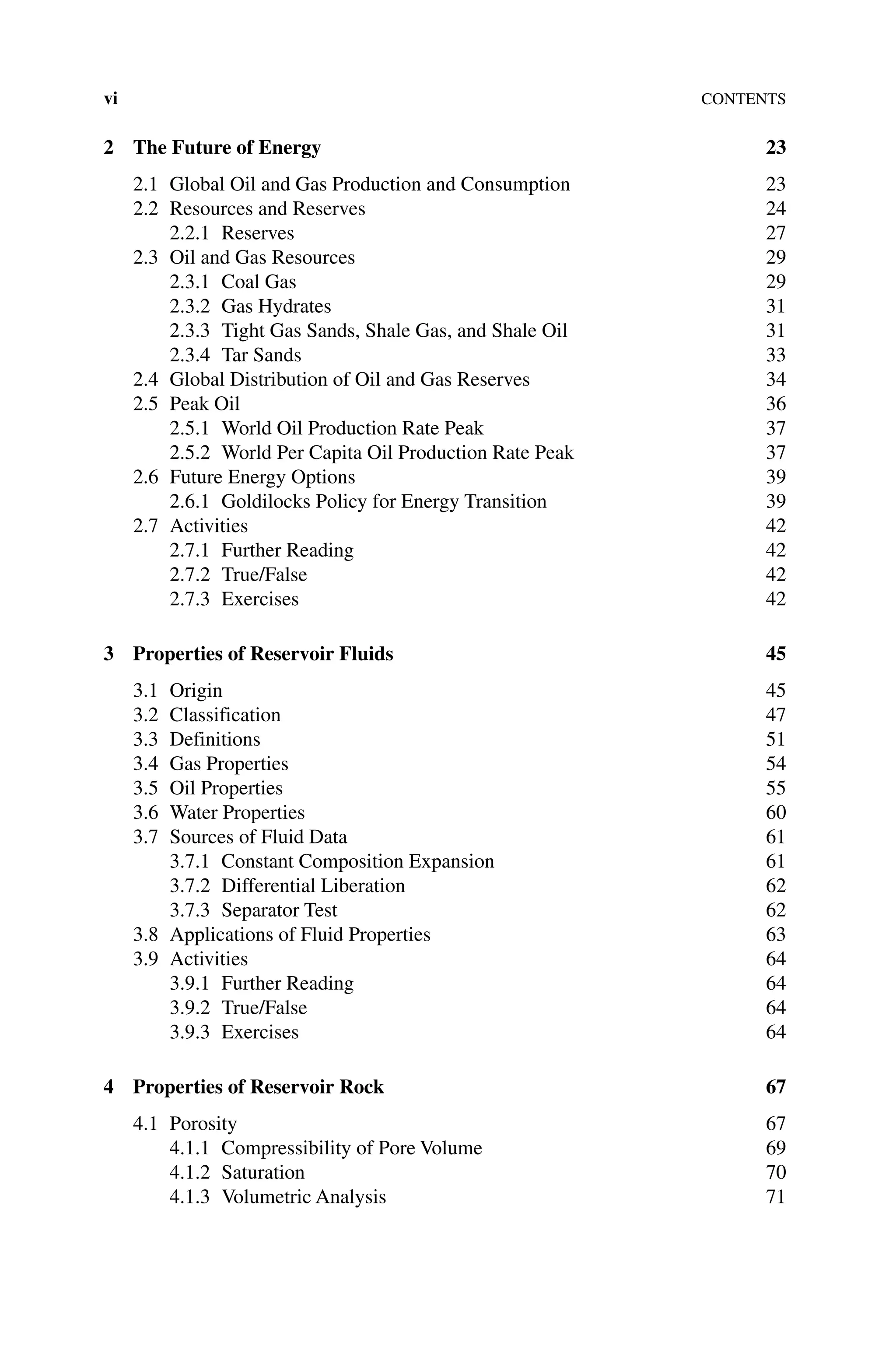 viContents
2	The Future of Energy 23
2.1 Global Oil and Gas Production and Consumption 23
2.2 Resources and Reserves 24
2.2.1 Reserves 27
2.3 Oil and Gas Resources 29
2.3.1 Coal Gas 29
2.3.2 Gas Hydrates 31
2.3.3 Tight Gas Sands, Shale Gas, and Shale Oil 31
2.3.4 Tar Sands 33
2.4 Global Distribution of Oil and Gas Reserves 34
2.5 Peak Oil 36
2.5.1 World Oil Production Rate Peak 37
2.5.2 World Per Capita Oil Production Rate Peak 37
2.6 Future Energy Options 39
2.6.1 Goldilocks Policy for Energy Transition 39
2.7 Activities 42
2.7.1 Further Reading 42
2.7.2 True/False 42
2.7.3 Exercises 42
3 Properties of Reservoir Fluids 45
3.1 Origin 45
3.2 Classification 47
3.3 Definitions 51
3.4 Gas Properties 54
3.5 Oil Properties 55
3.6 Water Properties 60
3.7	Sources of Fluid Data 61
3.7.1 Constant Composition Expansion 61
3.7.2 Differential Liberation 62
3.7.3	Separator Test 62
3.8 Applications of Fluid Properties 63
3.9 Activities 64
3.9.1 Further Reading 64
3.9.2 True/False 64
3.9.3 Exercises 64
4 Properties of Reservoir Rock 67
4.1 Porosity 67
4.1.1 Compressibility of Pore Volume 69
4.1.2	Saturation 70
4.1.3 Volumetric Analysis 71
 