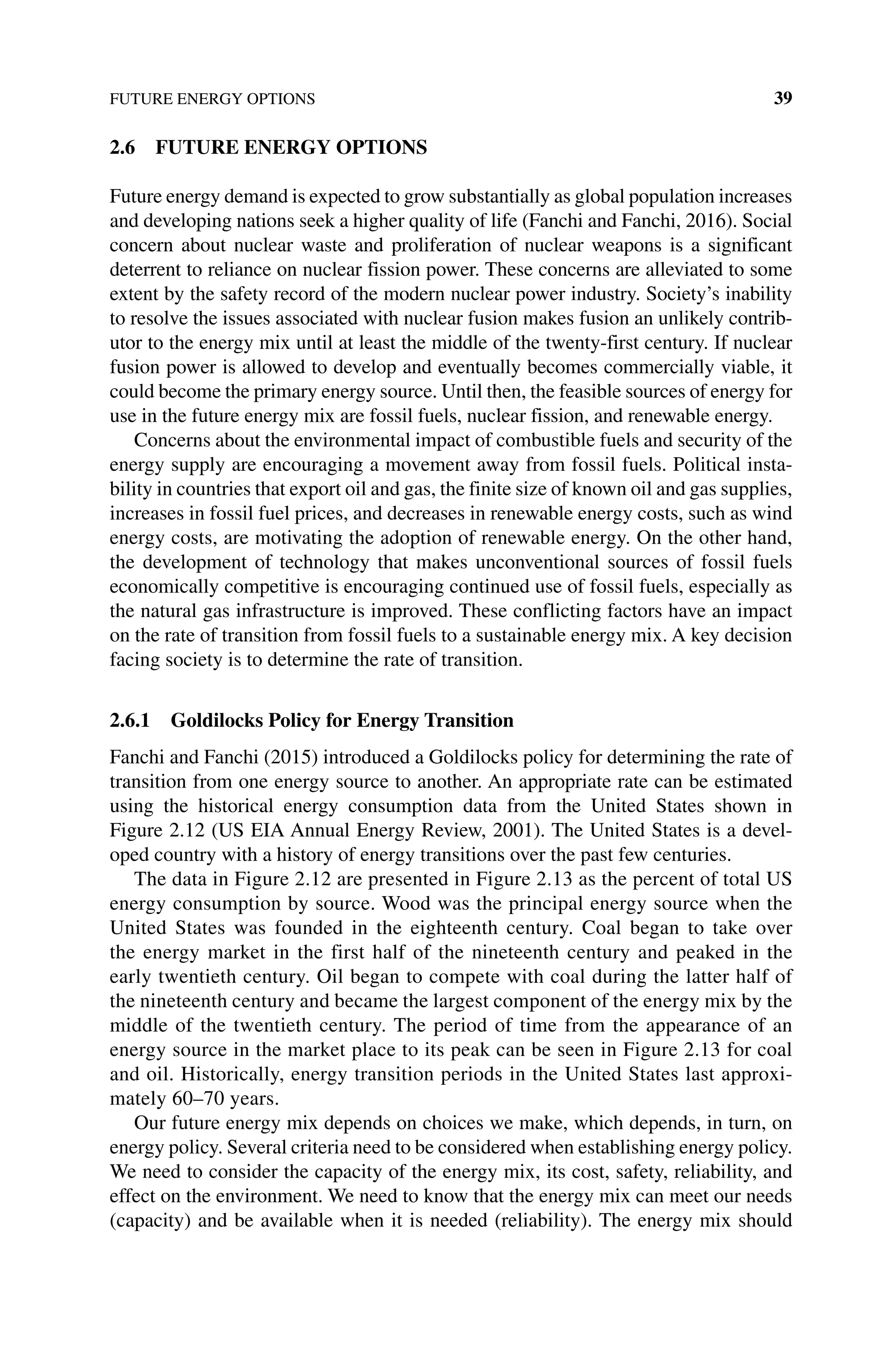 FUTURE ENERGY OPTIONS 39
2.6 FUTURE ENERGY OPTIONS
Future energy demand is expected to grow substantially as global population increases
and developing nations seek a higher quality of life (Fanchi and Fanchi, 2016). Social
concern about nuclear waste and proliferation of nuclear weapons is a significant
deterrent to reliance on nuclear fission power. These concerns are ­
alleviated to some
extent by the safety record of the modern nuclear power industry. Society’s inability
to resolve the issues associated with nuclear fusion makes fusion an unlikely contrib-
utor to the energy mix until at least the middle of the twenty‐first century. If nuclear
fusion power is allowed to develop and eventually becomes ­
commercially viable, it
could become the primary energy source. Until then, the feasible sources of energy for
use in the future energy mix are fossil fuels, nuclear fission, and renewable energy.
Concerns about the environmental impact of combustible fuels and security of the
energy supply are encouraging a movement away from fossil fuels. Political insta-
bility in countries that export oil and gas, the finite size of known oil and gas supplies,
increases in fossil fuel prices, and decreases in renewable energy costs, such as wind
energy costs, are motivating the adoption of renewable energy. On the other hand,
the development of technology that makes unconventional sources of fossil fuels
economically competitive is encouraging continued use of fossil fuels, especially as
the natural gas infrastructure is improved. These conflicting factors have an impact
on the rate of transition from fossil fuels to a sustainable energy mix. A key decision
facing society is to determine the rate of transition.
2.6.1 Goldilocks Policy for Energy Transition
Fanchi and Fanchi (2015) introduced a Goldilocks policy for determining the rate of
transition from one energy source to another. An appropriate rate can be estimated
using the historical energy consumption data from the United States shown in
Figure 2.12 (US EIA Annual Energy Review, 2001). The United States is a devel-
oped country with a history of energy transitions over the past few centuries.
The data in Figure 2.12 are presented in Figure 2.13 as the percent of total US
energy consumption by source. Wood was the principal energy source when the
United States was founded in the eighteenth century. Coal began to take over
the energy market in the first half of the nineteenth century and peaked in the
early twentieth century. Oil began to compete with coal during the latter half of
the nineteenth century and became the largest component of the energy mix by the
middle of the twentieth century. The period of time from the appearance of an
energy source in the market place to its peak can be seen in Figure 2.13 for coal
and oil. Historically, energy transition periods in the United States last approxi-
mately 60–70 years.
Our future energy mix depends on choices we make, which depends, in turn, on
energy policy. Several criteria need to be considered when establishing energy policy.
We need to consider the capacity of the energy mix, its cost, safety, reliability, and
effect on the environment. We need to know that the energy mix can meet our needs
(capacity) and be available when it is needed (reliability). The energy mix should
 