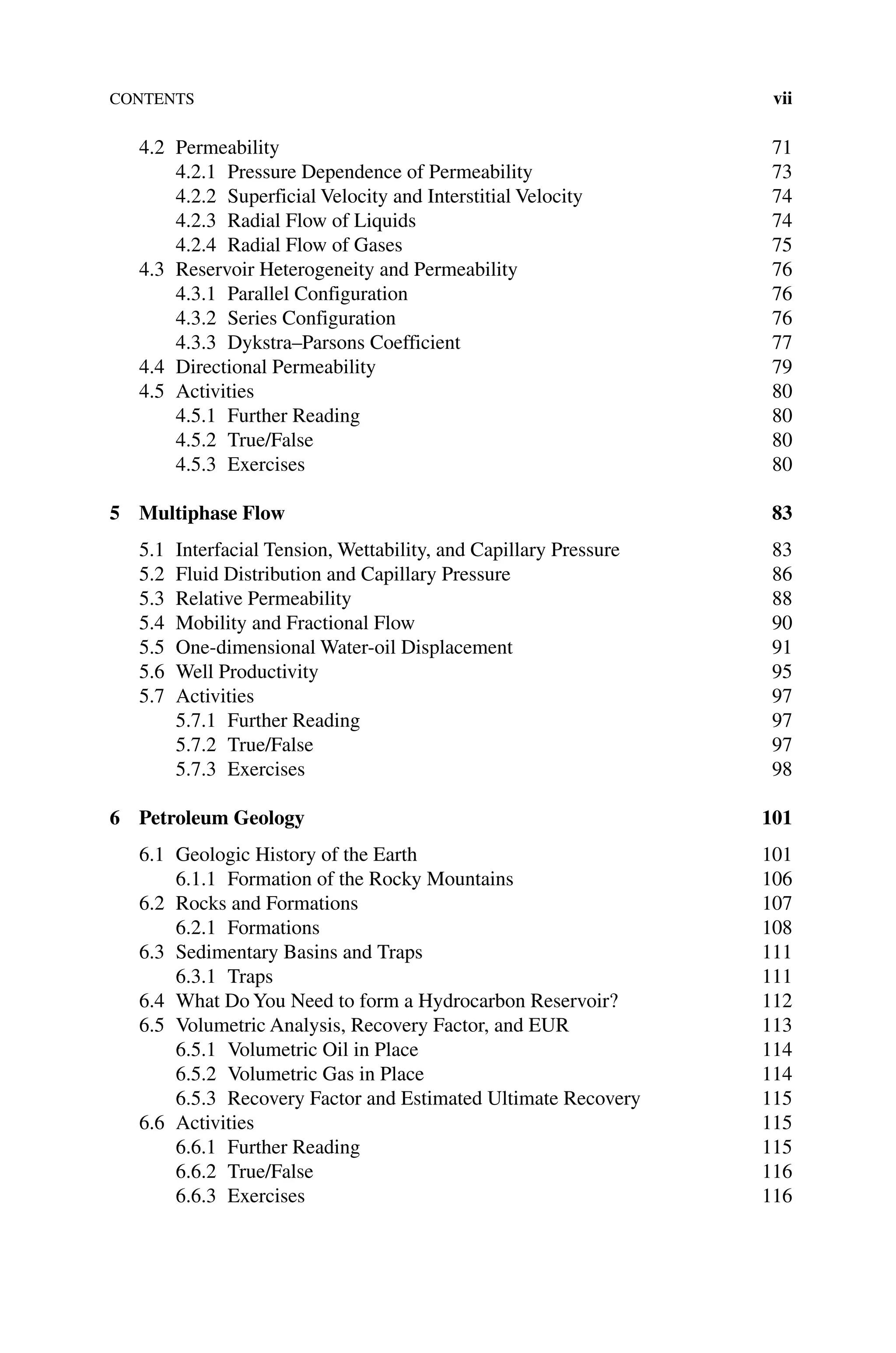 Contents vii
4.2 Permeability 71
4.2.1 Pressure Dependence of Permeability 73
4.2.2	Superficial Velocity and Interstitial Velocity 74
4.2.3 Radial Flow of Liquids 74
4.2.4 Radial Flow of Gases 75
4.3 Reservoir Heterogeneity and Permeability 76
4.3.1 Parallel Configuration 76
4.3.2	Series Configuration 76
4.3.3 Dykstra–Parsons Coefficient 77
4.4 Directional Permeability 79
4.5 Activities 80
4.5.1 Further Reading 80
4.5.2 True/False 80
4.5.3 Exercises 80
5 Multiphase Flow 83
5.1 Interfacial Tension, Wettability, and Capillary Pressure 83
5.2 Fluid Distribution and Capillary Pressure 86
5.3 Relative Permeability 88
5.4 Mobility and Fractional Flow 90
5.5 One‐dimensional Water-oil Displacement 91
5.6 Well Productivity 95
5.7 Activities 97
5.7.1 Further Reading 97
5.7.2 True/False 97
5.7.3 Exercises 98
6 Petroleum Geology 101
6.1 Geologic History of the Earth 101
6.1.1 Formation of the Rocky Mountains 106
6.2 Rocks and Formations 107
6.2.1 Formations 108
6.3	Sedimentary Basins and Traps 111
6.3.1 Traps 111
6.4 What Do You Need to form a Hydrocarbon Reservoir? 112
6.5 Volumetric Analysis, Recovery Factor, and EUR 113
6.5.1 Volumetric Oil in Place 114
6.5.2 Volumetric Gas in Place 114
6.5.3 Recovery Factor and Estimated Ultimate Recovery 115
6.6 Activities 115
6.6.1 Further Reading 115
6.6.2 True/False 116
6.6.3 Exercises 116
 