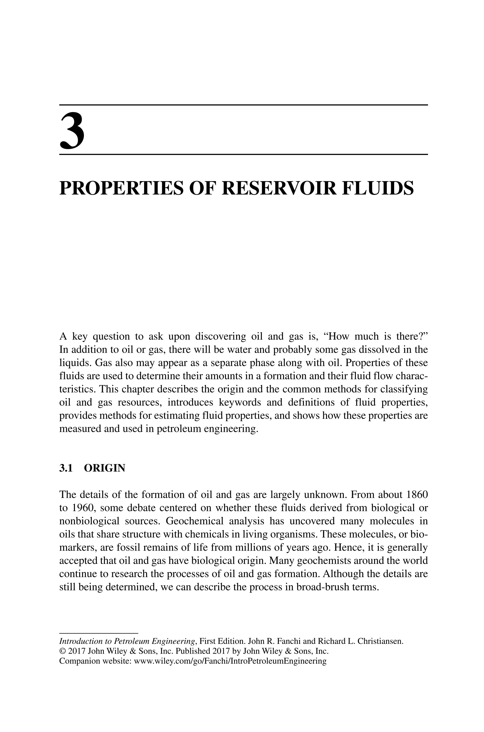 Introduction to Petroleum Engineering, First Edition. John R. Fanchi and Richard L. Christiansen.
© 2017 John Wiley  Sons, Inc. Published 2017 by John Wiley  Sons, Inc.
Companion website: www.wiley.com/go/Fanchi/IntroPetroleumEngineering
3
PROPERTIES OF RESERVOIR FLUIDS
A key question to ask upon discovering oil and gas is, “How much is there?”
In addition to oil or gas, there will be water and probably some gas dissolved in the
­
liquids. Gas also may appear as a separate phase along with oil. Properties of these
fluids are used to determine their amounts in a formation and their fluid flow charac-
teristics. This chapter describes the origin and the common methods for classifying
oil and gas resources, introduces keywords and definitions of fluid properties,
­
provides methods for estimating fluid properties, and shows how these properties are
measured and used in petroleum engineering.
3.1 ORIGIN
The details of the formation of oil and gas are largely unknown. From about 1860
to 1960, some debate centered on whether these fluids derived from biological or
nonbiological sources. Geochemical analysis has uncovered many molecules in
oils that share structure with chemicals in living organisms. These molecules, or bio-
markers, are fossil remains of life from millions of years ago. Hence, it is generally
accepted that oil and gas have biological origin. Many geochemists around the world
continue to research the processes of oil and gas formation. Although the details are
still being determined, we can describe the process in broad‐brush terms.
 