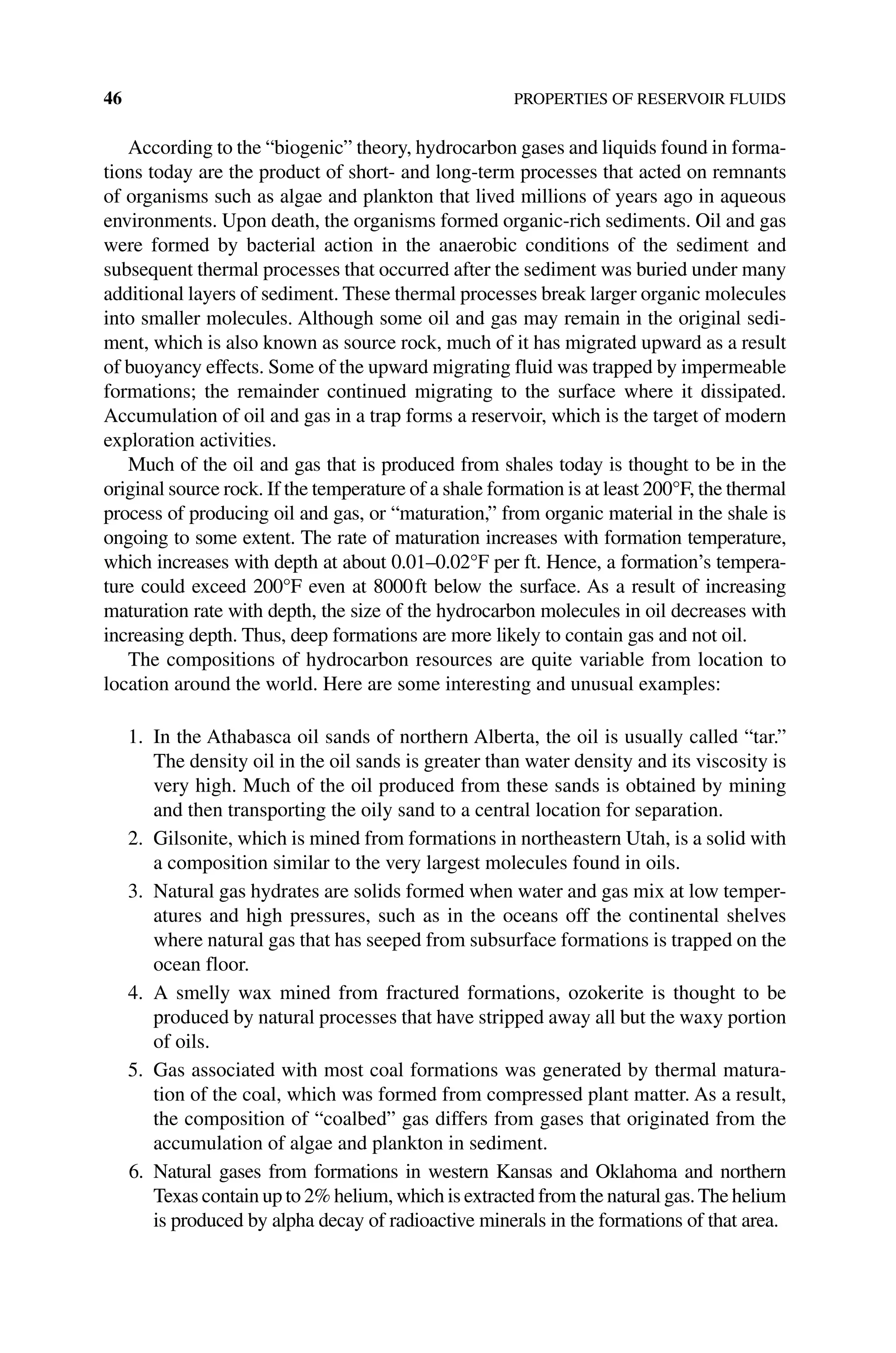46 PROPERTIES OF RESERVOIR FLUIDS
According to the “biogenic” theory, hydrocarbon gases and liquids found in forma-
tions today are the product of short‐ and long‐term processes that acted on remnants
of organisms such as algae and plankton that lived millions of years ago in aqueous
environments. Upon death, the organisms formed organic‐rich sediments. Oil and gas
were formed by bacterial action in the anaerobic conditions of the sediment and
subsequent thermal processes that occurred after the sediment was buried under many
additional layers of sediment. These thermal processes break larger organic molecules
into smaller molecules. Although some oil and gas may remain in the original sedi-
ment, which is also known as source rock, much of it has migrated upward as a result
of buoyancy effects. Some of the upward migrating fluid was trapped by impermeable
formations; the remainder continued migrating to the surface where it dissipated.
Accumulation of oil and gas in a trap forms a reservoir, which is the target of modern
exploration activities.
Much of the oil and gas that is produced from shales today is thought to be in the
original source rock. If the temperature of a shale formation is at least 200°F, the thermal
process of producing oil and gas, or “maturation,” from organic material in the shale is
ongoing to some extent. The rate of maturation increases with formation temperature,
which increases with depth at about 0.01–0.02°F per ft. Hence, a formation’s tempera-
ture could exceed 200°F even at 8000ft below the surface. As a result of increasing
maturation rate with depth, the size of the hydrocarbon molecules in oil decreases with
increasing depth. Thus, deep formations are more likely to contain gas and not oil.
The compositions of hydrocarbon resources are quite variable from location to
location around the world. Here are some interesting and unusual examples:
1. In the Athabasca oil sands of northern Alberta, the oil is usually called “tar.”
The density oil in the oil sands is greater than water density and its viscosity is
very high. Much of the oil produced from these sands is obtained by mining
and then transporting the oily sand to a central location for separation.
2. Gilsonite, which is mined from formations in northeastern Utah, is a solid with
a composition similar to the very largest molecules found in oils.
3. Natural gas hydrates are solids formed when water and gas mix at low temper-
atures and high pressures, such as in the oceans off the continental shelves
where natural gas that has seeped from subsurface formations is trapped on the
ocean floor.
4. A smelly wax mined from fractured formations, ozokerite is thought to be
­
produced by natural processes that have stripped away all but the waxy portion
of oils.
5. Gas associated with most coal formations was generated by thermal matura-
tion of the coal, which was formed from compressed plant matter. As a result,
the composition of “coalbed” gas differs from gases that originated from the
accumulation of algae and plankton in sediment.
6. Natural gases from formations in western Kansas and Oklahoma and northern
Texas contain up to 2% helium, which is extracted from the natural gas.The helium
is produced by alpha decay of radioactive minerals in the formations of that area.
 