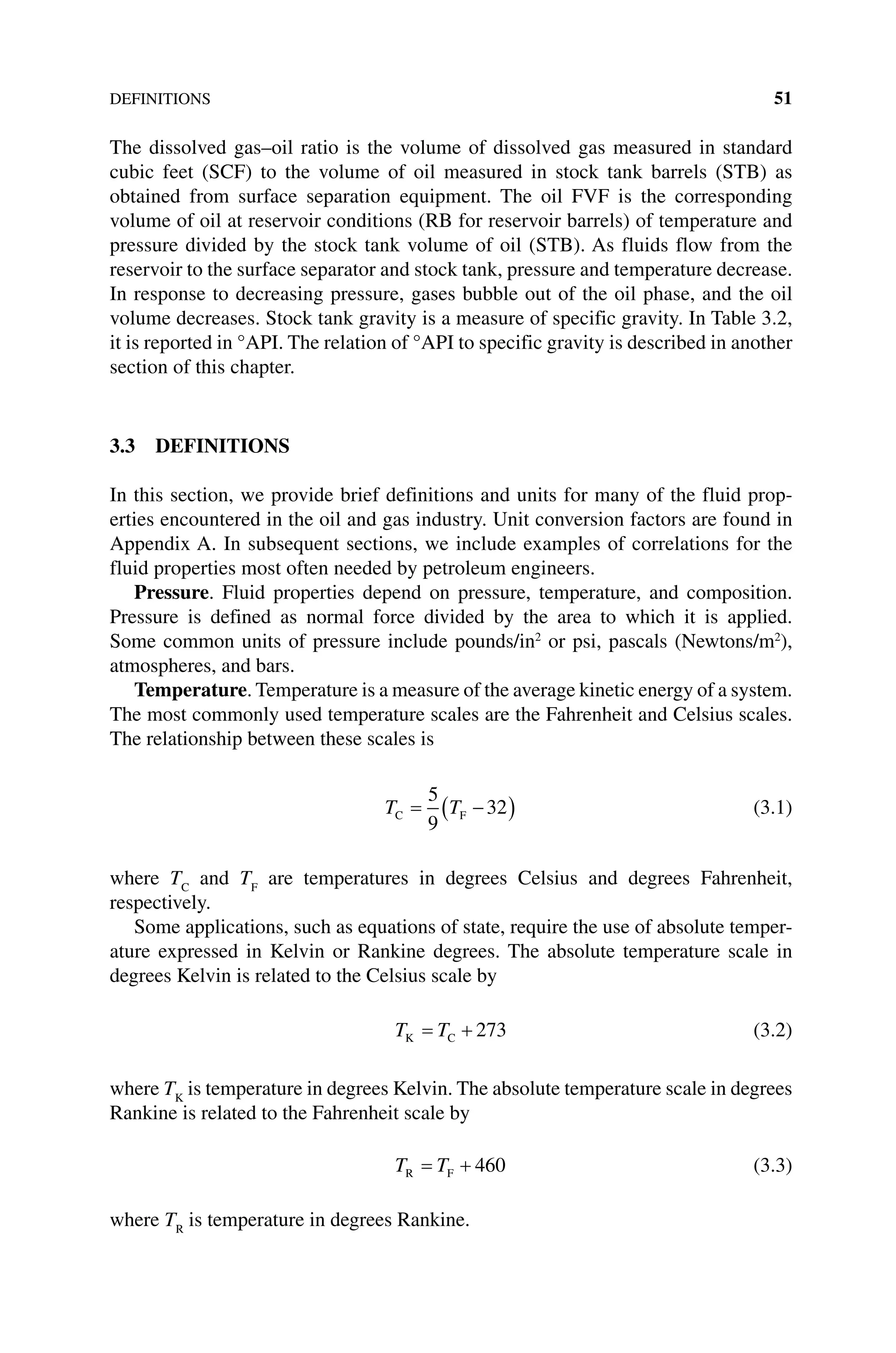 DEFINITIONS 51
The dissolved gas–oil ratio is the volume of dissolved gas measured in standard
cubic feet (SCF) to the volume of oil measured in stock tank barrels (STB) as
obtained from surface separation equipment. The oil FVF is the corresponding
volume of oil at ­
reservoir conditions (RB for reservoir barrels) of temperature and
pressure divided by the stock tank volume of oil (STB). As fluids flow from the
­
reservoir to the ­
surface separator and stock tank, pressure and temperature decrease.
In response to decreasing pressure, gases bubble out of the oil phase, and the oil
volume decreases. Stock tank gravity is a measure of specific gravity. In Table 3.2,
it is reported in °API. The relation of °API to specific gravity is described in another
section of this chapter.
3.3 DEFINITIONS
In this section, we provide brief definitions and units for many of the fluid prop-
erties encountered in the oil and gas industry. Unit conversion factors are found in
Appendix A. In subsequent sections, we include examples of correlations for the
fluid properties most often needed by petroleum engineers.
Pressure. Fluid properties depend on pressure, temperature, and composition.
Pressure is defined as normal force divided by the area to which it is applied.
Some common units of pressure include pounds/in2
or psi, pascals (Newtons/m2
),
atmospheres, and bars.
Temperature. Temperature is a measure of the average kinetic energy of a system.
The most commonly used temperature scales are the Fahrenheit and Celsius scales.
The relationship between these scales is
T T
C F
= −
( )
5
9
32 (3.1)
where TC
and TF
are temperatures in degrees Celsius and degrees Fahrenheit,
respectively.
Some applications, such as equations of state, require the use of absolute temper-
ature expressed in Kelvin or Rankine degrees. The absolute temperature scale in
degrees Kelvin is related to the Celsius scale by
T T
K C
= + 273 (3.2)
where TK
is temperature in degrees Kelvin. The absolute temperature scale in degrees
Rankine is related to the Fahrenheit scale by
T T
R F
= + 460 (3.3)
where TR
is temperature in degrees Rankine.
 