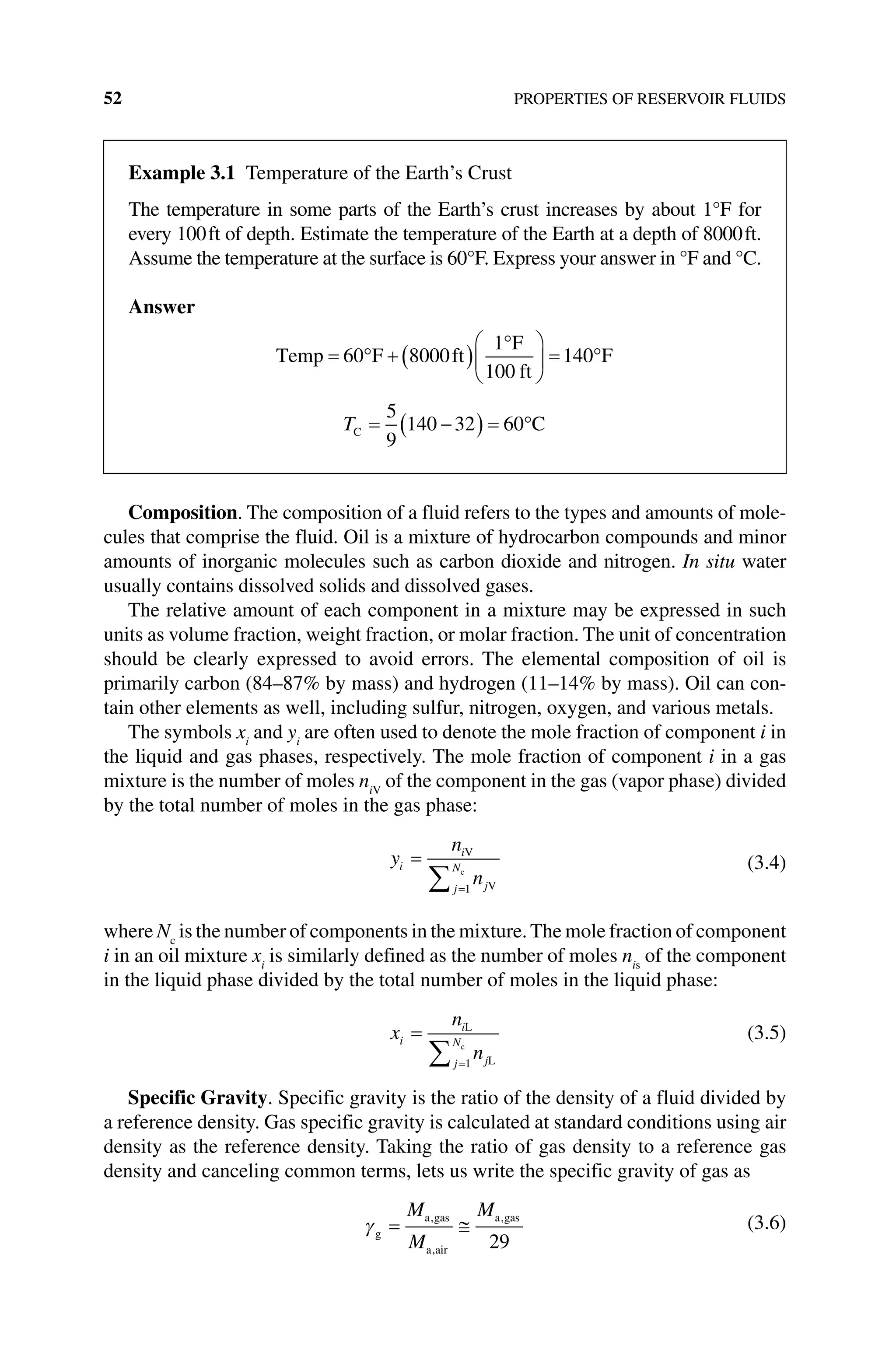 52 PROPERTIES OF RESERVOIR FLUIDS
Composition. The composition of a fluid refers to the types and amounts of mole-
cules that comprise the fluid. Oil is a mixture of hydrocarbon compounds and minor
amounts of inorganic molecules such as carbon dioxide and nitrogen. In situ water
usually contains dissolved solids and dissolved gases.
The relative amount of each component in a mixture may be expressed in such
units as volume fraction, weight fraction, or molar fraction. The unit of concentration
should be clearly expressed to avoid errors. The elemental composition of oil is
­
primarily carbon (84–87% by mass) and hydrogen (11–14% by mass). Oil can con-
tain other elements as well, including sulfur, nitrogen, oxygen, and various metals.
The symbols xi
and yi
are often used to denote the mole fraction of component i in
the liquid and gas phases, respectively. The mole fraction of component i in a gas
mixture is the number of moles niV
of the component in the gas (vapor phase) divided
by the total number of moles in the gas phase:
y
n
n
i
i
j
j
N
=
=
∑
V
V
c
1
(3.4)
where Nc
is the number of components in the mixture.The mole fraction of ­component
i in an oil mixture xi
is similarly defined as the number of moles nis
of the component
in the liquid phase divided by the total number of moles in the liquid phase:
x
n
n
i
i
j
j
N
=
=
∑
L
L
c
1
(3.5)
Specific Gravity. Specific gravity is the ratio of the density of a fluid divided by
a reference density. Gas specific gravity is calculated at standard conditions using air
density as the reference density. Taking the ratio of gas density to a reference gas
density and canceling common terms, lets us write the specific gravity of gas as
γg
a gas
a air
a gas
= ≅
M
M
M
,
,
,
29
(3.6)
Example 3.1 Temperature of the Earth’s Crust
The temperature in some parts of the Earth’s crust increases by about 1°F for
every 100ft of depth. Estimate the temperature of the Earth at a depth of 8000ft.
Assume the temperature at the surface is 60°F. Express your answer in °F and °C.
Answer
Temp F ft
F
ft
F
= ° + ( )
°





 = °
60 8000
1
100
140
TC C
= −
( ) = °
5
9
140 32 60
 