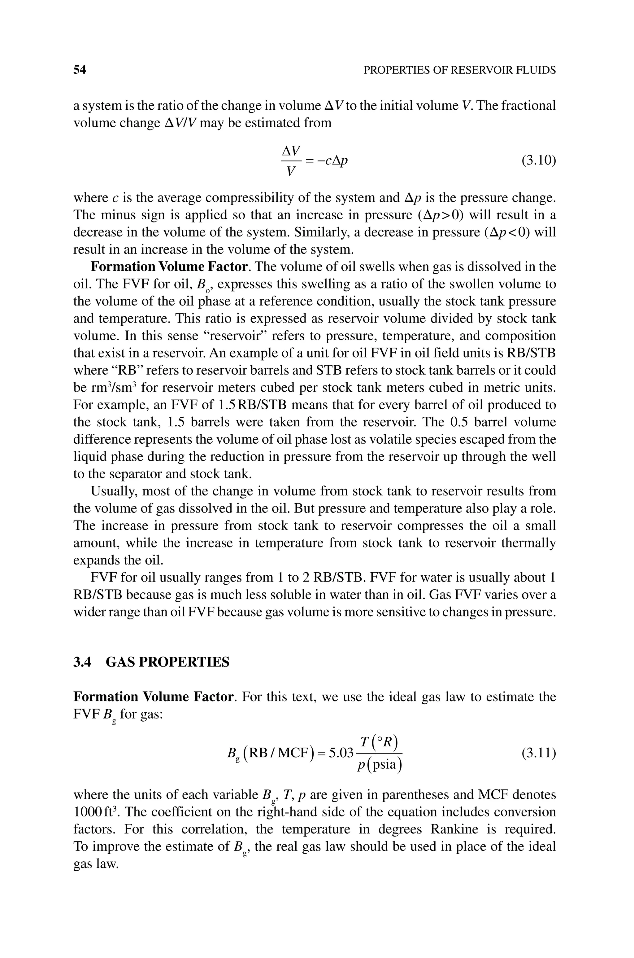 54 PROPERTIES OF RESERVOIR FLUIDS
a system is the ratio of the change in volume ΔV to the initial volume V. The fractional
volume change ΔV/V may be estimated from
∆
∆
V
V
c p
= − (3.10)
where c is the average compressibility of the system and Δp is the pressure change.
The minus sign is applied so that an increase in pressure (Δp0) will result in a
decrease in the volume of the system. Similarly, a decrease in pressure (Δp0) will
result in an increase in the volume of the system.
Formation Volume Factor. The volume of oil swells when gas is dissolved in the
oil. The FVF for oil, Bo
, expresses this swelling as a ratio of the swollen volume to
the volume of the oil phase at a reference condition, usually the stock tank pressure
and temperature. This ratio is expressed as reservoir volume divided by stock tank
volume. In this sense “reservoir” refers to pressure, temperature, and composition
that exist in a reservoir. An example of a unit for oil FVF in oil field units is RB/STB
where “RB” refers to reservoir barrels and STB refers to stock tank barrels or it could
be rm3
/sm3
for reservoir meters cubed per stock tank meters cubed in metric units.
For example, an FVF of 1.5RB/STB means that for every barrel of oil produced to
the stock tank, 1.5 barrels were taken from the reservoir. The 0.5 barrel volume
difference represents the volume of oil phase lost as volatile species escaped from the
liquid phase during the reduction in pressure from the reservoir up through the well
to the separator and stock tank.
Usually, most of the change in volume from stock tank to reservoir results from
the volume of gas dissolved in the oil. But pressure and temperature also play a role.
The increase in pressure from stock tank to reservoir compresses the oil a small
amount, while the increase in temperature from stock tank to reservoir thermally
expands the oil.
FVF for oil usually ranges from 1 to 2 RB/STB. FVF for water is usually about 1
RB/STB because gas is much less soluble in water than in oil. Gas FVF varies over a
wider range than oil FVF because gas volume is more sensitive to changes in pressure.
3.4 GAS PROPERTIES
Formation Volume Factor. For this text, we use the ideal gas law to estimate the
FVF Bg
for gas:
B
T R
p
g RB MCF
psia
/ .
( ) =
°
( )
( )
5 03 (3.11)
where the units of each variable Bg
, T, p are given in parentheses and MCF denotes
1000ft3
. The coefficient on the right‐hand side of the equation includes conversion
factors. For this correlation, the temperature in degrees Rankine is required.
To improve the estimate of Bg
, the real gas law should be used in place of the ideal
gas law.
 