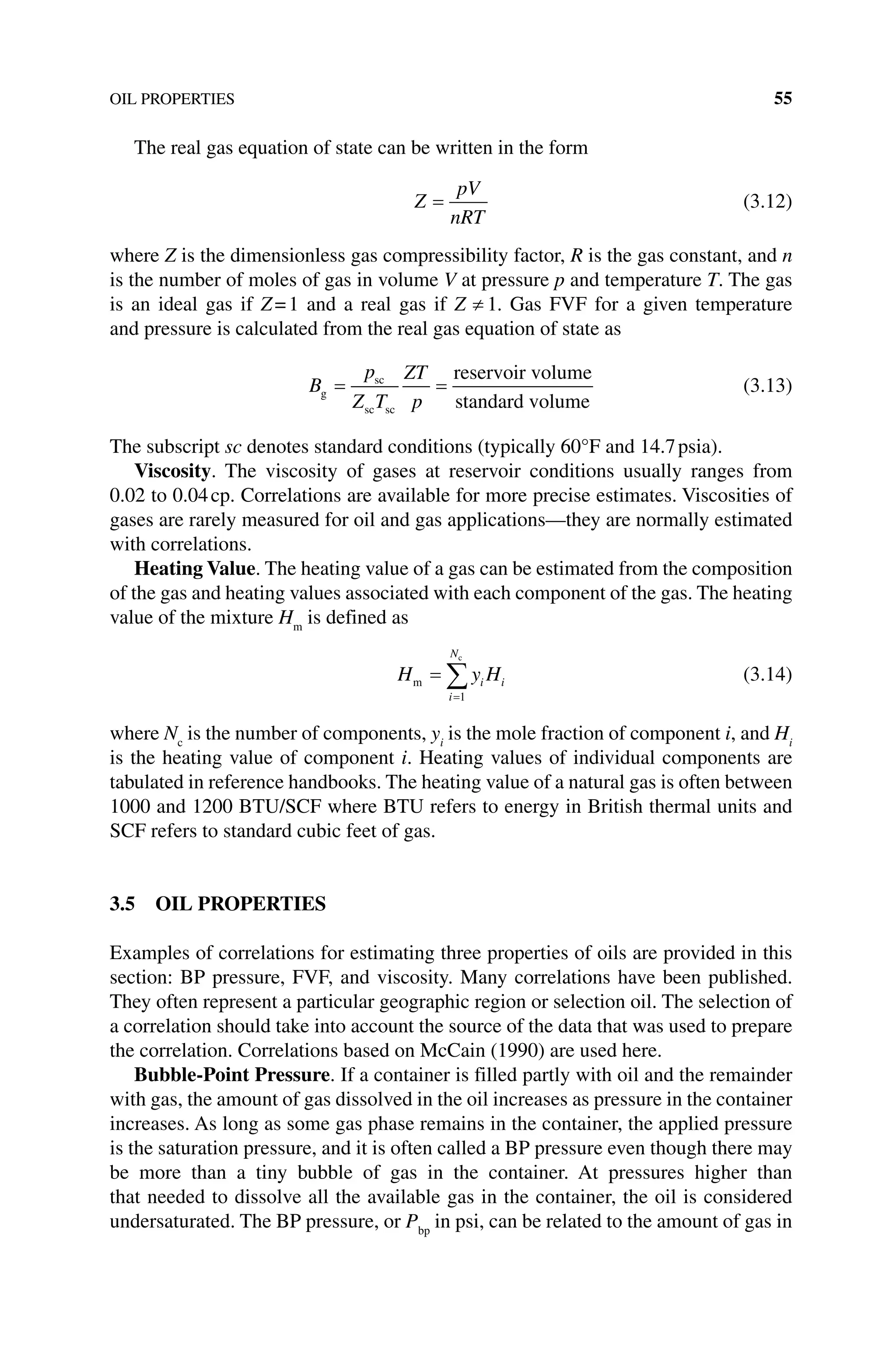 OIL PROPERTIES 55
The real gas equation of state can be written in the form
Z
pV
nRT
= (3.12)
where Z is the dimensionless gas compressibility factor, R is the gas constant, and n
is the number of moles of gas in volume V at pressure p and temperature T. The gas
is an ideal gas if Z=1 and a real gas if ≠ 1
Z . Gas FVF for a given temperature
and pressure is calculated from the real gas equation of state as
B
p
Z T
ZT
p
g
sc
sc sc
reservoir volume
standard volume
= = (3.13)
The subscript sc denotes standard conditions (typically 60°F and 14.7psia).
Viscosity. The viscosity of gases at reservoir conditions usually ranges from
0.02 to 0.04cp. Correlations are available for more precise estimates. Viscosities of
gases are rarely measured for oil and gas applications—they are normally estimated
with correlations.
Heating Value. The heating value of a gas can be estimated from the composition
of the gas and heating values associated with each component of the gas. The heating
value of the mixture Hm
is defined as
H y H
i
N
i i
m
c
=
=
∑
1
(3.14)
where Nc
is the number of components, yi
is the mole fraction of component i, and Hi
is the heating value of component i. Heating values of individual components are
tabulated in reference handbooks. The heating value of a natural gas is often between
1000 and 1200 BTU/SCF where BTU refers to energy in British thermal units and
SCF refers to standard cubic feet of gas.
3.5 OIL PROPERTIES
Examples of correlations for estimating three properties of oils are provided in this
section: BP pressure, FVF, and viscosity. Many correlations have been published.
They often represent a particular geographic region or selection oil. The selection of
a correlation should take into account the source of the data that was used to prepare
the correlation. Correlations based on McCain (1990) are used here.
Bubble‐Point Pressure. If a container is filled partly with oil and the remainder
with gas, the amount of gas dissolved in the oil increases as pressure in the container
increases. As long as some gas phase remains in the container, the applied pressure
is the saturation pressure, and it is often called a BP pressure even though there may
be more than a tiny bubble of gas in the container. At pressures higher than
that needed to dissolve all the available gas in the container, the oil is considered
undersaturated. The BP pressure, or Pbp
in psi, can be related to the amount of gas in
 