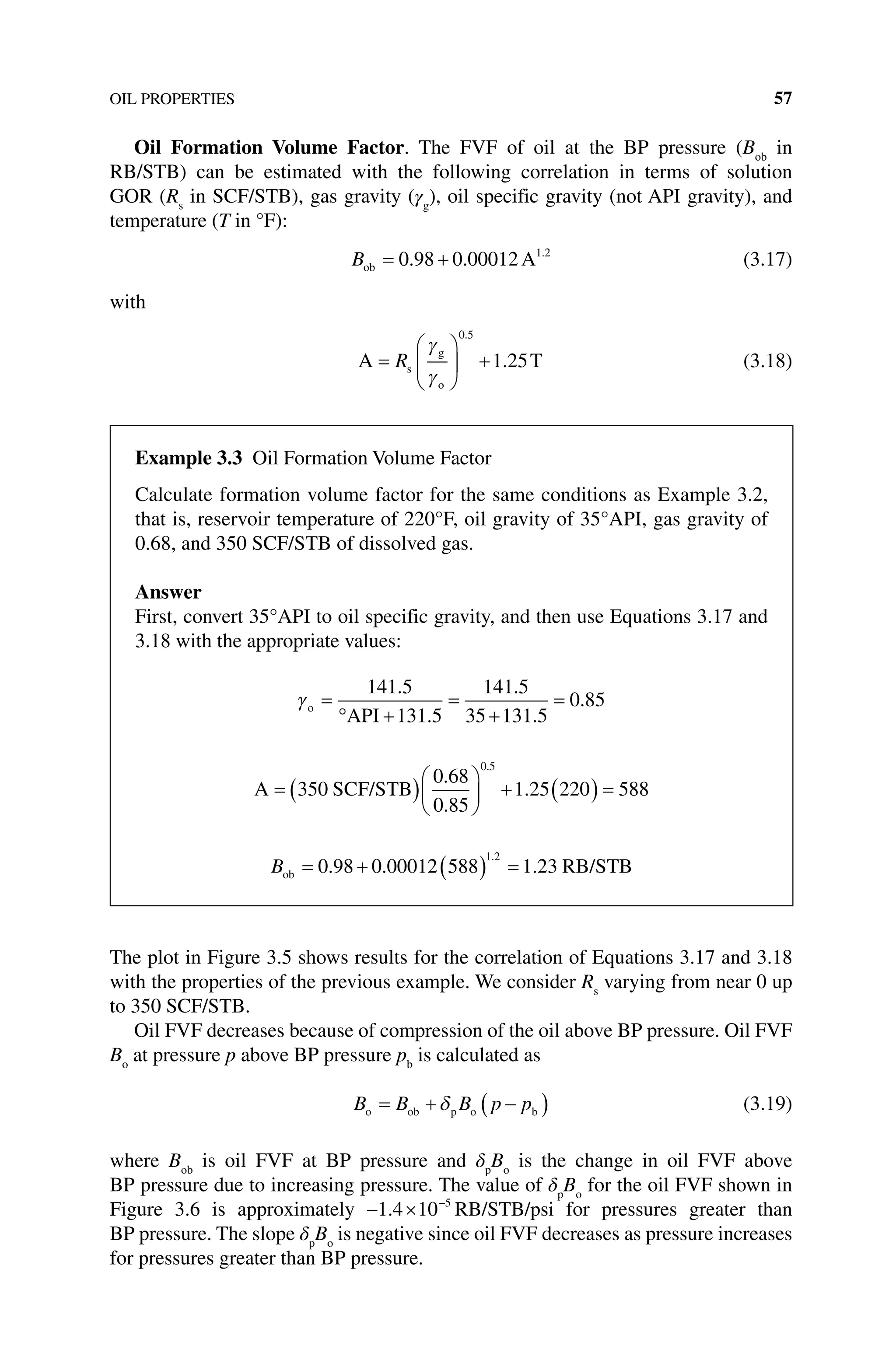 OIL PROPERTIES 57
Oil Formation Volume Factor. The FVF of oil at the BP pressure (Bob
in
RB/STB) can be estimated with the following correlation in terms of solution
GOR (Rs
in SCF/STB), gas gravity (γg
), oil specific gravity (not API gravity), and
temperature (T in °F):
Bob A
= +
0 98 0 00012 1 2
. . .
(3.17)
with
A T
s
g
o
=





 +
R
γ
γ
0 5
1 25
.
. (3.18)
The plot in Figure 3.5 shows results for the correlation of Equations 3.17 and 3.18
with the properties of the previous example. We consider Rs
varying from near 0 up
to 350 SCF/STB.
Oil FVF decreases because of compression of the oil above BP pressure. Oil FVF
Bo
at pressure p above BP pressure pb
is calculated as
B B B p p
o ob p o b
= + −
( )
δ (3.19)
where Bob
is oil FVF at BP pressure and δp
Bo
is the change in oil FVF above
BP pressure due to increasing pressure. The value of δp
Bo
for the oil FVF shown in
Figure 3.6 is approximately − × −
1 4 10 5
. RB/STB/psi for pressures greater than
BP pressure. The slope δp
Bo
is negative since oil FVF decreases as pressure increases
for pressures greater than BP pressure.
Example 3.3 Oil formation Volume Factor
Calculate formation volume factor for the same conditions as Example 3.2,
that is, reservoir temperature of 220°F, oil gravity of 35°API, gas gravity of
0.68, and 350 SCF/STB of dissolved gas.
Answer
First, convert 35°API to oil specific gravity, and then use Equations 3.17 and
3.18 with the appropriate values:
γo
API
=
° +
=
+
=
141 5
131 5
141 5
35 131 5
0 85
.
.
.
.
.
A SCF/STB
= ( )




 + ( ) =
350
0 68
0 85
1 25 220 588
0 5
.
.
.
.
Bob RB/STB
= + ( ) =
0 98 0 00012 588 1 23
1 2
. . .
.
 