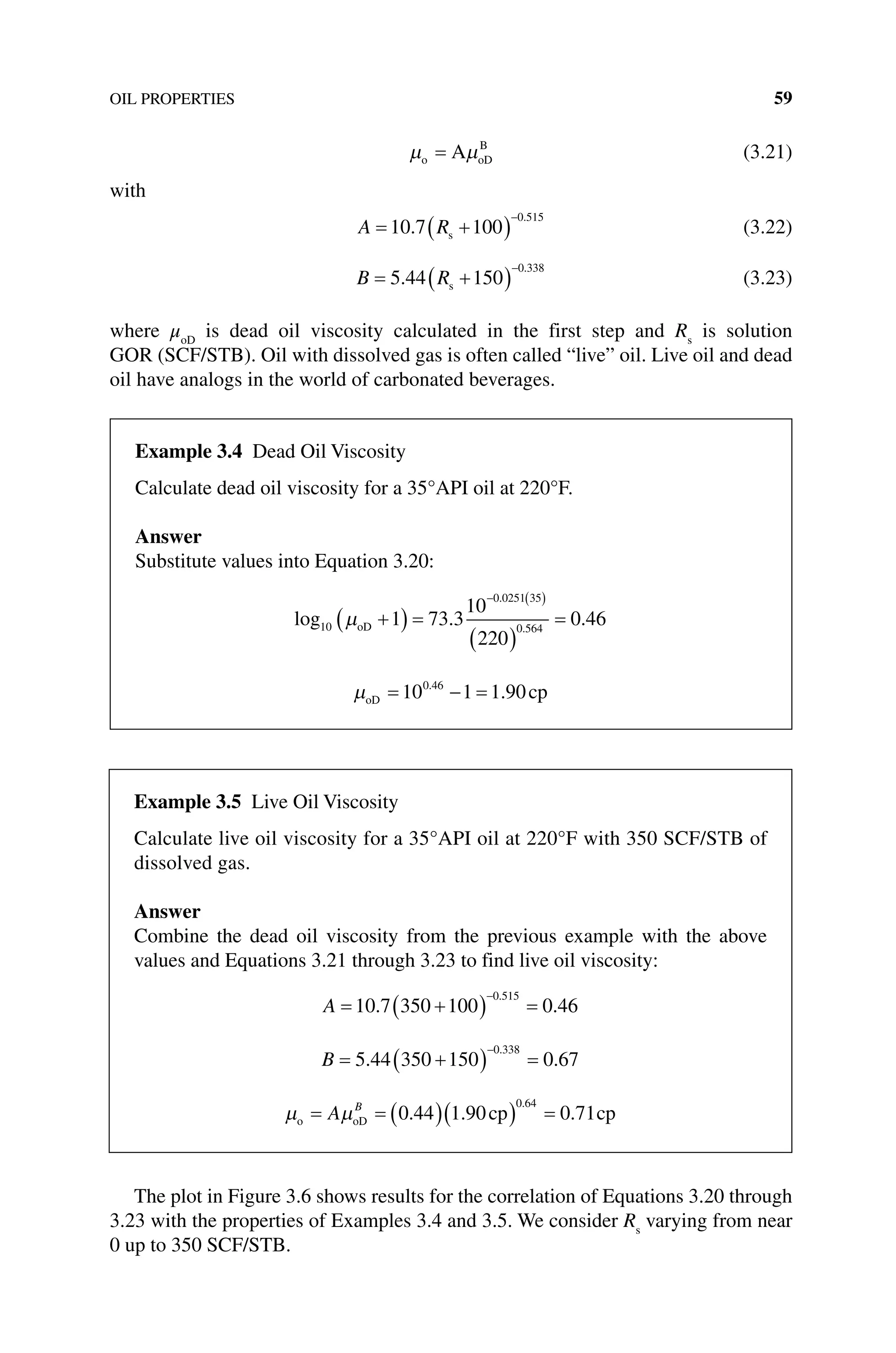 OIL PROPERTIES 59
µ µ
o oD
B
A
= (3.21)
with
A R
= +
( )
−
10 7 100
0 515
.
.
s (3.22)
B R
= +
( )
−
5 44 150
0 338
.
.
s (3.23)
where μoD
is dead oil viscosity calculated in the first step and Rs
is solution
GOR (SCF/STB). Oil with dissolved gas is often called “live” oil. Live oil and dead
oil have analogs in the world of carbonated beverages.
The plot in Figure 3.6 shows results for the correlation of Equations 3.20 through
3.23 with the properties of Examples 3.4 and 3.5. We consider Rs
varying from near
0 up to 350 SCF/STB.
Example 3.4 Dead Oil Viscosity
Calculate dead oil viscosity for a 35°API oil at 220°F.
Answer
Substitute values into Equation 3.20:
log . .
.
.
10
0 0251 35
0 564
1 73 3
10
220
0 46
µoD +
( ) =
( )
=
− ( )
µoD cp
= − =
10 1 1 90
0 46
.
.
Example 3.5 Live Oil Viscosity
Calculate live oil viscosity for a 35°API oil at 220°F with 350 SCF/STB of
­dissolved gas.
Answer
Combine the dead oil viscosity from the previous example with the above
values and Equations 3.21 through 3.23 to find live oil viscosity:
A = +
( ) =
−
10 7 350 100 0 46
0 515
. .
.
B = +
( ) =
−
5 44 350 150 0 67
0 338
. .
.
µ µ
o oD cp cp
= = ( )( ) =
A B
0 44 1 90 0 71
0 64
. . .
.
 