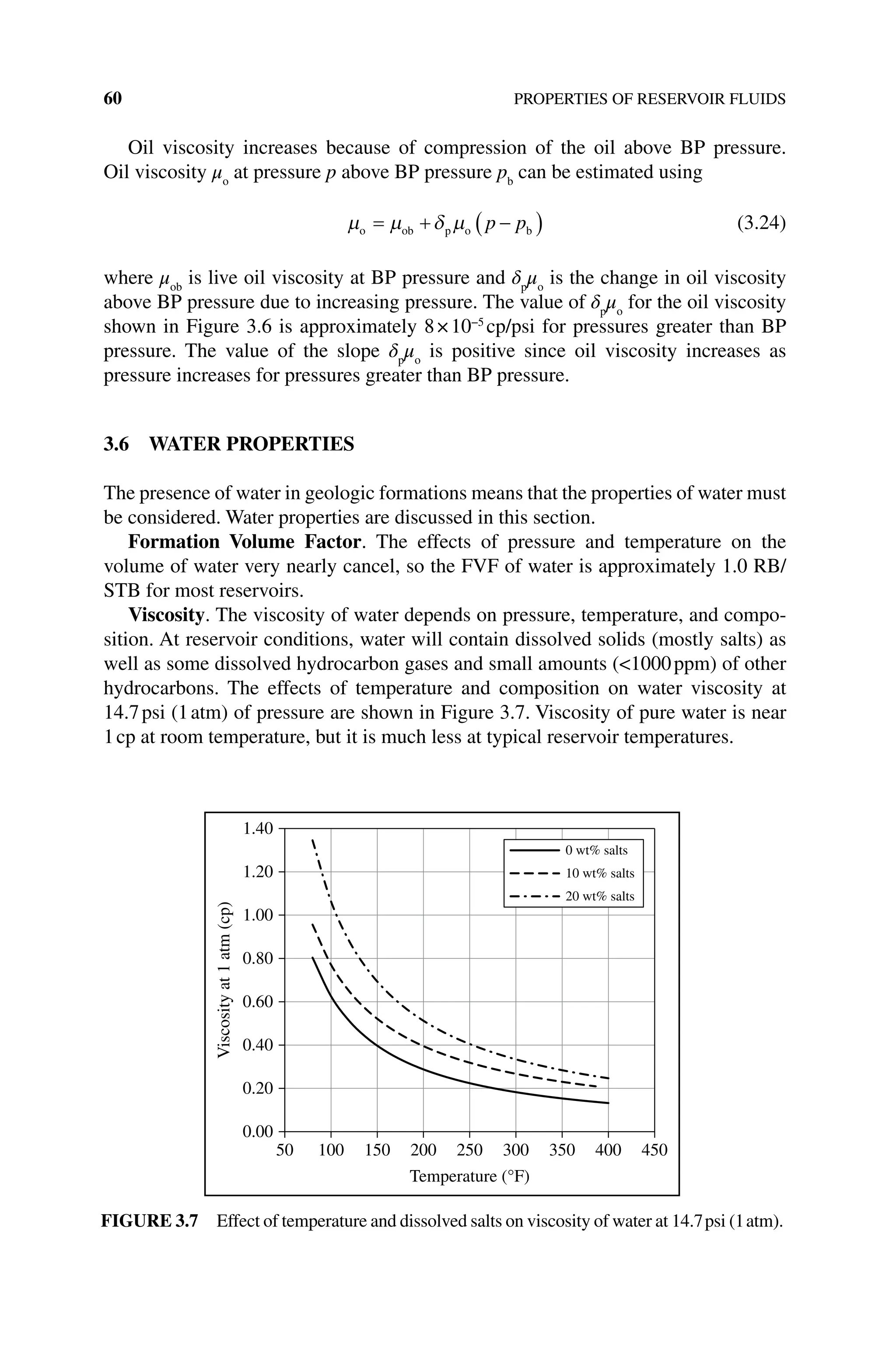 60 PROPERTIES OF RESERVOIR FLUIDS
Oil viscosity increases because of compression of the oil above BP pressure.
Oil viscosity μo
at pressure p above BP pressure pb
can be estimated using
µ µ δ µ
o ob p o b
= + −
( )
p p (3.24)
where μob
is live oil viscosity at BP pressure and δp
μo
is the change in oil viscosity
above BP pressure due to increasing pressure. The value of δp
μo
for the oil viscosity
shown in Figure 3.6 is approximately 8×10−5
cp/psi for pressures greater than BP
pressure. The value of the slope δp
μo
is positive since oil viscosity increases as
pressure increases for pressures greater than BP pressure.
3.6 WATER PROPERTIES
The presence of water in geologic formations means that the properties of water must
be considered. Water properties are discussed in this section.
Formation Volume Factor. The effects of pressure and temperature on the
volume of water very nearly cancel, so the FVF of water is approximately 1.0 RB/
STB for most reservoirs.
Viscosity. The viscosity of water depends on pressure, temperature, and compo-
sition. At reservoir conditions, water will contain dissolved solids (mostly salts) as
well as some dissolved hydrocarbon gases and small amounts (1000ppm) of other
hydrocarbons. The effects of temperature and composition on water viscosity at
14.7psi (1atm) of pressure are shown in Figure 3.7. Viscosity of pure water is near
1cp at room temperature, but it is much less at typical reservoir temperatures.
0.00
0.20
0.40
0.60
0.80
1.00
1.20
1.40
50 100 150 200 250 300 350 400 450
Viscosity
at
1
atm
(cp)
Temperature (°F)
0 wt% salts
10 wt% salts
20 wt% salts
Figure 3.7 Effect of temperature and dissolved salts on viscosity of water at 14.7psi (1atm).
 
