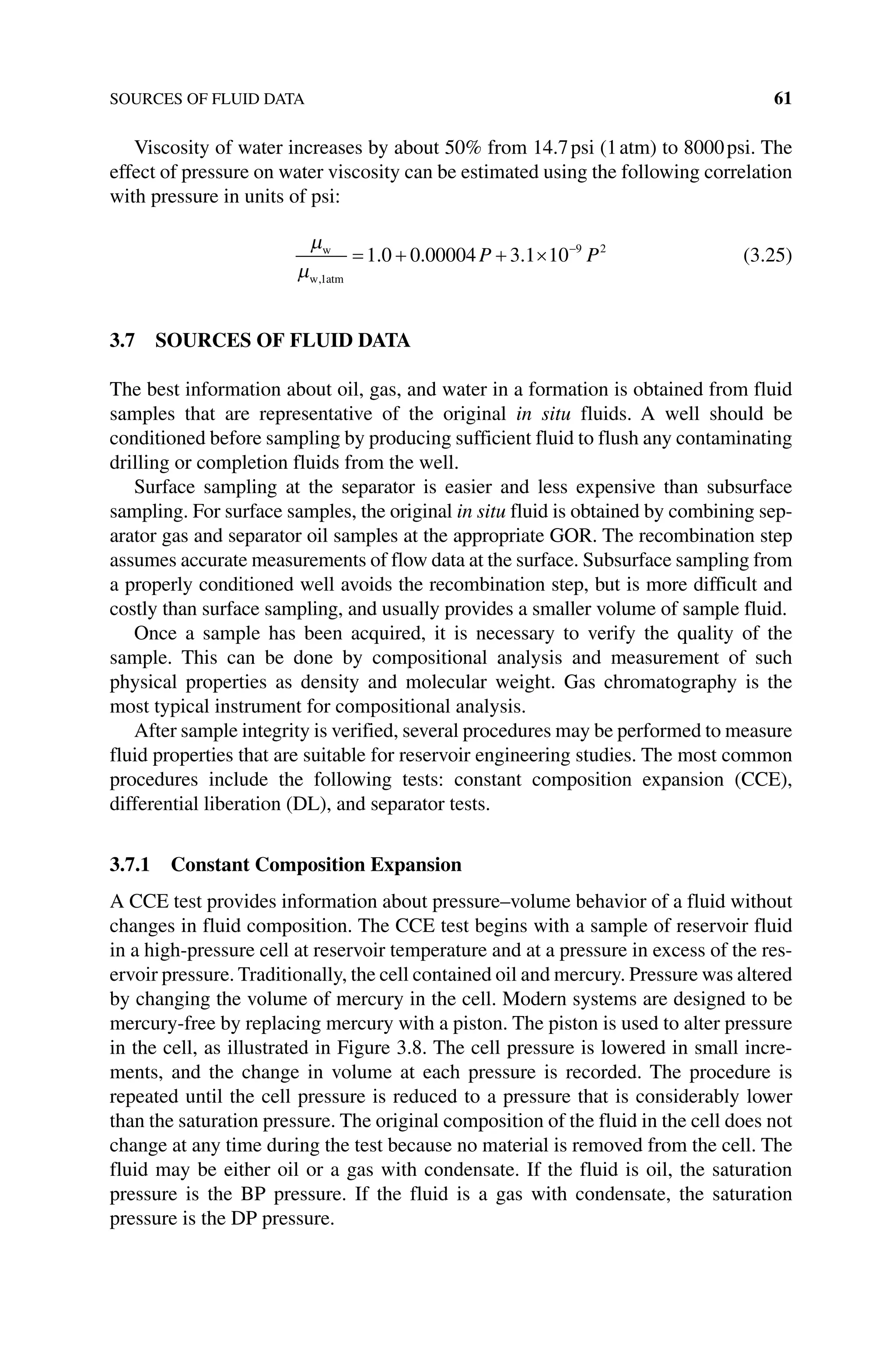 SOURCES OF FLUID DATA 61
Viscosity of water increases by about 50% from 14.7psi (1atm) to 8000psi. The
effect of pressure on water viscosity can be estimated using the following correlation
with pressure in units of psi:
µ
µ
w
w atm
,
. . .
1
9 2
1 0 0 00004 3 1 10
= + + × −
P P (3.25)
3.7 SOURCES OF FLUID DATA
The best information about oil, gas, and water in a formation is obtained from fluid
samples that are representative of the original in situ fluids. A well should be
conditioned before sampling by producing sufficient fluid to flush any contaminating
drilling or completion fluids from the well.
Surface sampling at the separator is easier and less expensive than subsurface
­
sampling. For surface samples, the original in situ fluid is obtained by combining sep-
arator gas and separator oil samples at the appropriate GOR. The recombination step
assumes accurate measurements of flow data at the surface. Subsurface sampling from
a properly conditioned well avoids the recombination step, but is more difficult and
costly than surface sampling, and usually provides a smaller volume of sample fluid.
Once a sample has been acquired, it is necessary to verify the quality of the
sample. This can be done by compositional analysis and measurement of such
physical properties as density and molecular weight. Gas chromatography is the
most typical instrument for compositional analysis.
After sample integrity is verified, several procedures may be performed to measure
fluid properties that are suitable for reservoir engineering studies. The most common
procedures include the following tests: constant composition expansion (CCE),
differential liberation (DL), and separator tests.
3.7.1 Constant Composition Expansion
A CCE test provides information about pressure–volume behavior of a fluid without
changes in fluid composition. The CCE test begins with a sample of reservoir fluid
in a high‐pressure cell at reservoir temperature and at a pressure in excess of the res-
ervoir pressure. Traditionally, the cell contained oil and mercury. Pressure was altered
by changing the volume of mercury in the cell. Modern systems are designed to be
mercury‐free by replacing mercury with a piston. The piston is used to alter pressure
in the cell, as illustrated in Figure 3.8. The cell pressure is lowered in small incre-
ments, and the change in volume at each pressure is recorded. The procedure is
repeated until the cell pressure is reduced to a pressure that is considerably lower
than the saturation pressure. The original composition of the fluid in the cell does not
change at any time during the test because no material is removed from the cell. The
fluid may be either oil or a gas with condensate. If the fluid is oil, the saturation
pressure is the BP pressure. If the fluid is a gas with condensate, the saturation
pressure is the DP pressure.
 