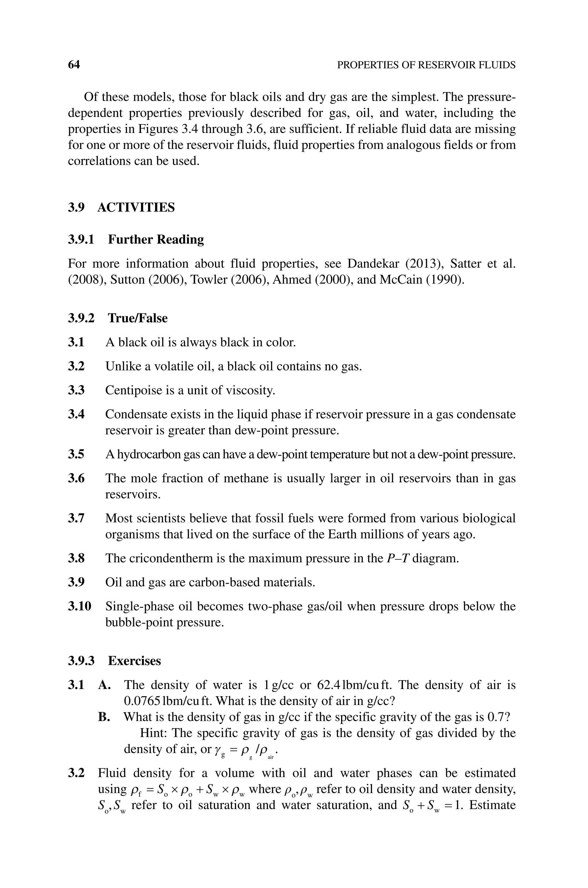 64 PROPERTIES OF RESERVOIR FLUIDS
Of these models, those for black oils and dry gas are the simplest. The pressure‐
dependent properties previously described for gas, oil, and water, including the
­
properties in Figures 3.4 through 3.6, are sufficient. If reliable fluid data are missing
for one or more of the reservoir fluids, fluid properties from analogous fields or from
correlations can be used.
3.9 ACTIVITIES
3.9.1 Further Reading
For more information about fluid properties, see Dandekar (2013), Satter et al.
(2008), Sutton (2006), Towler (2006), Ahmed (2000), and McCain (1990).
3.9.2 True/False
3.1 A black oil is always black in color.
3.2 Unlike a volatile oil, a black oil contains no gas.
3.3 Centipoise is a unit of viscosity.
3.4 Condensate exists in the liquid phase if reservoir pressure in a gas condensate
reservoir is greater than dew‐point pressure.
3.5 A hydrocarbon gas can have a dew‐point temperature but not a dew‐point pressure.
3.6 The mole fraction of methane is usually larger in oil reservoirs than in gas
reservoirs.
3.7 Most scientists believe that fossil fuels were formed from various biological
organisms that lived on the surface of the Earth millions of years ago.
3.8 The cricondentherm is the maximum pressure in the P–T diagram.
3.9 Oil and gas are carbon‐based materials.
3.10 Single‐phase oil becomes two‐phase gas/oil when pressure drops below the
bubble‐point pressure.
3.9.3 Exercises
3.1 A. 
The density of water is 1g/cc or 62.4lbm/cuft. The density of air is
0.0765lbm/cuft. What is the density of air in g/cc?
B. 
What is the density of gas in g/cc if the specific gravity of the gas is 0.7?
Hint: The specific gravity of gas is the density of gas divided by the
density of air, or γ ρ ρ
g g air
/
= .
3.2 Fluid density for a volume with oil and water phases can be estimated
using ρ ρ ρ
f o o w w
= × + ×
S S where ρo
,ρw
refer to oil density and water density,
So
,Sw
refer to oil saturation and water saturation, and S S
o w
+ = 1. Estimate
 