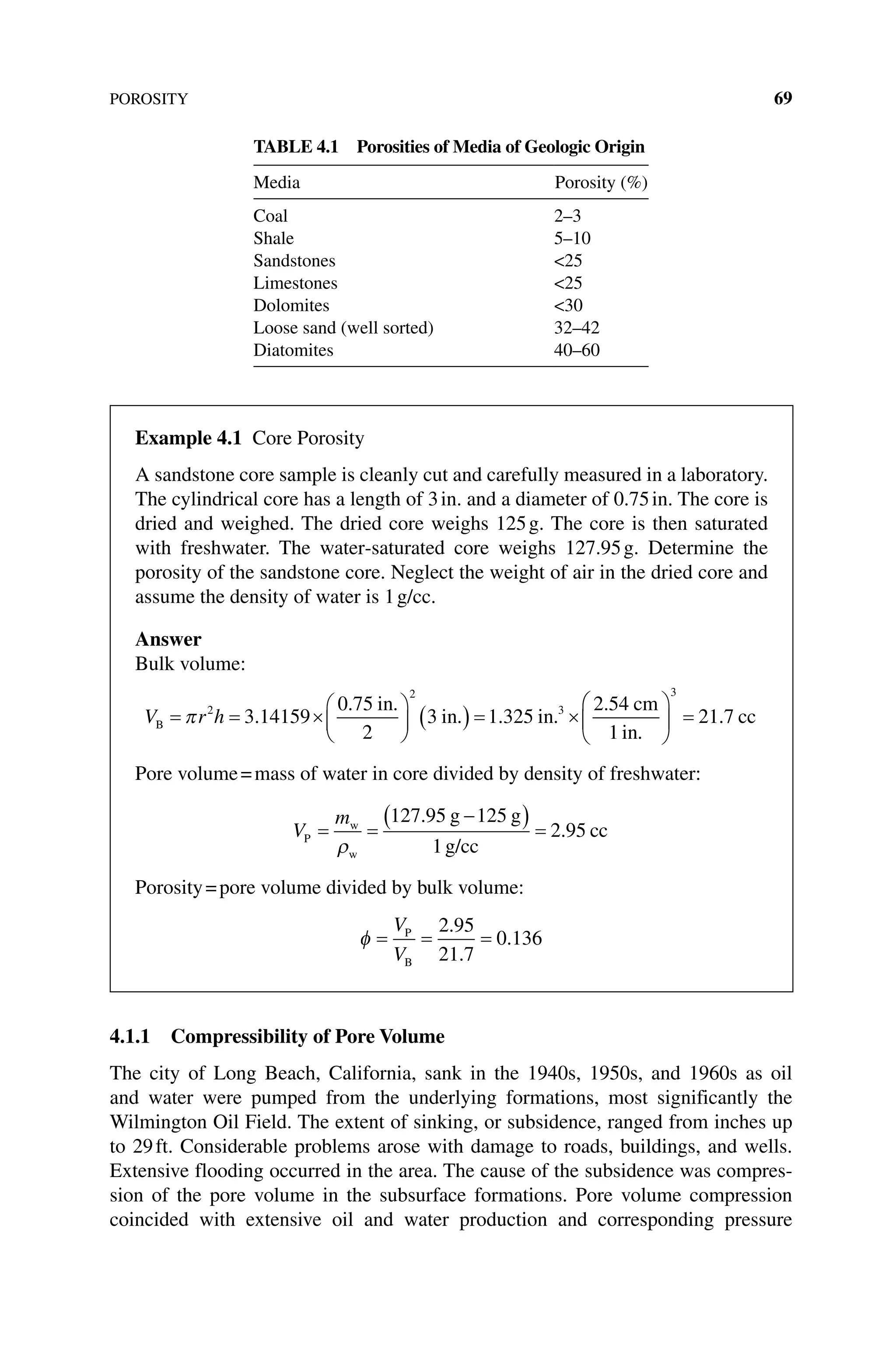 POROSITY 69
4.1.1 Compressibility of Pore Volume
The city of Long Beach, California, sank in the 1940s, 1950s, and 1960s as oil
and water were pumped from the underlying formations, most significantly the
Wilmington Oil Field. The extent of sinking, or subsidence, ranged from inches up
to 29ft. Considerable problems arose with damage to roads, buildings, and wells.
Extensive flooding occurred in the area. The cause of the subsidence was compres-
sion of the pore volume in the subsurface formations. Pore volume compression
coincided with extensive oil and water production and corresponding pressure
Table 4.1 Porosities of Media of Geologic Origin
Media Porosity (%)
Coal 2–3
Shale 5–10
Sandstones 25
Limestones 25
Dolomites 30
Loose sand (well sorted) 32–42
Diatomites 40–60
Example 4.1 Core Porosity
A sandstone core sample is cleanly cut and carefully measured in a laboratory.
The cylindrical core has a length of 3in. and a diameter of 0.75in. The core is
dried and weighed. The dried core weighs 125g. The core is then saturated
with freshwater. The water‐saturated core weighs 127.95g. Determine the
porosity of the sandstone core. Neglect the weight of air in the dried core and
assume the density of water is 1g/cc.
Answer
Bulk volume:
V r h
B
in
in in
cm
in
= = ×





 ( ) = ×
π 2
2
3
3 14159
0 75
2
3 1 325
2 54
1
.
. .
. . .
.
.






 =
3
21 7
. cc
Pore volume=mass of water in core divided by density of freshwater:
V
m
P
w
w
g g
g/cc
cc
= =
−
( ) =
ρ
127 95 125
1
2 95
.
.
Porosity=pore volume divided by bulk volume:
φ = = =
V
V
P
B
2 95
21 7
0 136
.
.
.
 