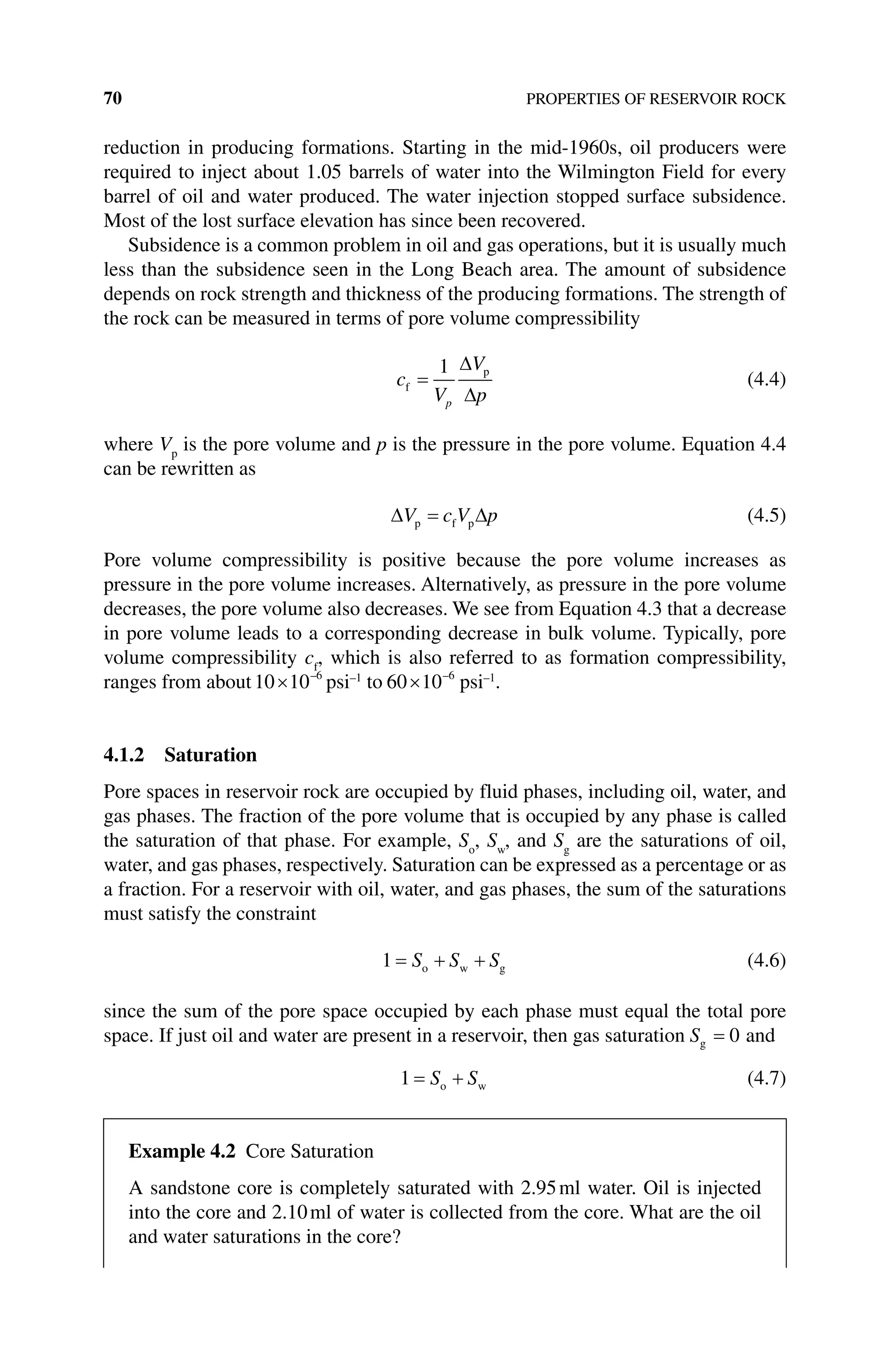 70 PROPERTIES OF RESERVOIR ROCK
reduction in producing formations. Starting in the mid‐1960s, oil producers were
required to inject about 1.05 barrels of water into the Wilmington Field for every
barrel of oil and water produced. The water injection stopped surface subsidence.
Most of the lost surface elevation has since been recovered.
Subsidence is a common problem in oil and gas operations, but it is usually much
less than the subsidence seen in the Long Beach area. The amount of subsidence
depends on rock strength and thickness of the producing formations. The strength of
the rock can be measured in terms of pore volume compressibility
c
V
V
p
p
f
p
=
1 ∆
∆
(4.4)
where Vp
is the pore volume and p is the pressure in the pore volume. Equation 4.4
can be rewritten as
∆ ∆
V c V p
p f p
= (4.5)
Pore volume compressibility is positive because the pore volume increases as
pressure in the pore volume increases. Alternatively, as pressure in the pore volume
decreases, the pore volume also decreases. We see from Equation 4.3 that a decrease
in pore volume leads to a corresponding decrease in bulk volume. Typically, pore
volume compressibility cf
, which is also referred to as formation compressibility,
ranges from about10 10 6
× –
psi–1
to 60 10 6
× –
psi–1
.
4.1.2 Saturation
Pore spaces in reservoir rock are occupied by fluid phases, including oil, water, and
gas phases. The fraction of the pore volume that is occupied by any phase is called
the saturation of that phase. For example, So
, Sw
, and Sg
are the saturations of oil,
water, and gas phases, respectively. Saturation can be expressed as a percentage or as
a fraction. For a reservoir with oil, water, and gas phases, the sum of the saturations
must satisfy the constraint
1 = + +
S S S
o w g (4.6)
since the sum of the pore space occupied by each phase must equal the total pore
space. If just oil and water are present in a reservoir, then gas saturation Sg = 0 and
1 = +
S S
o w (4.7)
Example 4.2 Core Saturation
A sandstone core is completely saturated with 2.95ml water. Oil is injected
into the core and 2.10ml of water is collected from the core. What are the oil
and water saturations in the core?
 