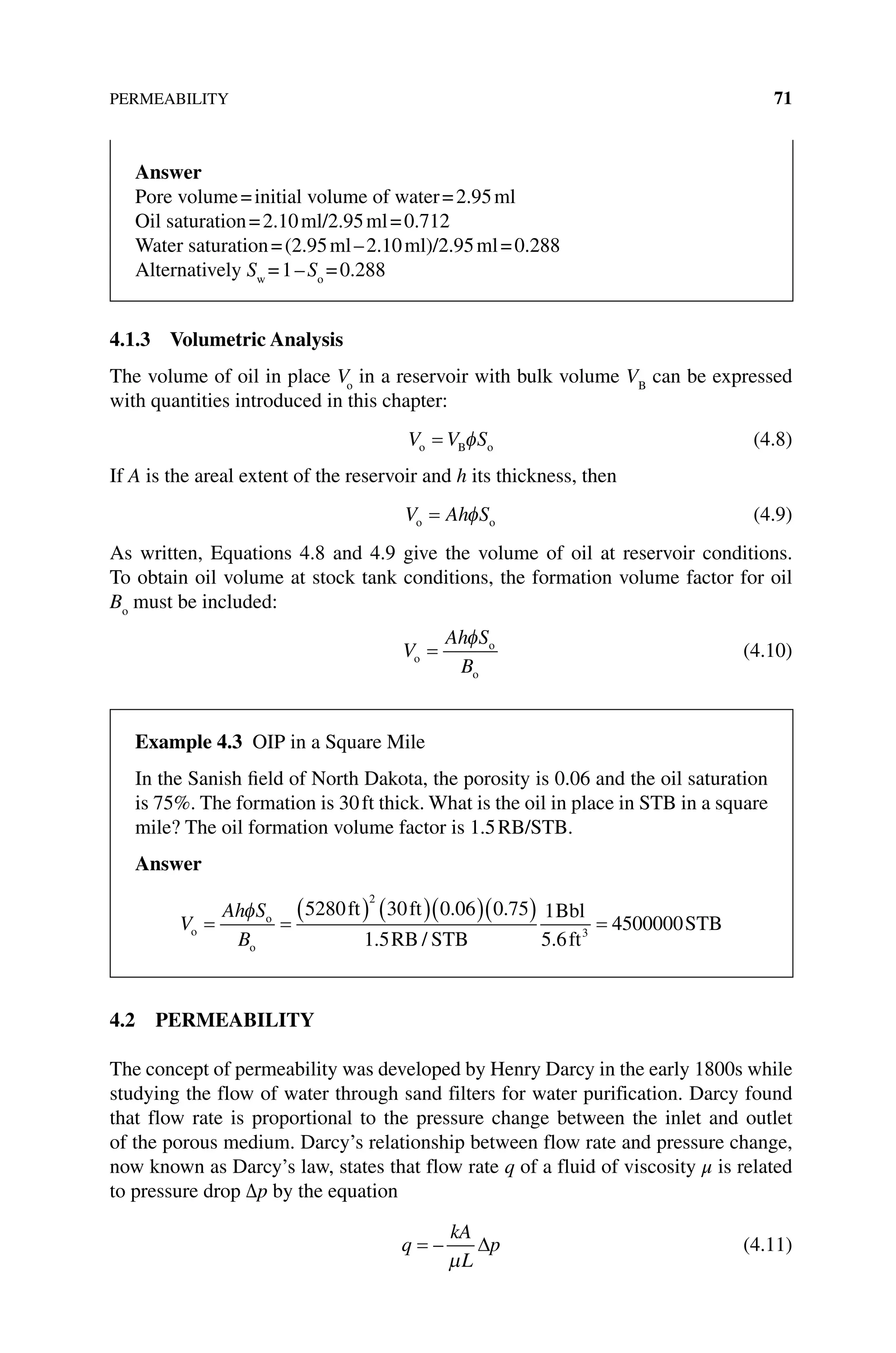 PERMEABILITY 71
4.1.3 Volumetric Analysis
The volume of oil in place Vo
in a reservoir with bulk volume VB
can be expressed
with quantities introduced in this chapter:
V V S
o B o
= φ (4.8)
If A is the areal extent of the reservoir and h its thickness, then
V Ah S
o o
= φ (4.9)
As written, Equations 4.8 and 4.9 give the volume of oil at reservoir conditions.
To obtain oil volume at stock tank conditions, the formation volume factor for oil
Bo
must be included:
V
Ah S
B
o
o
o
=
φ
(4.10)
4.2 PERMEABILITY
The concept of permeability was developed by Henry Darcy in the early 1800s while
studying the flow of water through sand filters for water purification. Darcy found
that flow rate is proportional to the pressure change between the inlet and outlet
of the porous medium. Darcy’s relationship between flow rate and pressure change,
now known as Darcy’s law, states that flow rate q of a fluid of viscosity μ is related
to pressure drop ∆p by the equation
q
kA
L
p
= –
µ
∆ (4.11)
Example 4.3 OIP in a Square Mile
In the Sanish field of North Dakota, the porosity is 0.06 and the oil saturation
is 75%. The formation is 30ft thick. What is the oil in place in STB in a square
mile? The oil formation volume factor is 1.5RB/STB.
Answer
V
Ah S
B
o
o
o
ft ft
RB STB
Bbl
ft
= =
( ) ( )( )( ) =
φ 5280 30 0 06 0 75
1 5
1
5 6
2
3
. .
. / .
4
4500000STB
Answer
Pore volume=initial volume of water=2.95ml
Oil saturation=2.10ml/2.95ml=0.712
Water saturation=(2.95ml–2.10ml)/2.95ml=0.288
Alternatively Sw
=1–So
=0.288
 