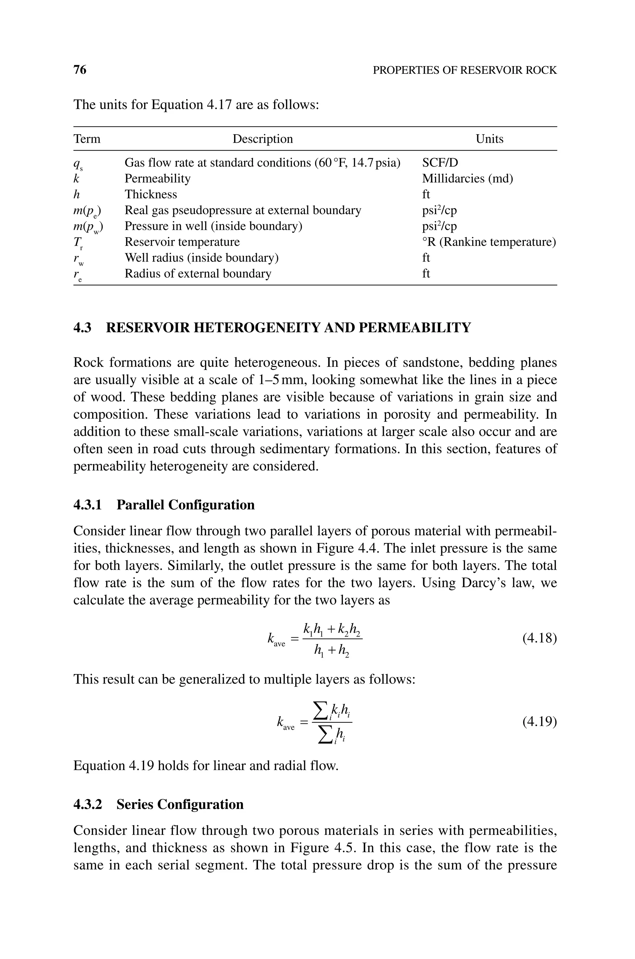 76 PROPERTIES OF RESERVOIR ROCK
The units for Equation 4.17 are as follows:
Term Description Units
qs
Gas flow rate at standard conditions (60°F, 14.7psia) SCF/D
k Permeability Millidarcies (md)
h Thickness ft
m(pe
) Real gas pseudopressure at external boundary psi2
/cp
m(pw
) Pressure in well (inside boundary) psi2
/cp
Tr
Reservoir temperature °R (Rankine temperature)
rw
Well radius (inside boundary) ft
re
Radius of external boundary ft
4.3 RESERVOIR HETEROGENEITY AND PERMEABILITY
Rock formations are quite heterogeneous. In pieces of sandstone, bedding planes
are usually visible at a scale of 1–5mm, looking somewhat like the lines in a piece
of wood. These bedding planes are visible because of variations in grain size and
composition. These variations lead to variations in porosity and permeability. In
addition to these small‐scale variations, variations at larger scale also occur and are
often seen in road cuts through sedimentary formations. In this section, features of
permeability heterogeneity are considered.
4.3.1 Parallel Configuration
Consider linear flow through two parallel layers of porous material with permeabil-
ities, thicknesses, and length as shown in Figure 4.4. The inlet pressure is the same
for both layers. Similarly, the outlet pressure is the same for both layers. The total
flow rate is the sum of the flow rates for the two layers. Using Darcy’s law, we
­
calculate the average permeability for the two layers as
k
k h k h
h h
ave =
+
+
1 1 2 2
1 2
(4.18)
This result can be generalized to multiple layers as follows:
k
k h
h
i i i
i i
ave =
∑
∑
(4.19)
Equation 4.19 holds for linear and radial flow.
4.3.2 Series Configuration
Consider linear flow through two porous materials in series with permeabilities,
lengths, and thickness as shown in Figure 4.5. In this case, the flow rate is the
same in each serial segment. The total pressure drop is the sum of the pressure
 