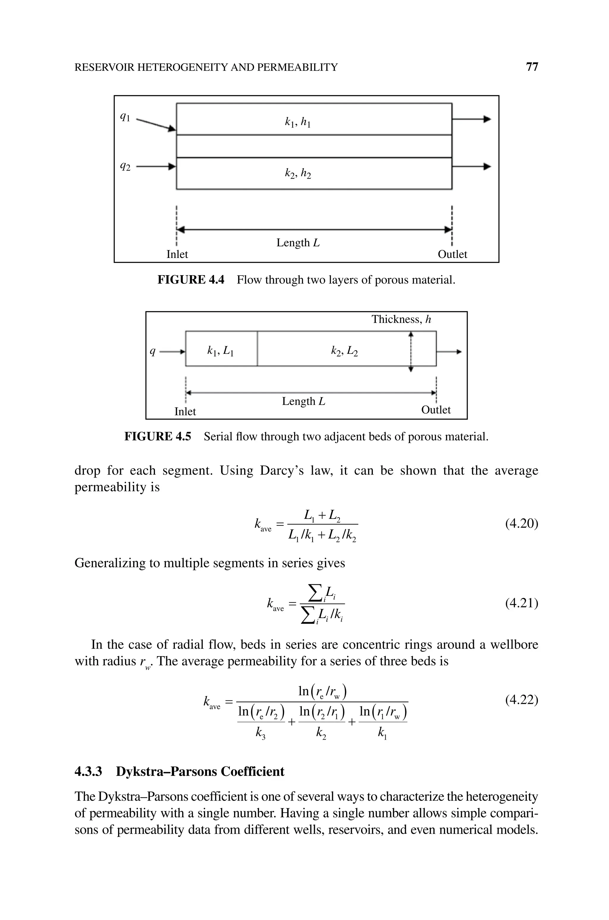 RESERVOIR HETEROGENEITY AND PERMEABILITY 77
drop for each segment. Using Darcy’s law, it can be shown that the average
­permeability is
k
L L
L k L k
ave
/ /
=
+
+
1 2
1 1 2 2
(4.20)
Generalizing to multiple segments in series gives
k
L
L k
i i
i i i
ave
/
=
∑
∑
(4.21)
In the case of radial flow, beds in series are concentric rings around a wellbore
with radius rw
. The average permeability for a series of three beds is
k
r r
r r
k
r r
k
r r
k
ave
e w
e w
/
/ / /
=
( )
( ) +
( ) +
( )
ln
ln ln ln
2
3
2 1
2
1
1
(4.22)
4.3.3 Dykstra–Parsons Coefficient
The Dykstra–Parsons coefficient is one of several ways to characterize the heterogeneity
of permeability with a single number. Having a single number allows simple compari-
sons of permeability data from different wells, reservoirs, and even numerical models.
q1
q2
k1, h1
k2, h2
Inlet
Length L
Outlet
Figure 4.4 Flow through two layers of porous material.
q k1, L1 k2, L2
Inlet
Length L
Thickness, h
Outlet
Figure 4.5 Serial flow through two adjacent beds of porous material.
 