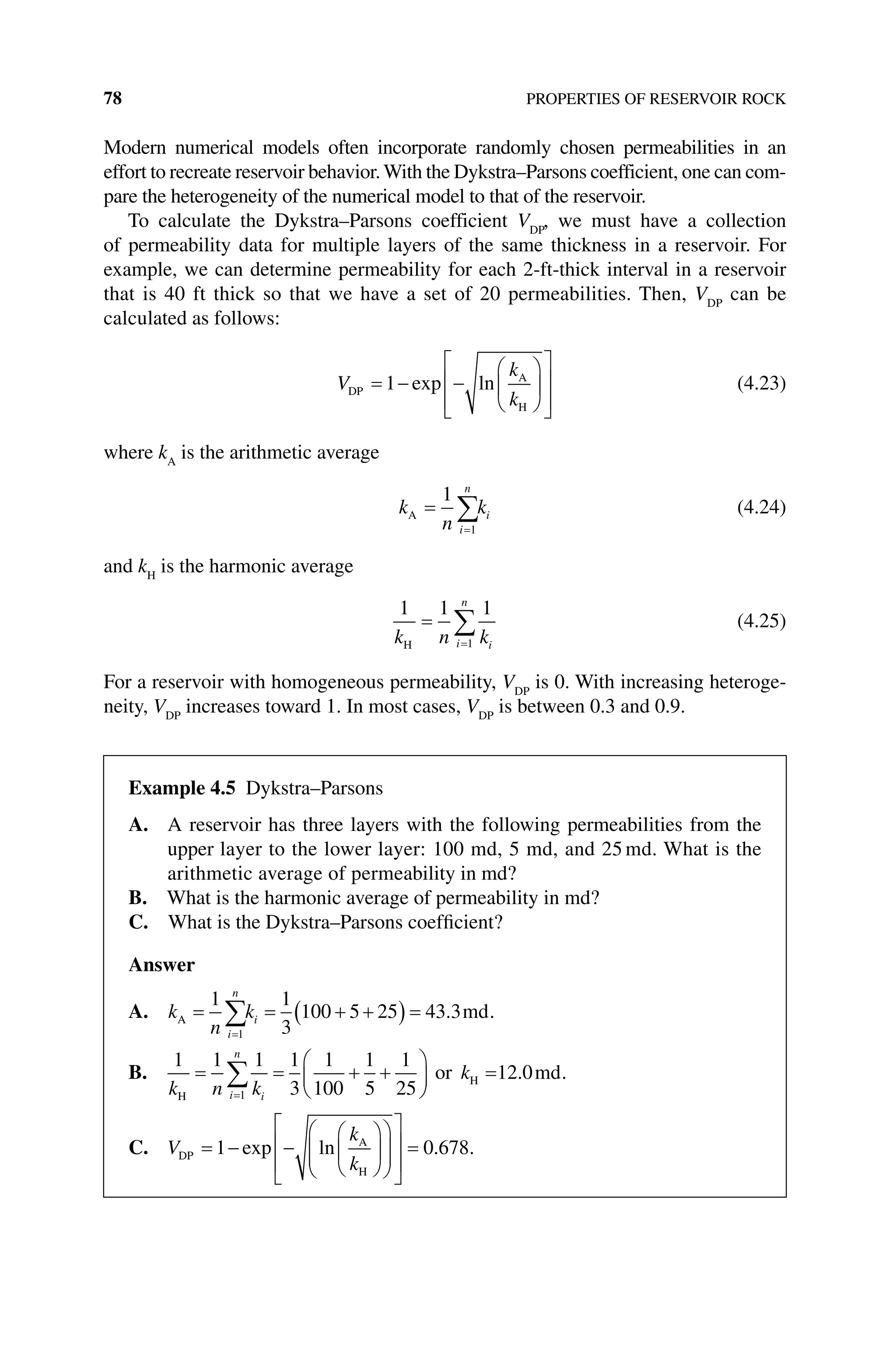 78 PROPERTIES OF RESERVOIR ROCK
Modern numerical models often incorporate randomly chosen permeabilities in an
effort to recreate reservoir behavior.With the Dykstra–Parsons coefficient, one can com-
pare the heterogeneity of the numerical model to that of the reservoir.
To calculate the Dykstra–Parsons coefficient VDP
, we must have a collection
of permeability data for multiple layers of the same thickness in a reservoir. For
example, we can determine permeability for each 2‐ft‐thick interval in a reservoir
that is 40 ft thick so that we have a set of 20 permeabilities. Then, VDP
can be
­
calculated as follows:
V
k
k
DP
A
H
= − −














1 exp ln (4.23)
where kA
is the arithmetic average
k
n
k
i
n
i
A =
=
∑
1
1
(4.24)
and kH
is the harmonic average
1 1 1
1
k n k
i
n
i
H
=
=
∑ (4.25)
For a reservoir with homogeneous permeability, VDP
is 0. With increasing heteroge-
neity, VDP
increases toward 1. In most cases, VDP
is between 0.3 and 0.9.
Example 4.5 Dykstra–Parsons
A. 
A reservoir has three layers with the following permeabilities from the
upper layer to the lower layer: 100 md, 5 md, and 25 md. What is the
arithmetic average of ­
permeability in md?
B. What is the harmonic average of permeability in md?
C. What is the Dykstra–Parsons coefficient?
Answer
A. k
n
k
i
n
i
A md
= = + +
( ) =
=
∑
1 1
3
100 5 25 43 3
1
. .
B.
1 1 1 1
3
1
100
1
5
1
25
12 0
1
k n k
k
i
n
i
H
H
or md
= = + +





 =
=
∑ . .
C. V
k
k
DP
A
H
= − −






















=
1 0 678
exp ln . .
 