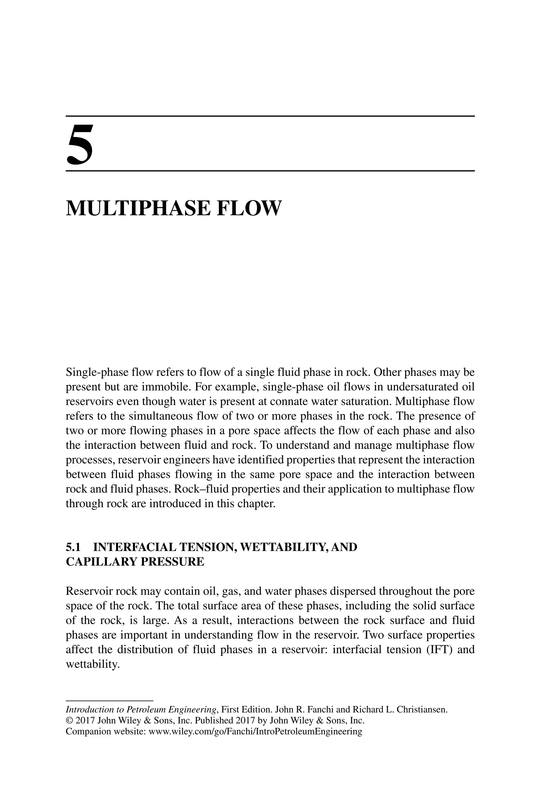 Introduction to Petroleum Engineering, First Edition. John R. Fanchi and Richard L. Christiansen.
© 2017 John Wiley  Sons, Inc. Published 2017 by John Wiley  Sons, Inc.
Companion website: www.wiley.com/go/Fanchi/IntroPetroleumEngineering
5
MULTIPHASE FLOW
Single‐phase flow refers to flow of a single fluid phase in rock. Other phases may be
present but are immobile. For example, single‐phase oil flows in undersaturated oil
reservoirs even though water is present at connate water saturation. Multiphase flow
refers to the simultaneous flow of two or more phases in the rock. The presence of
two or more flowing phases in a pore space affects the flow of each phase and also
the interaction between fluid and rock. To understand and manage multiphase flow
processes, reservoir engineers have identified properties that represent the interaction
between fluid phases flowing in the same pore space and the interaction between
rock and fluid phases. Rock–fluid properties and their application to multiphase flow
through rock are introduced in this chapter.
5.1 INTERFACIAL TENSION, WETTABILITY, AND
CAPILLARY PRESSURE
Reservoir rock may contain oil, gas, and water phases dispersed throughout the pore
space of the rock. The total surface area of these phases, including the solid surface
of the rock, is large. As a result, interactions between the rock surface and fluid
phases are important in understanding flow in the reservoir. Two surface properties
affect the distribution of fluid phases in a reservoir: interfacial tension (IFT) and
wettability.
 