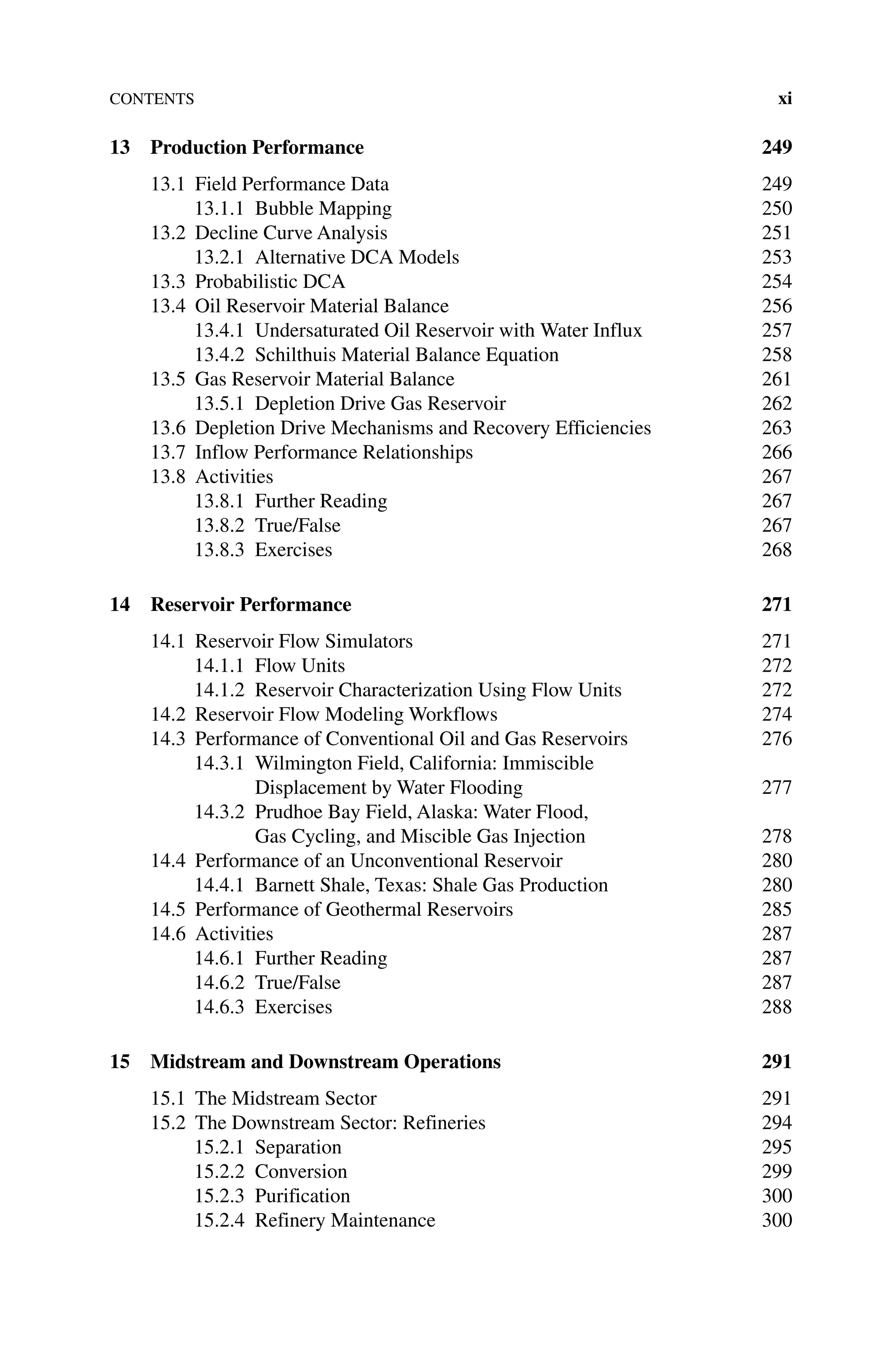 Contents xi
13 Production Performance 249
13.1 Field Performance Data 249
13.1.1 Bubble Mapping 250
13.2 Decline Curve Analysis 251
13.2.1 Alternative DCA Models 253
13.3 Probabilistic DCA 254
13.4 Oil Reservoir Material Balance 256
13.4.1 Undersaturated Oil Reservoir with Water Influx 257
13.4.2	Schilthuis Material Balance Equation 258
13.5 Gas Reservoir Material Balance 261
13.5.1 Depletion Drive Gas Reservoir 262
13.6 Depletion Drive Mechanisms and Recovery Efficiencies 263
13.7 Inflow Performance Relationships 266
13.8 Activities 267
13.8.1 Further Reading 267
13.8.2 True/False 267
13.8.3 Exercises 268
14 Reservoir Performance 271
14.1 Reservoir Flow Simulators 271
14.1.1 Flow Units 272
14.1.2 Reservoir Characterization Using Flow Units 272
14.2 Reservoir Flow Modeling Workflows 274
14.3 Performance of Conventional Oil and Gas Reservoirs 276
14.3.1 Wilmington Field, California: Immiscible
Displacement by Water Flooding 277
14.3.2 Prudhoe Bay Field, Alaska: Water Flood,
Gas Cycling, and Miscible Gas Injection 278
14.4 Performance of an Unconventional Reservoir 280
14.4.1 Barnett Shale, Texas: Shale Gas Production 280
14.5 Performance of Geothermal Reservoirs 285
14.6 Activities 287
14.6.1 Further Reading 287
14.6.2 True/False 287
14.6.3 Exercises 288
15 Midstream and Downstream Operations 291
15.1 The Midstream Sector 291
15.2 The Downstream Sector: Refineries 294
15.2.1	Separation 295
15.2.2 Conversion 299
15.2.3 Purification 300
15.2.4 Refinery Maintenance 300
 