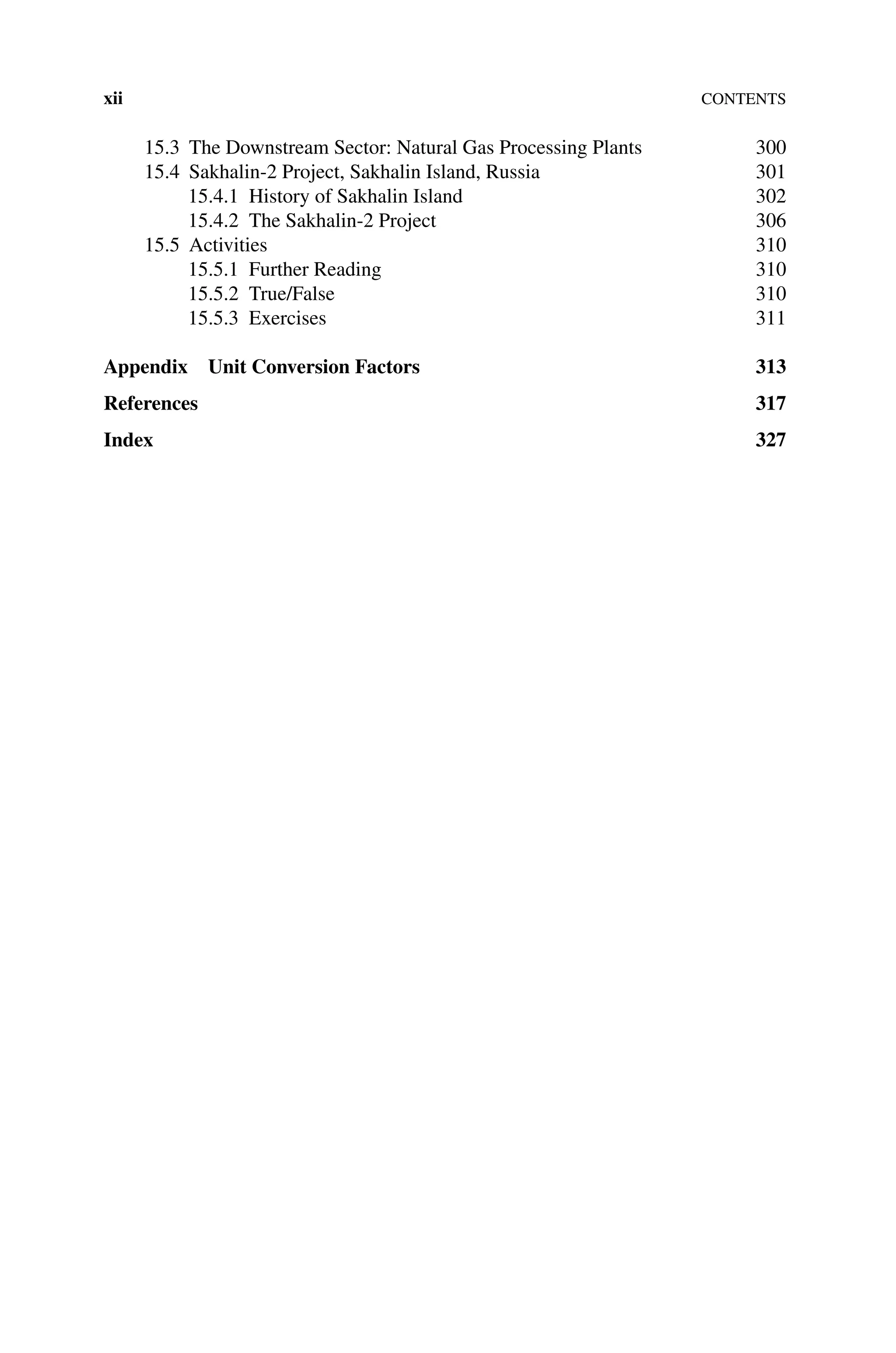 xiiContents
15.3 The Downstream Sector: Natural Gas Processing Plants 300
15.4	Sakhalin‐2 Project, Sakhalin Island, Russia 301
15.4.1 History of Sakhalin Island 302
15.4.2 The Sakhalin‐2 Project 306
15.5 Activities 310
15.5.1 Further Reading 310
15.5.2 True/False 310
15.5.3 Exercises 311
Appendix Unit Conversion Factors 313
References 317
Index327
 