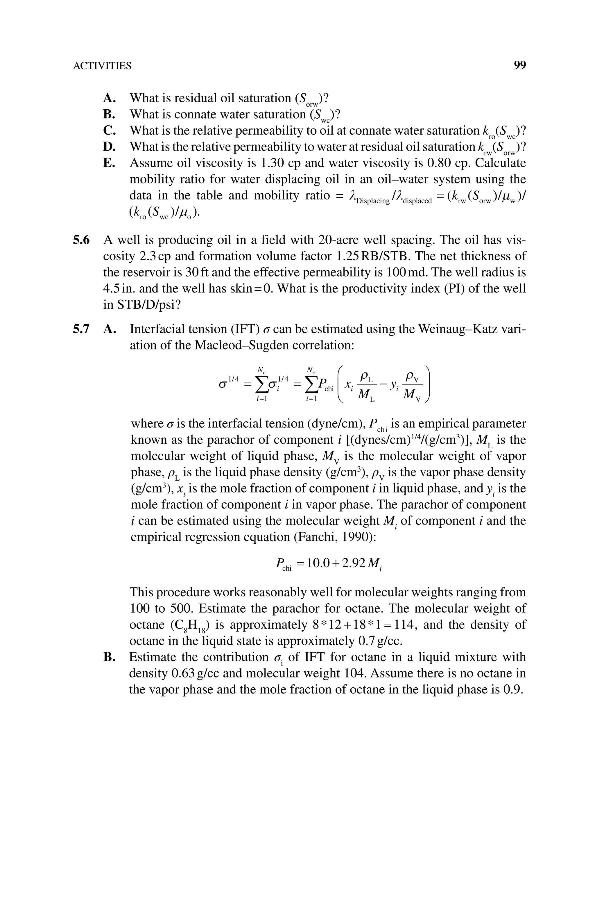ACTIVITIES 99
A. What is residual oil saturation (Sorw
)?
B. What is connate water saturation (Swc
)?
C. What is the relative permeability to oil at connate water saturation kro
(Swc
)?
D. What is the relative permeability to water at residual oil saturation krw
(Sorw
)?
E. Assume oil viscosity is 1.30 cp and water viscosity is 0.80 cp. Calculate
mobility ratio for water displacing oil in an oil–water system using the
data in the table and mobility ratio = λ λ µ
Displacing displaced rw orw w
/ / /
= ( )
( )
k S
ro wc o
( )
( / )
k S µ .
5.6 A well is producing oil in a field with 20‐acre well spacing. The oil has vis-
cosity 2.3cp and formation volume factor 1.25RB/STB. The net thickness of
the reservoir is 30ft and the effective permeability is 100md. The well radius is
4.5in. and the well has skin=0. What is the productivity index (PI) of the well
in STB/D/psi?
5.7 A. 
Interfacial tension (IFT) σ can be estimated using the Weinaug–Katz vari-
ation of the Macleod–Sugden correlation:
σ σ
ρ ρ
1 4
1
1 4
1
/ /
= = −






= =
∑ ∑
i
N
i
i
N
i i
c c
P x
M
y
M
chi
L
L
V
V
where σ is the interfacial tension (dyne/cm), Pchi
is an empirical parameter
known as the parachor of component i [(dynes/cm)1/4
/(g/cm3
)], ML
is the
molecular weight of liquid phase, MV
is the molecular weight of vapor
phase, ρL
is the liquid phase density (g/cm3
), ρV
is the vapor phase density
(g/cm3
), xi
is the mole fraction of component i in liquid phase, and yi
is the
mole fraction of component i in vapor phase. The parachor of component
i can be estimated using the molecular weight Mi
of component i and the
empirical regression equation (Fanchi, 1990):
P Mi
chi = +
10 0 2 92
. .
This procedure works reasonably well for molecular weights ranging from
100 to 500. Estimate the parachor for octane. The molecular weight of
octane (C8
H18
) is approximately 8 12 18 1 114
* *
+ = , and the density of
octane in the liquid state is approximately 0.7g/cc.
B. 
Estimate the contribution σi
of IFT for octane in a liquid mixture with
density 0.63g/cc and molecular weight 104. Assume there is no octane in
the vapor phase and the mole fraction of octane in the liquid phase is 0.9.
 