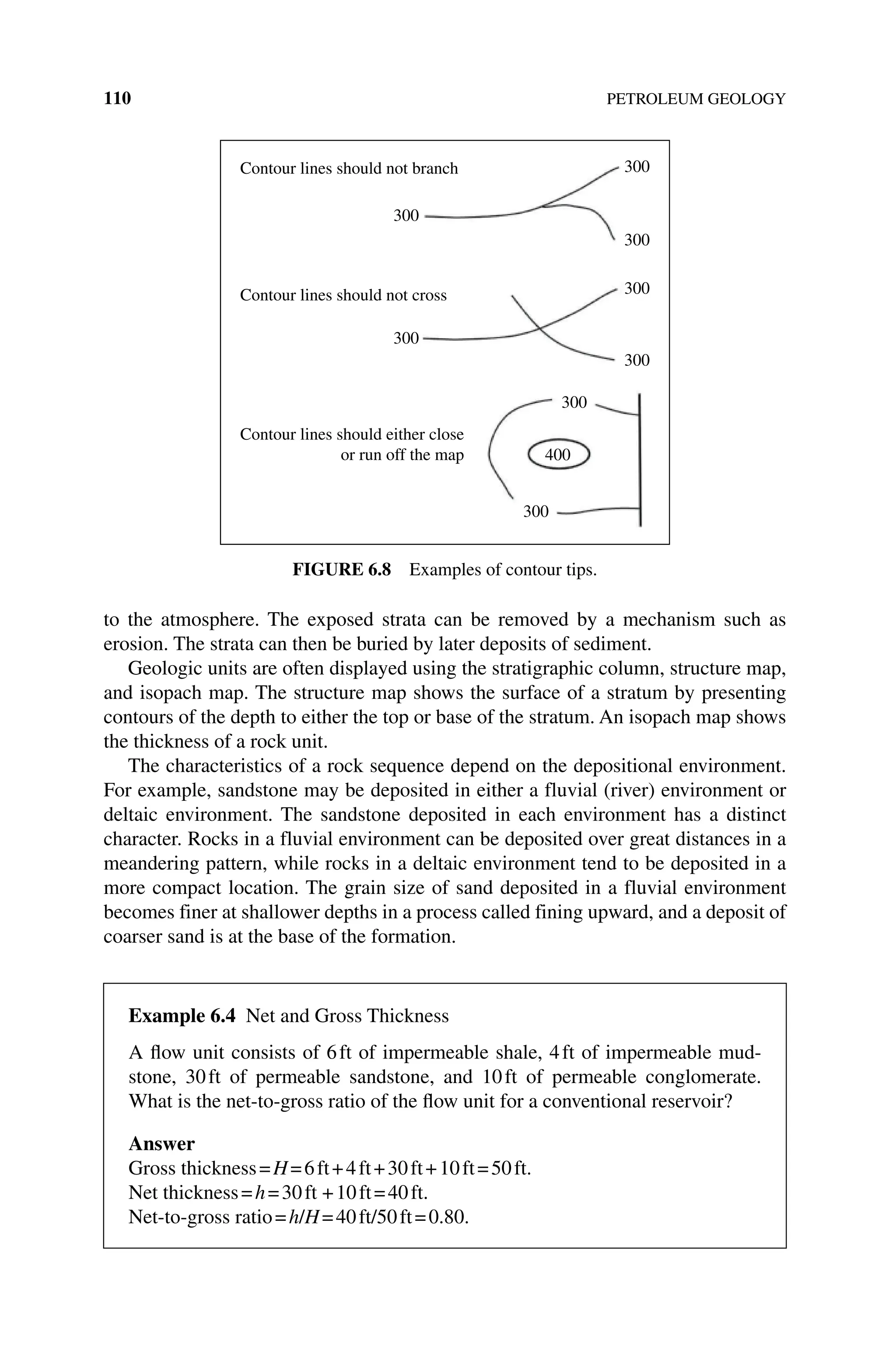 110 PETROLEUM GEOLOGY
to the atmosphere. The exposed strata can be removed by a mechanism such as
erosion. The strata can then be buried by later deposits of sediment.
Geologic units are often displayed using the stratigraphic column, structure map,
and isopach map. The structure map shows the surface of a stratum by presenting
contours of the depth to either the top or base of the stratum. An isopach map shows
the thickness of a rock unit.
The characteristics of a rock sequence depend on the depositional environment.
For example, sandstone may be deposited in either a fluvial (river) environment or
deltaic environment. The sandstone deposited in each environment has a distinct
character. Rocks in a fluvial environment can be deposited over great distances in a
meandering pattern, while rocks in a deltaic environment tend to be deposited in a
more compact location. The grain size of sand deposited in a fluvial environment
becomes finer at shallower depths in a process called fining upward, and a deposit of
coarser sand is at the base of the formation.
300
300
Contour lines should not branch
Contour lines should not cross
Contour lines should either close
or run off the map
300
300
300
300
300
300
400
Figure 6.8 Examples of contour tips.
Example 6.4 Net and Gross Thickness
A flow unit consists of 6ft of impermeable shale, 4ft of impermeable mud-
stone, 30ft of permeable sandstone, and 10ft of permeable conglomerate.
What is the net‐to‐gross ratio of the flow unit for a conventional reservoir?
Answer
Gross thickness=H=6ft+4ft+30ft+10ft=50ft.
Net thickness=h=30ft +10ft=40ft.
Net‐to‐gross ratio=h/H=40ft/50ft=0.80.
 