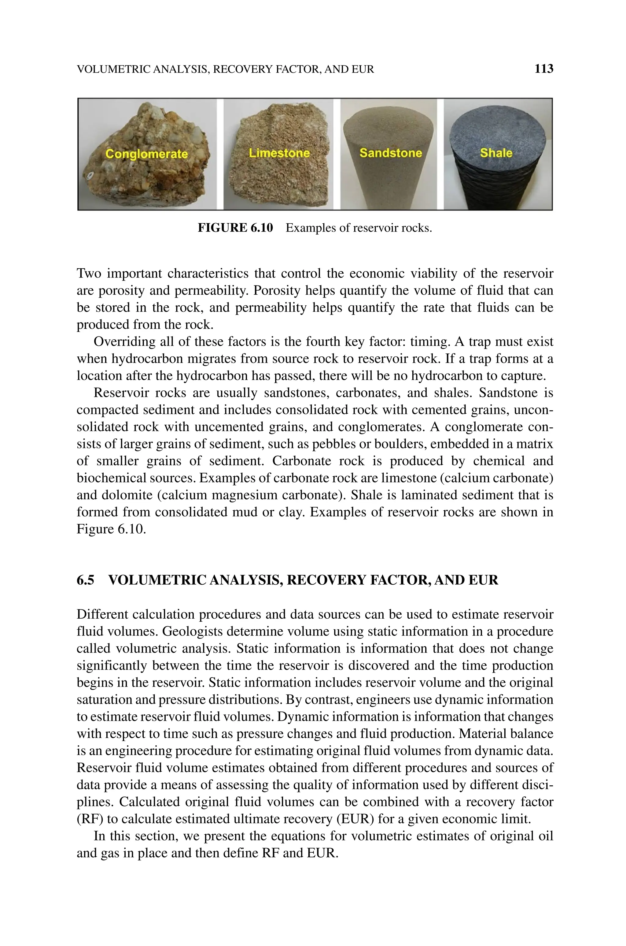 VOLUMETRIC ANALYSIS, RECOVERY FACTOR, AND EUR 113
Two important characteristics that control the economic viability of the reservoir
are porosity and permeability. Porosity helps quantify the volume of fluid that can
be stored in the rock, and permeability helps quantify the rate that fluids can be
­
produced from the rock.
Overriding all of these factors is the fourth key factor: timing. A trap must exist
when hydrocarbon migrates from source rock to reservoir rock. If a trap forms at a
location after the hydrocarbon has passed, there will be no hydrocarbon to capture.
Reservoir rocks are usually sandstones, carbonates, and shales. Sandstone is
compacted sediment and includes consolidated rock with cemented grains, uncon-
solidated rock with uncemented grains, and conglomerates. A conglomerate con-
sists of larger grains of sediment, such as pebbles or boulders, embedded in a matrix
of smaller grains of sediment. Carbonate rock is produced by chemical and
biochemical sources. Examples of carbonate rock are limestone (calcium carbonate)
and dolomite (calcium magnesium carbonate). Shale is laminated sediment that is
formed from consolidated mud or clay. Examples of reservoir rocks are shown in
Figure 6.10.
6.5 VOLUMETRIC ANALYSIS, RECOVERY FACTOR, AND EUR
Different calculation procedures and data sources can be used to estimate reservoir
fluid volumes. Geologists determine volume using static information in a procedure
called volumetric analysis. Static information is information that does not change
significantly between the time the reservoir is discovered and the time production
begins in the reservoir. Static information includes reservoir volume and the original
saturation and pressure distributions. By contrast, engineers use dynamic information
to estimate reservoir fluid volumes. Dynamic information is information that changes
with respect to time such as pressure changes and fluid production. Material balance
is an engineering procedure for estimating original fluid volumes from dynamic data.
Reservoir fluid volume estimates obtained from different procedures and sources of
data provide a means of assessing the quality of information used by different disci-
plines. Calculated original fluid volumes can be combined with a recovery factor
(RF) to calculate estimated ultimate recovery (EUR) for a given economic limit.
In this section, we present the equations for volumetric estimates of original oil
and gas in place and then define RF and EUR.
Figure 6.10 Examples of reservoir rocks.
 