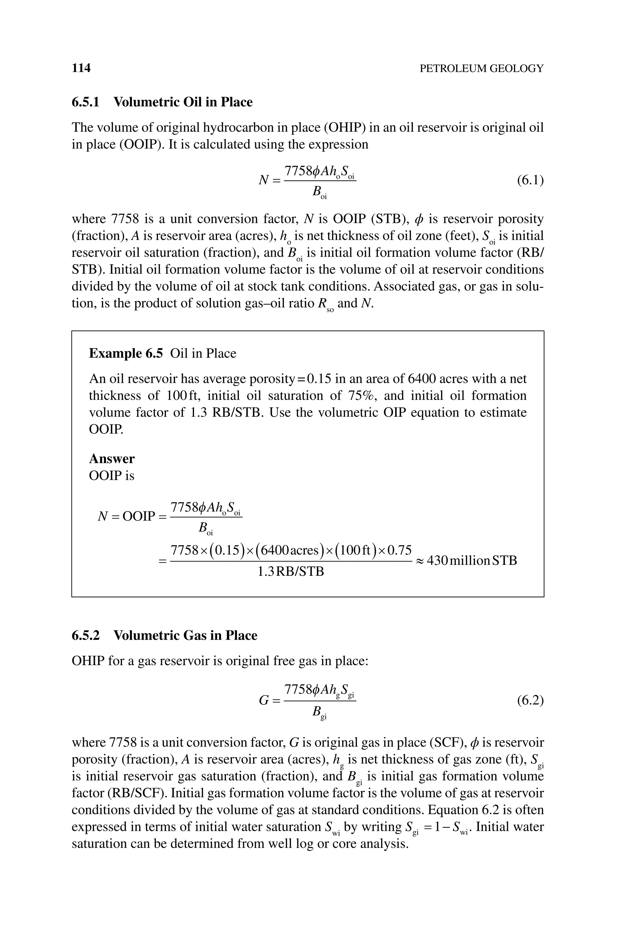 114 PETROLEUM GEOLOGY
6.5.1 Volumetric Oil in Place
The volume of original hydrocarbon in place (OHIP) in an oil reservoir is original oil
in place (OOIP). It is calculated using the expression
N
Ah S
B
=
7758φ o oi
oi
(6.1)
where 7758 is a unit conversion factor, N is OOIP (STB), ϕ is reservoir porosity
(fraction), A is reservoir area (acres), ho
is net thickness of oil zone (feet), Soi
is initial
reservoir oil saturation (fraction), and Boi
is initial oil formation volume factor (RB/
STB). Initial oil formation volume factor is the volume of oil at reservoir conditions
divided by the volume of oil at stock tank conditions. Associated gas, or gas in solu-
tion, is the product of solution gas–oil ratio Rso
and N.
6.5.2 Volumetric Gas in Place
OHIP for a gas reservoir is original free gas in place:
G
Ah S
B
=
7758φ g gi
gi
(6.2)
where 7758 is a unit conversion factor, G is original gas in place (SCF), ϕ is reservoir
porosity (fraction), A is reservoir area (acres), hg
is net thickness of gas zone (ft), Sgi
is initial reservoir gas saturation (fraction), and Bgi
is initial gas formation volume
factor (RB/SCF). Initial gas formation volume factor is the volume of gas at reservoir
conditions divided by the volume of gas at standard conditions. Equation 6.2 is often
expressed in terms of initial water saturation Swi
by writing S S
gi wi
= −
1 . Initial water
saturation can be determined from well log or core analysis.
Example 6.5 Oil in Place
An oil reservoir has average porosity=0.15 in an area of 6400 acres with a net
thickness of 100ft, initial oil saturation of 75%, and initial oil formation
volume factor of 1.3 RB/STB. Use the volumetric OIP equation to estimate
OOIP.
Answer
OOIP is
N
Ah S
B
= =
=
×( )×( )×( )×
OOIP
acres ft
o oi
oi
7758
7758 0 15 6400 100 0 75
φ
. .
1
1 3
430
. RB/STB
millionSTB
≈
 