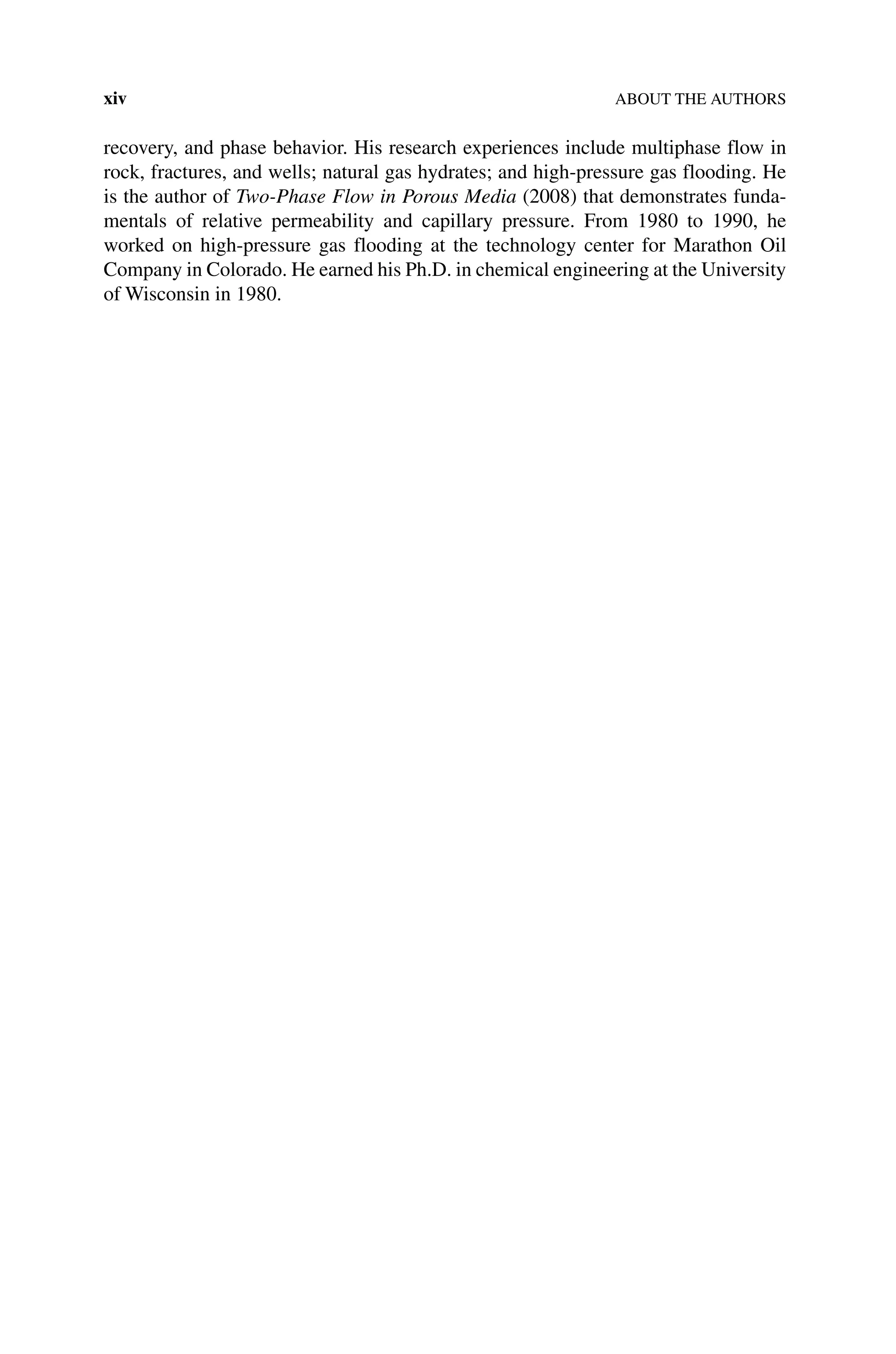 xiv ABOUT THE AUTHORS
recovery, and phase behavior. His research experiences include multiphase flow in
rock, fractures, and wells; natural gas hydrates; and high‐pressure gas flooding. He
is the author of Two‐Phase Flow in Porous Media (2008) that demonstrates funda-
mentals of relative permeability and capillary pressure. From 1980 to 1990, he
worked on high‐pressure gas flooding at the technology center for Marathon Oil
Company in Colorado. He earned his Ph.D. in chemical engineering at the University
of Wisconsin in 1980.
 