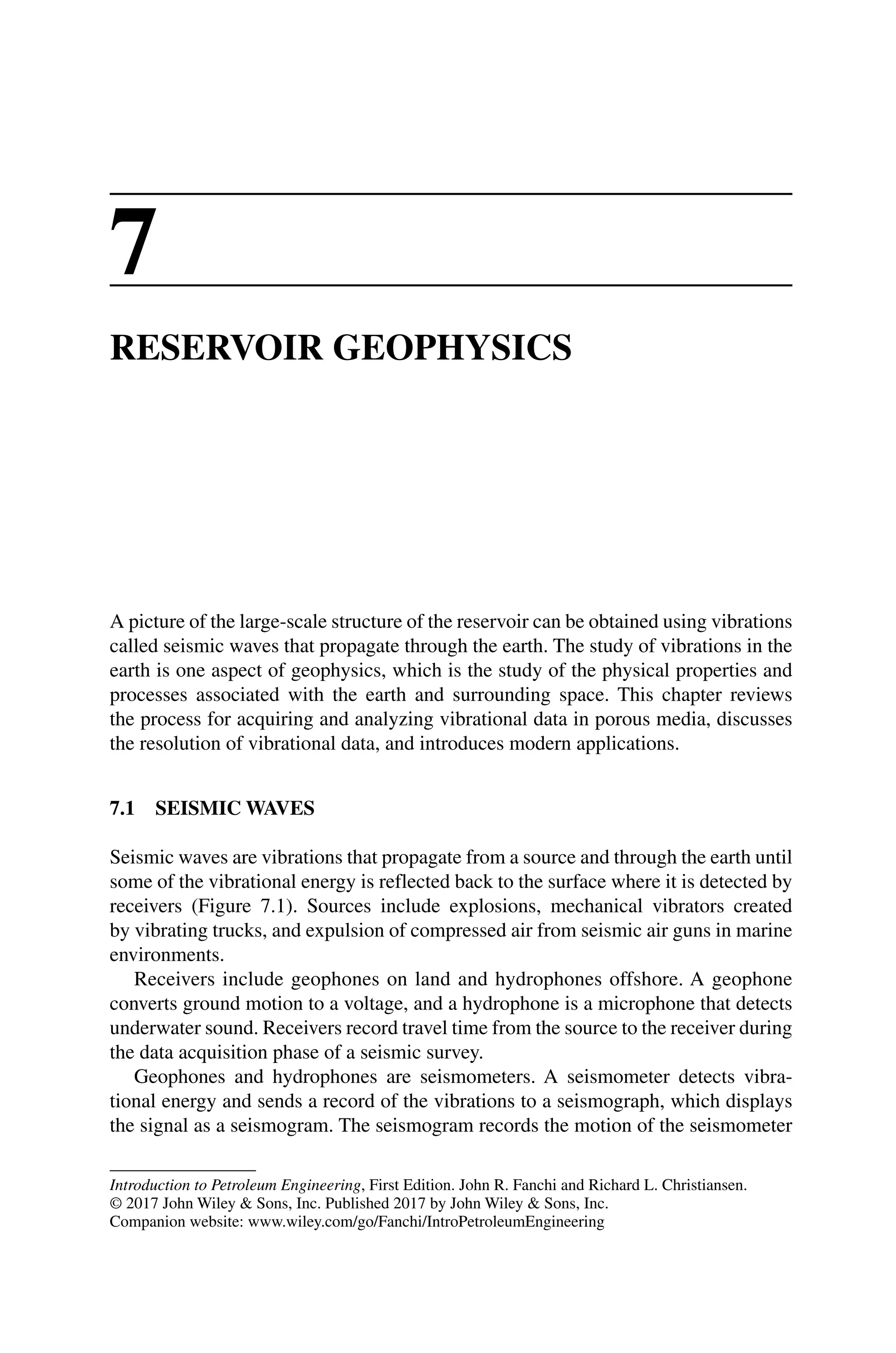 Introduction to Petroleum Engineering, First Edition. John R. Fanchi and Richard L. Christiansen.
© 2017 John Wiley  Sons, Inc. Published 2017 by John Wiley  Sons, Inc.
Companion website: www.wiley.com/go/Fanchi/IntroPetroleumEngineering
7
RESERVOIR GEOPHYSICS
A picture of the large‐scale structure of the reservoir can be obtained using vibrations
called seismic waves that propagate through the earth. The study of vibrations in the
earth is one aspect of geophysics, which is the study of the physical properties and
processes associated with the earth and surrounding space. This chapter reviews
the process for acquiring and analyzing vibrational data in porous media, discusses
the resolution of vibrational data, and introduces modern applications.
7.1 SEISMIC WAVES
Seismic waves are vibrations that propagate from a source and through the earth until
some of the vibrational energy is reflected back to the surface where it is detected by
receivers (Figure 7.1). Sources include explosions, mechanical vibrators created
by vibrating trucks, and expulsion of compressed air from seismic air guns in marine
environments.
Receivers include geophones on land and hydrophones offshore. A geophone
­
converts ground motion to a voltage, and a hydrophone is a microphone that detects
underwater sound. Receivers record travel time from the source to the receiver during
the data acquisition phase of a seismic survey.
Geophones and hydrophones are seismometers. A seismometer detects vibra-
tional energy and sends a record of the vibrations to a seismograph, which displays
the signal as a seismogram. The seismogram records the motion of the seismometer
 