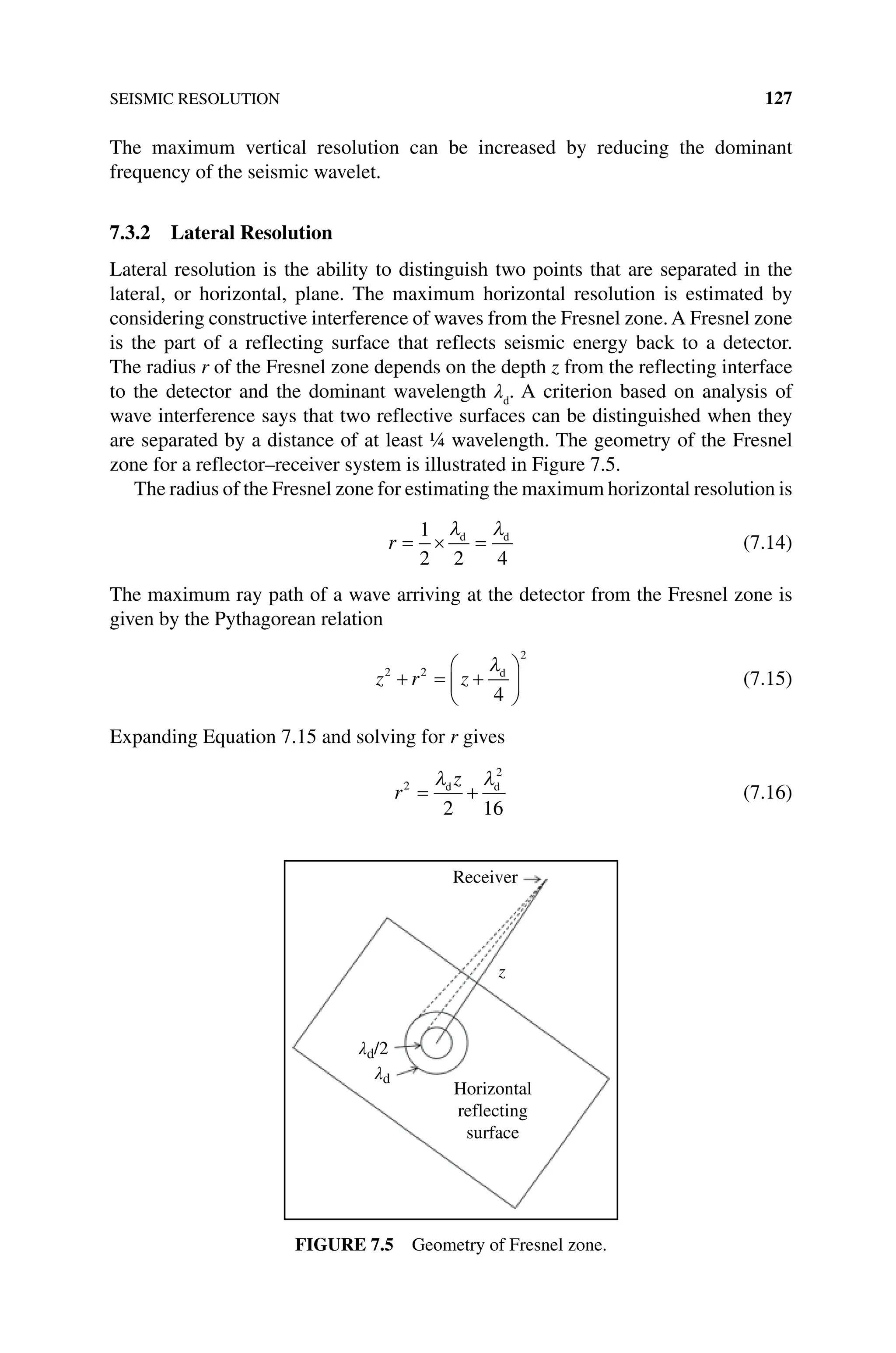 SEISMIC RESOLUTION 127
The maximum vertical resolution can be increased by reducing the dominant
­
frequency of the seismic wavelet.
7.3.2 Lateral Resolution
Lateral resolution is the ability to distinguish two points that are separated in the
­
lateral, or horizontal, plane. The maximum horizontal resolution is estimated by
­
considering constructive interference of waves from the Fresnel zone. A Fresnel zone
is the part of a reflecting surface that reflects seismic energy back to a detector.
The radius r of the Fresnel zone depends on the depth z from the reflecting interface
to the detector and the dominant wavelength λd
. A criterion based on analysis of
wave interference says that two reflective surfaces can be distinguished when they
are separated by a distance of at least ¼ wavelength. The geometry of the Fresnel
zone for a reflector–receiver system is illustrated in Figure 7.5.
The radius of the Fresnel zone for estimating the maximum horizontal ­resolution is
r = × =
1
2 2 4
λ λ
d d
(7.14)
The maximum ray path of a wave arriving at the detector from the Fresnel zone is
given by the Pythagorean relation
z r z
2 2
2
4
+ = +






λd
(7.15)
Expanding Equation 7.15 and solving for r gives
r
z
2
2
2 16
= +
λ λ
d d
(7.16)
Receiver
z
λd/2
λd
Horizontal
reflecting
surface
Figure 7.5 Geometry of Fresnel zone.
 