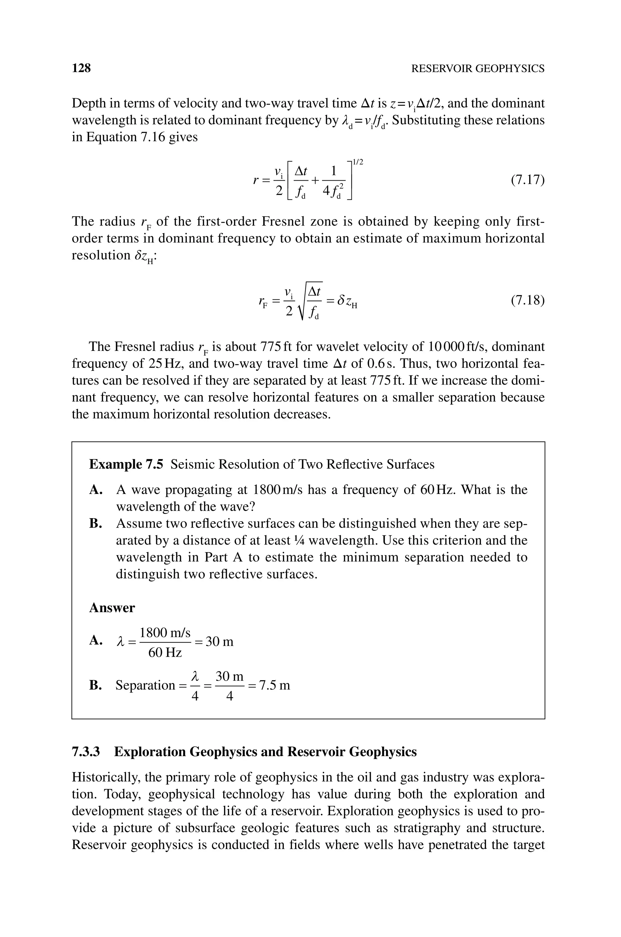 128 RESERVOIR GEOPHYSICS
Depth in terms of velocity and two‐way travel time Δt is z=vi
Δt/2, and the dominant
wavelength is related to dominant frequency by λd
=vi
/fd
. Substituting these relations
in Equation 7.16 gives
r
v t
f f
= +






i
d d
2
1
4 2
1 2
∆
/
(7.17)
The radius rF
of the first‐order Fresnel zone is obtained by keeping only first‐
order terms in dominant frequency to obtain an estimate of maximum horizontal
resolution δzH
:
r
v t
f
z
F
i
d
H
= =
2
∆
δ (7.18)
The Fresnel radius rF
is about 775ft for wavelet velocity of 10000ft/s, dominant
frequency of 25Hz, and two‐way travel time Δt of 0.6s. Thus, two horizontal fea-
tures can be resolved if they are separated by at least 775ft. If we increase the domi-
nant frequency, we can resolve horizontal features on a smaller separation because
the maximum horizontal resolution decreases.
7.3.3 Exploration Geophysics and Reservoir Geophysics
Historically, the primary role of geophysics in the oil and gas industry was explora-
tion. Today, geophysical technology has value during both the exploration and
development stages of the life of a reservoir. Exploration geophysics is used to pro-
vide a picture of subsurface geologic features such as stratigraphy and structure.
Reservoir geophysics is conducted in fields where wells have penetrated the target
Example 7.5 Seismic Resolution of Two Reflective Surfaces
A. 
A wave propagating at 1800m/s has a frequency of 60Hz. What is the
wavelength of the wave?
B. 
Assume two reflective surfaces can be distinguished when they are sep-
arated by a distance of at least ¼ wavelength. Use this criterion and the
wavelength in Part A to estimate the minimum separation needed to
distinguish two reflective surfaces.
Answer
A. λ = =
1800
60
30
m/s
Hz
m
B. Separation
m
m
= = =
λ
4
30
4
7 5
.
 