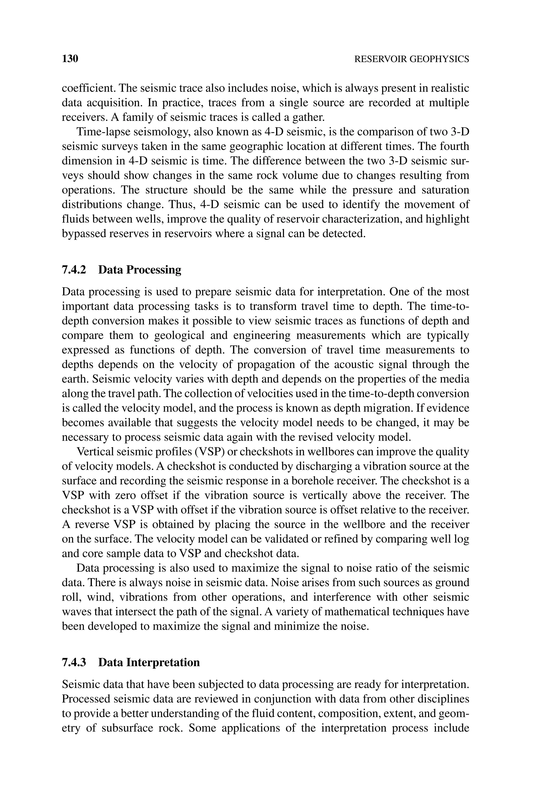 130 RESERVOIR GEOPHYSICS
coefficient. The seismic trace also includes noise, which is always present in realistic
data acquisition. In practice, traces from a single source are recorded at multiple
receivers. A family of seismic traces is called a gather.
Time‐lapse seismology, also known as 4‐D seismic, is the comparison of two 3‐D
seismic surveys taken in the same geographic location at different times. The fourth
dimension in 4‐D seismic is time. The difference between the two 3‐D seismic sur-
veys should show changes in the same rock volume due to changes resulting from
operations. The structure should be the same while the pressure and saturation
distributions change. Thus, 4‐D seismic can be used to identify the movement of
fluids between wells, improve the quality of reservoir characterization, and highlight
bypassed reserves in reservoirs where a signal can be detected.
7.4.2 Data Processing
Data processing is used to prepare seismic data for interpretation. One of the most
important data processing tasks is to transform travel time to depth. The time‐to‐
depth conversion makes it possible to view seismic traces as functions of depth and
compare them to geological and engineering measurements which are typically
expressed as functions of depth. The conversion of travel time measurements to
depths depends on the velocity of propagation of the acoustic signal through the
earth. Seismic velocity varies with depth and depends on the properties of the media
along the travel path. The collection of velocities used in the time‐to‐depth conversion
is called the velocity model, and the process is known as depth migration. If evidence
becomes available that suggests the velocity model needs to be changed, it may be
necessary to process seismic data again with the revised velocity model.
Vertical seismic profiles (VSP) or checkshots in wellbores can improve the quality
of velocity models. A checkshot is conducted by discharging a vibration source at the
surface and recording the seismic response in a borehole receiver. The checkshot is a
VSP with zero offset if the vibration source is vertically above the receiver. The
checkshot is a VSP with offset if the vibration source is offset relative to the receiver.
A reverse VSP is obtained by placing the source in the wellbore and the receiver
on the surface. The velocity model can be validated or refined by comparing well log
and core sample data to VSP and checkshot data.
Data processing is also used to maximize the signal to noise ratio of the seismic
data. There is always noise in seismic data. Noise arises from such sources as ground
roll, wind, vibrations from other operations, and interference with other seismic
waves that intersect the path of the signal. A variety of mathematical techniques have
been developed to maximize the signal and minimize the noise.
7.4.3 Data Interpretation
Seismic data that have been subjected to data processing are ready for interpretation.
Processed seismic data are reviewed in conjunction with data from other disciplines
to provide a better understanding of the fluid content, composition, extent, and geom-
etry of subsurface rock. Some applications of the interpretation process include
 