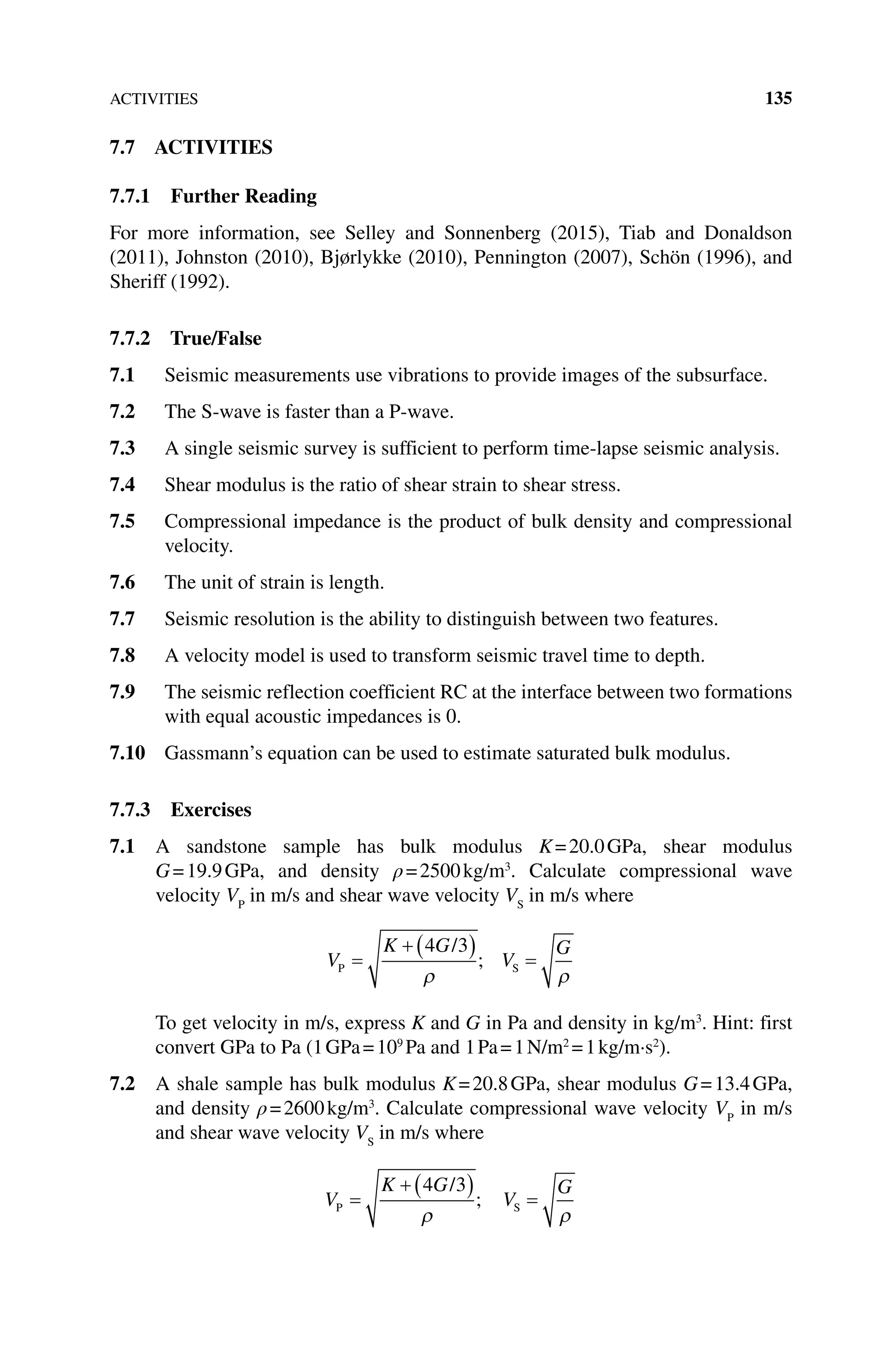 ACTIVITIES 135
7.7 ACTIVITIES
7.7.1 Further Reading
For more information, see Selley and Sonnenberg (2015), Tiab and Donaldson
(2011), Johnston (2010), Bjørlykke (2010), Pennington (2007), Schön (1996), and
Sheriff (1992).
7.7.2 True/False
7.1 Seismic measurements use vibrations to provide images of the subsurface.
7.2 The S‐wave is faster than a P‐wave.
7.3 A single seismic survey is sufficient to perform time‐lapse seismic analysis.
7.4 Shear modulus is the ratio of shear strain to shear stress.
7.5 Compressional impedance is the product of bulk density and compressional
velocity.
7.6 The unit of strain is length.
7.7 Seismic resolution is the ability to distinguish between two features.
7.8 A velocity model is used to transform seismic travel time to depth.
7.9 The seismic reflection coefficient RC at the interface between two formations
with equal acoustic impedances is 0.
7.10 Gassmann’s equation can be used to estimate saturated bulk modulus.
7.7.3 Exercises
7.1 A sandstone sample has bulk modulus K=20.0GPa, shear modulus
G=19.9GPa, and density ρ=2500kg/m3
. Calculate compressional wave
velocity VP
in m/s and shear wave velocity VS
in m/s where
V
K G
V
G
P S
/
=
+ ( ) =
4 3
ρ ρ
;
To get velocity in m/s, express K and G in Pa and density in kg/m3
. Hint: first
convert GPa to Pa (1GPa=109
Pa and 1Pa=1N/m2
=1kg/m·s2
).
7.2 A shale sample has bulk modulus K=20.8GPa, shear modulus G=13.4GPa,
and density ρ=2600kg/m3
. Calculate compressional wave velocity VP
in m/s
and shear wave velocity VS
in m/s where
V
K G
V
G
P S
/
=
+ ( ) =
4 3
ρ ρ
;
 
