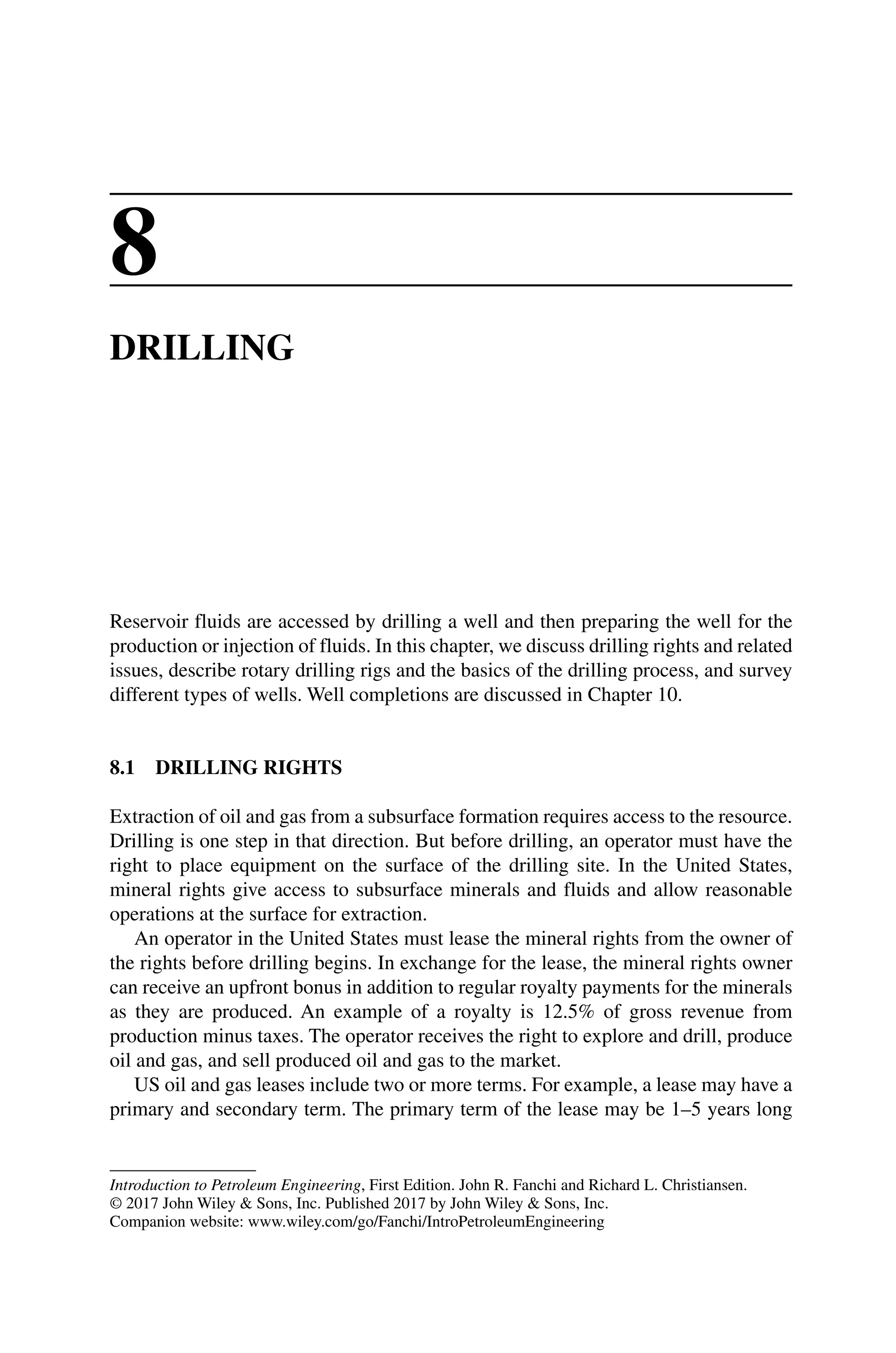 Introduction to Petroleum Engineering, First Edition. John R. Fanchi and Richard L. Christiansen.
© 2017 John Wiley  Sons, Inc. Published 2017 by John Wiley  Sons, Inc.
Companion website: www.wiley.com/go/Fanchi/IntroPetroleumEngineering
8
DRILLING
Reservoir fluids are accessed by drilling a well and then preparing the well for the
production or injection of fluids. In this chapter, we discuss drilling rights and related
issues, describe rotary drilling rigs and the basics of the drilling process, and survey
different types of wells. Well completions are discussed in Chapter 10.
8.1 DRILLING RIGHTS
Extraction of oil and gas from a subsurface formation requires access to the resource.
Drilling is one step in that direction. But before drilling, an operator must have the
right to place equipment on the surface of the drilling site. In the United States,
­
mineral rights give access to subsurface minerals and fluids and allow reasonable
operations at the surface for extraction.
An operator in the United States must lease the mineral rights from the owner of
the rights before drilling begins. In exchange for the lease, the mineral rights owner
can receive an upfront bonus in addition to regular royalty payments for the minerals
as they are produced. An example of a royalty is 12.5% of gross revenue from
­
production minus taxes. The operator receives the right to explore and drill, produce
oil and gas, and sell produced oil and gas to the market.
US oil and gas leases include two or more terms. For example, a lease may have a
primary and secondary term. The primary term of the lease may be 1–5 years long
 