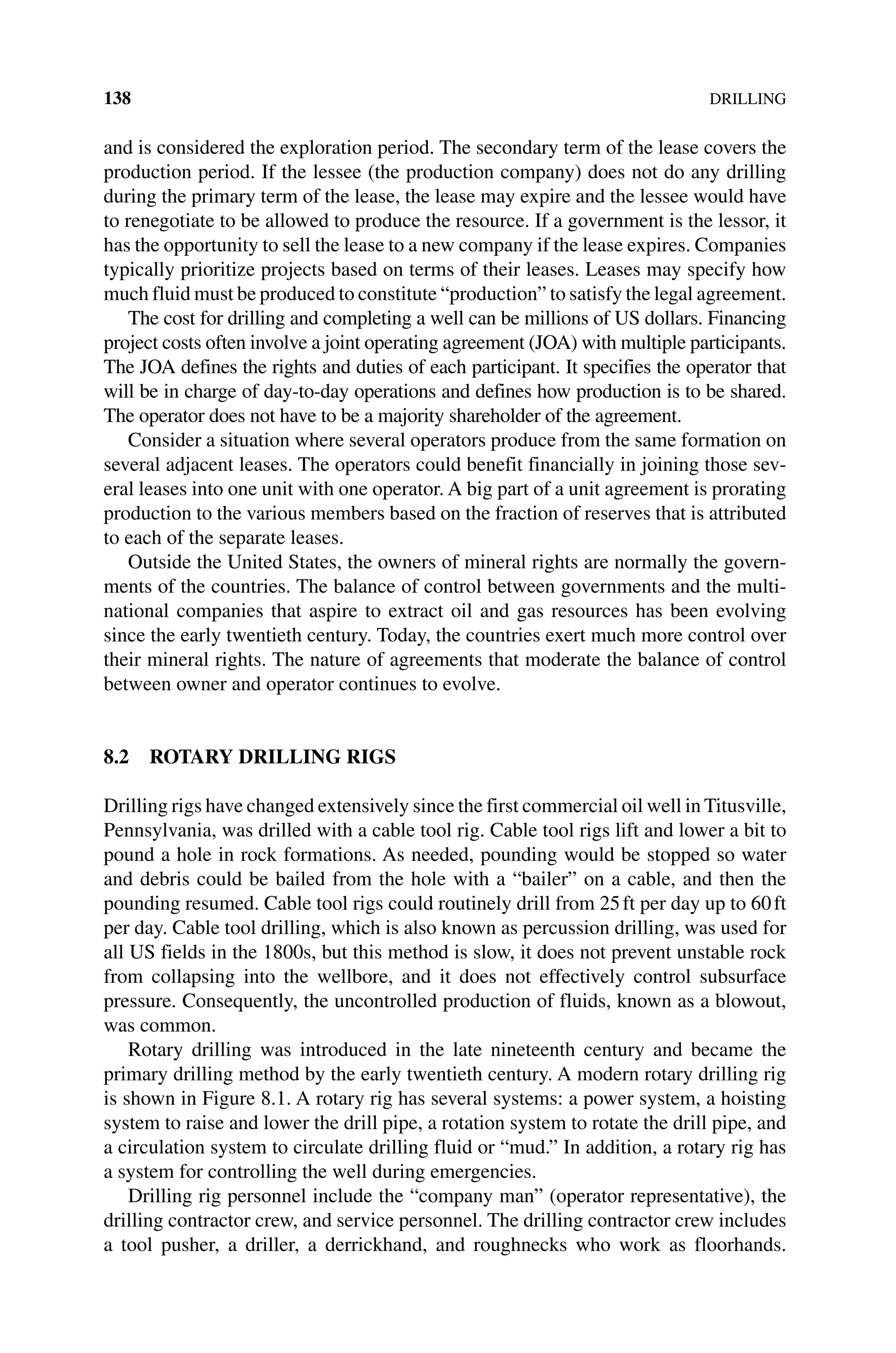 138DRILLING
and is considered the exploration period. The secondary term of the lease covers the
production period. If the lessee (the production company) does not do any drilling
during the primary term of the lease, the lease may expire and the lessee would have
to renegotiate to be allowed to produce the resource. If a government is the lessor, it
has the opportunity to sell the lease to a new company if the lease expires. Companies
typically prioritize projects based on terms of their leases. Leases may specify how
much fluid must be produced to constitute “production” to satisfy the legal agreement.
The cost for drilling and completing a well can be millions of US dollars. Financing
project costs often involve a joint operating agreement (JOA) with ­
multiple participants.
The JOA defines the rights and duties of each participant. It specifies the operator that
will be in charge of day‐to‐day operations and defines how production is to be shared.
The operator does not have to be a majority shareholder of the agreement.
Consider a situation where several operators produce from the same formation on
several adjacent leases. The operators could benefit financially in joining those sev-
eral leases into one unit with one operator. A big part of a unit agreement is prorating
production to the various members based on the fraction of reserves that is attributed
to each of the separate leases.
Outside the United States, the owners of mineral rights are normally the govern-
ments of the countries. The balance of control between governments and the multi-
national companies that aspire to extract oil and gas resources has been evolving
since the early twentieth century. Today, the countries exert much more control over
their mineral rights. The nature of agreements that moderate the balance of control
between owner and operator continues to evolve.
8.2 ROTARY DRILLING RIGS
Drilling rigs have changed extensively since the first commercial oil well in Titusville,
Pennsylvania, was drilled with a cable tool rig. Cable tool rigs lift and lower a bit to
pound a hole in rock formations. As needed, pounding would be stopped so water
and debris could be bailed from the hole with a “bailer” on a cable, and then the
pounding resumed. Cable tool rigs could routinely drill from 25ft per day up to 60ft
per day. Cable tool drilling, which is also known as percussion drilling, was used for
all US fields in the 1800s, but this method is slow, it does not prevent unstable rock
from collapsing into the wellbore, and it does not effectively control subsurface
pressure. Consequently, the uncontrolled production of fluids, known as a blowout,
was common.
Rotary drilling was introduced in the late nineteenth century and became the
­
primary drilling method by the early twentieth century. A modern rotary drilling rig
is shown in Figure 8.1. A rotary rig has several systems: a power system, a hoisting
system to raise and lower the drill pipe, a rotation system to rotate the drill pipe, and
a circulation system to circulate drilling fluid or “mud.” In addition, a rotary rig has
a system for controlling the well during emergencies.
Drilling rig personnel include the “company man” (operator representative), the
drilling contractor crew, and service personnel. The drilling contractor crew includes
a tool pusher, a driller, a derrickhand, and roughnecks who work as floorhands.
 