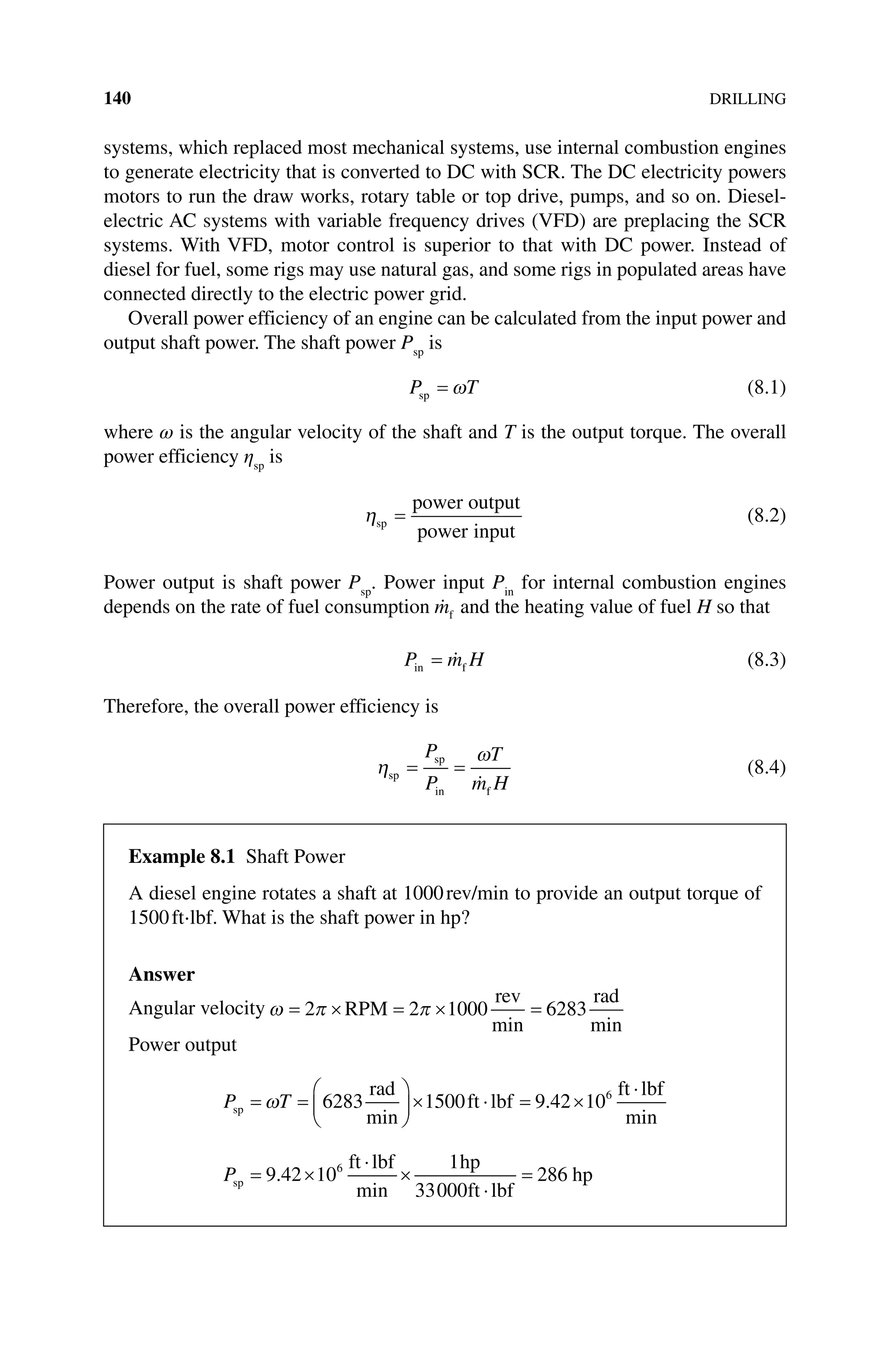 140DRILLING
systems, which replaced most mechanical systems, use internal combustion engines
to generate electricity that is converted to DC with SCR. The DC electricity powers
motors to run the draw works, rotary table or top drive, pumps, and so on. Diesel‐
electric AC systems with variable frequency drives (VFD) are preplacing the SCR
systems. With VFD, motor control is superior to that with DC power. Instead of
diesel for fuel, some rigs may use natural gas, and some rigs in populated areas have
connected directly to the electric power grid.
Overall power efficiency of an engine can be calculated from the input power and
output shaft power. The shaft power Psp
is
P T
sp = ω (8.1)
where ω is the angular velocity of the shaft and T is the output torque. The overall
power efficiency ηsp
is
ηsp
power output
power input
= (8.2)
Power output is shaft power Psp
. Power input Pin
for internal combustion engines
depends on the rate of fuel consumption 
mf and the heating value of fuel H so that
P m H
in f
=  (8.3)
Therefore, the overall power efficiency is
η
ω
sp
sp
in f
= =
P
P
T
m H

(8.4)
Example 8.1 Shaft Power
A diesel engine rotates a shaft at 1000rev/min to provide an output torque of
1500ft⋅lbf. What is the shaft power in hp?
Answer
Angular velocity ω π π
= × = × =
2 2 1000 6283
RPM
rev rad
min min
Power output
P T
sp
rad
ft lbf
ft lbf
= =





× ⋅ = ×
⋅
ω 6283 1500 9 42 106
min
.
min
Psp
ft lbf hp
ft lbf
hp
= ×
⋅
×
⋅
=
9 42 10
1
33000
286
6
.
min
 
