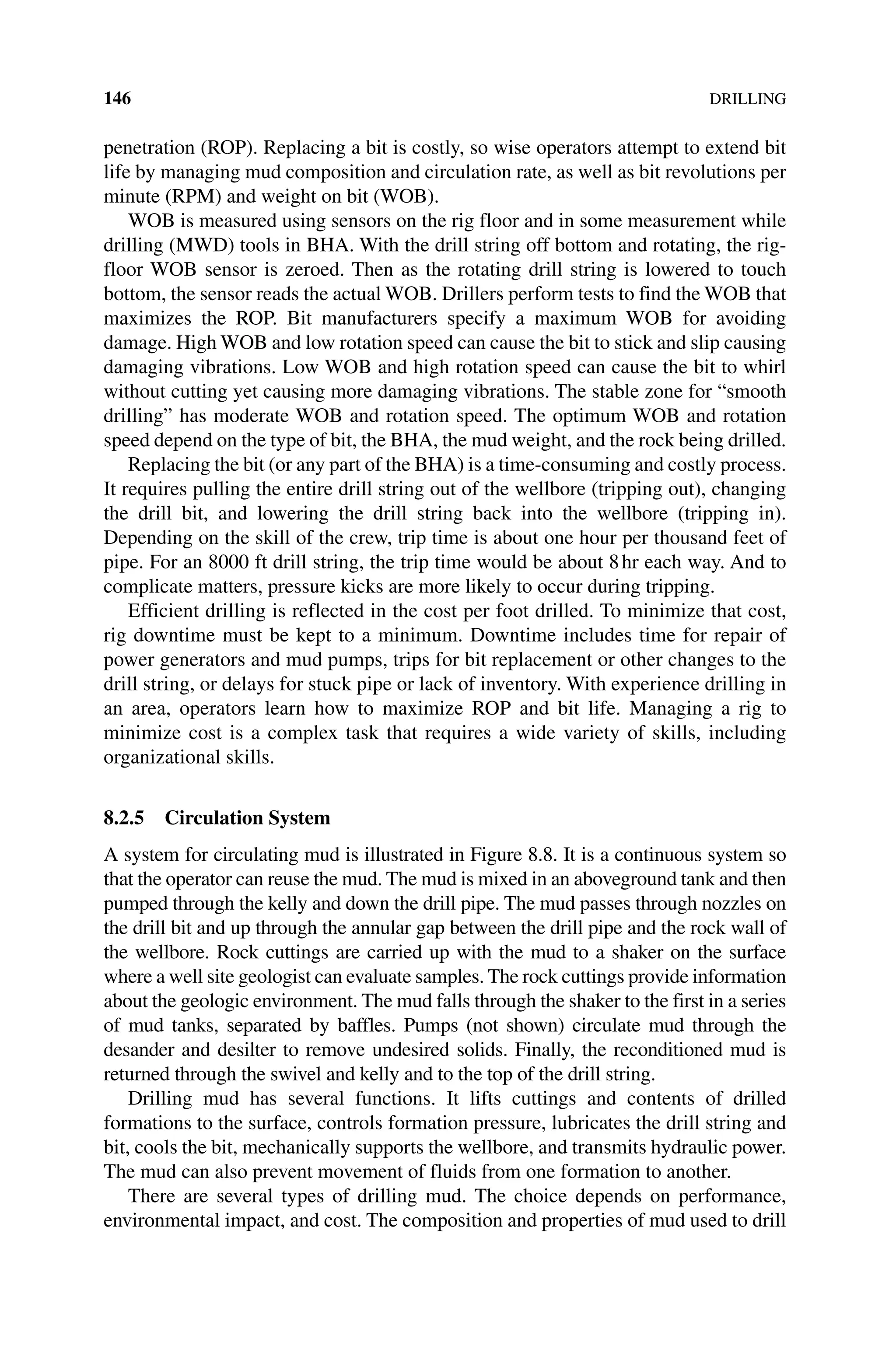 146DRILLING
­
penetration (ROP). Replacing a bit is costly, so wise operators attempt to extend bit
life by managing mud composition and circulation rate, as well as bit revolutions per
minute (RPM) and weight on bit (WOB).
WOB is measured using sensors on the rig floor and in some measurement while
drilling (MWD) tools in BHA. With the drill string off bottom and rotating, the rig‐
floor WOB sensor is zeroed. Then as the rotating drill string is lowered to touch
­
bottom, the sensor reads the actual WOB. Drillers perform tests to find the WOB that
maximizes the ROP. Bit manufacturers specify a maximum WOB for avoiding
damage. High WOB and low rotation speed can cause the bit to stick and slip causing
damaging vibrations. Low WOB and high rotation speed can cause the bit to whirl
without cutting yet causing more damaging vibrations. The stable zone for “smooth
drilling” has moderate WOB and rotation speed. The optimum WOB and rotation
speed depend on the type of bit, the BHA, the mud weight, and the rock being drilled.
Replacing the bit (or any part of the BHA) is a time‐consuming and costly ­
process.
It requires pulling the entire drill string out of the wellbore (tripping out), changing
the drill bit, and lowering the drill string back into the wellbore (tripping in).
Depending on the skill of the crew, trip time is about one hour per thousand feet of
pipe. For an 8000 ft drill string, the trip time would be about 8hr each way. And to
complicate matters, pressure kicks are more likely to occur during tripping.
Efficient drilling is reflected in the cost per foot drilled. To minimize that cost,
rig downtime must be kept to a minimum. Downtime includes time for repair of
power generators and mud pumps, trips for bit replacement or other changes to the
drill string, or delays for stuck pipe or lack of inventory. With experience drilling in
an area, operators learn how to maximize ROP and bit life. Managing a rig to
­
minimize cost is a complex task that requires a wide variety of skills, including
organizational skills.
8.2.5 Circulation System
A system for circulating mud is illustrated in Figure 8.8. It is a continuous system so
that the operator can reuse the mud. The mud is mixed in an aboveground tank and then
pumped through the kelly and down the drill pipe. The mud passes through nozzles on
the drill bit and up through the annular gap between the drill pipe and the rock wall of
the wellbore. Rock cuttings are carried up with the mud to a shaker on the surface
where a well site geologist can evaluate samples. The rock cuttings provide information
about the geologic environment. The mud falls through the shaker to the first in a series
of mud tanks, separated by baffles. Pumps (not shown) circulate mud through the
desander and desilter to remove undesired solids. Finally, the reconditioned mud is
returned through the swivel and kelly and to the top of the drill string.
Drilling mud has several functions. It lifts cuttings and contents of drilled
­
formations to the surface, controls formation pressure, lubricates the drill string and
bit, cools the bit, mechanically supports the wellbore, and transmits hydraulic power.
The mud can also prevent movement of fluids from one formation to another.
There are several types of drilling mud. The choice depends on performance,
environmental impact, and cost. The composition and properties of mud used to drill
 