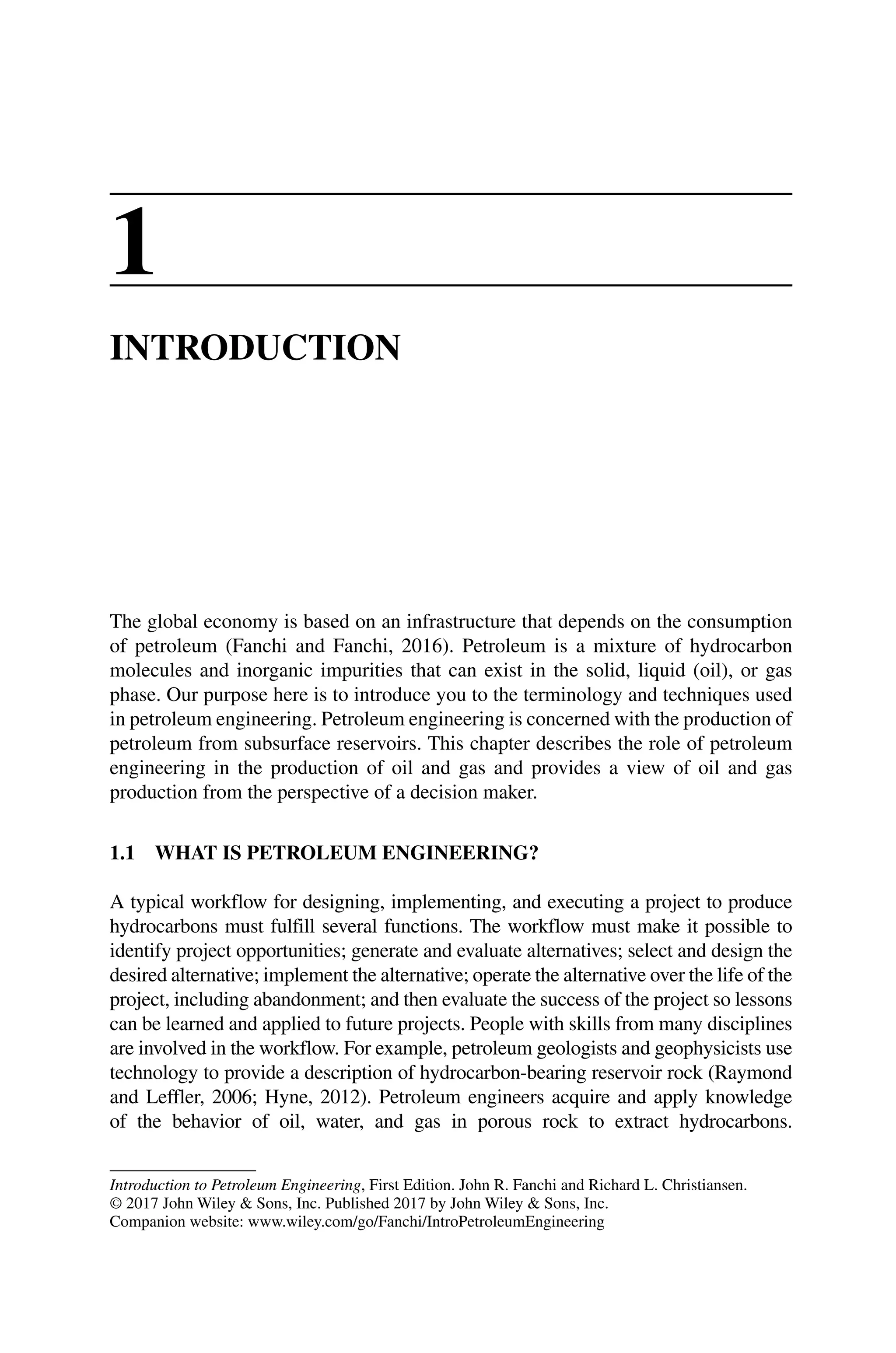 Introduction to Petroleum Engineering, First Edition. John R. Fanchi and Richard L. Christiansen.
© 2017 John Wiley  Sons, Inc. Published 2017 by John Wiley  Sons, Inc.
Companion website: www.wiley.com/go/Fanchi/IntroPetroleumEngineering
1
INTRODUCTION
The global economy is based on an infrastructure that depends on the consumption
of petroleum (Fanchi and Fanchi, 2016). Petroleum is a mixture of hydrocarbon
­
molecules and inorganic impurities that can exist in the solid, liquid (oil), or gas
phase. Our purpose here is to introduce you to the terminology and techniques used
in petroleum engineering. Petroleum engineering is concerned with the production of
petroleum from subsurface reservoirs. This chapter describes the role of petroleum
engineering in the production of oil and gas and provides a view of oil and gas
­
production from the perspective of a decision maker.
1.1 WHAT IS PETROLEUM ENGINEERING?
A typical workflow for designing, implementing, and executing a project to produce
hydrocarbons must fulfill several functions. The workflow must make it possible to
identify project opportunities; generate and evaluate alternatives; select and design the
desired alternative; implement the alternative; operate the alternative over the life of the
project, including abandonment; and then evaluate the success of the project so lessons
can be learned and applied to future projects. People with skills from many disciplines
are involved in the workflow. For example, petroleum geologists and geophysicists use
technology to provide a description of hydrocarbon‐bearing reservoir rock (Raymond
and Leffler, 2006; Hyne, 2012). Petroleum engineers acquire and apply knowledge
of the behavior of oil, water, and gas in porous rock to extract hydrocarbons.
 