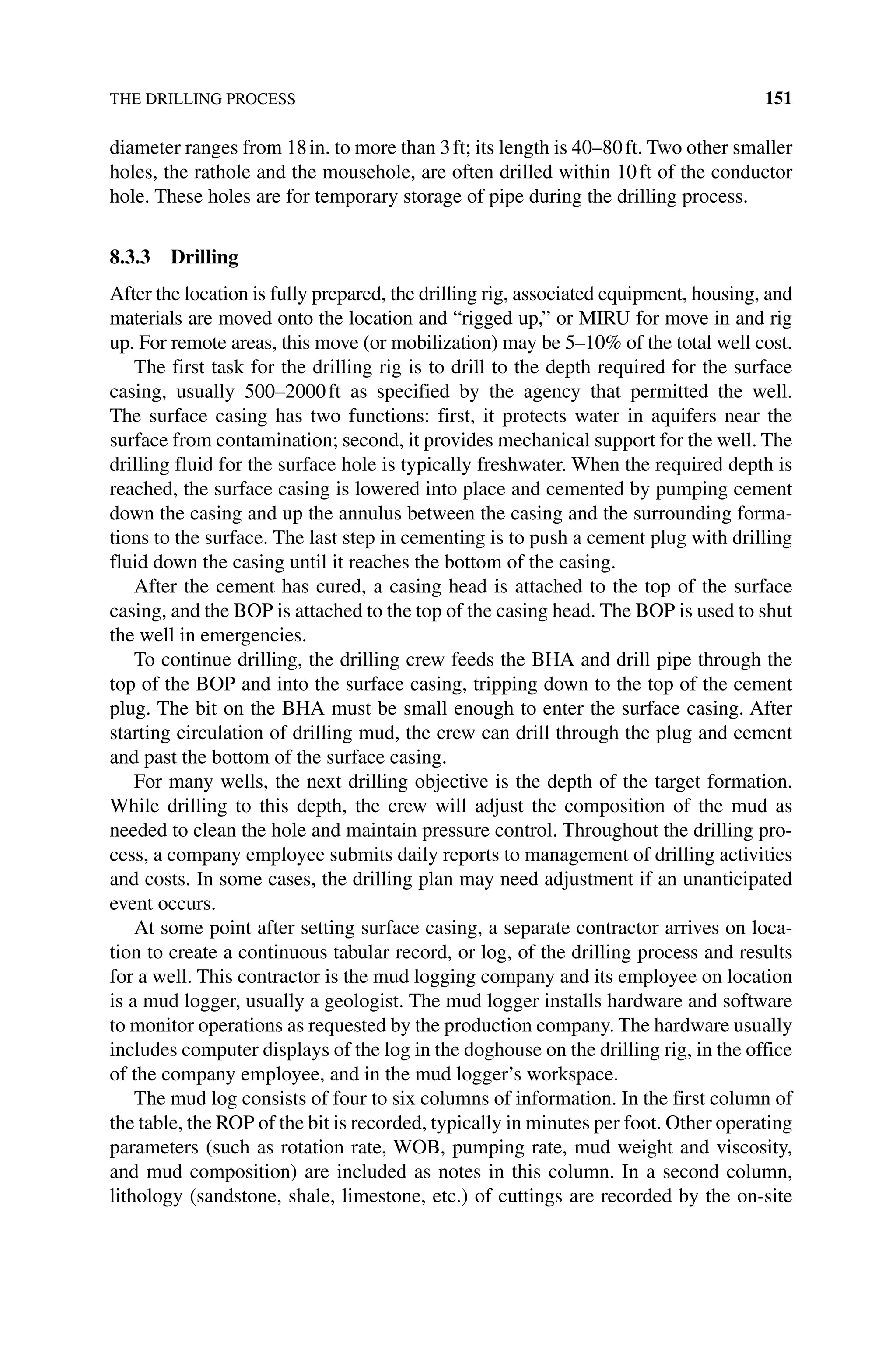 THE DRILLING PROCESS 151
diameter ranges from 18in. to more than 3ft; its length is 40–80ft. Two other smaller
holes, the rathole and the mousehole, are often drilled within 10ft of the conductor
hole. These holes are for temporary storage of pipe during the drilling process.
8.3.3 Drilling
After the location is fully prepared, the drilling rig, associated equipment, housing, and
materials are moved onto the location and “rigged up,” or MIRU for move in and rig
up. For remote areas, this move (or mobilization) may be 5–10% of the total well cost.
The first task for the drilling rig is to drill to the depth required for the surface
casing, usually 500–2000ft as specified by the agency that permitted the well.
The surface casing has two functions: first, it protects water in aquifers near the
­
surface from contamination; second, it provides mechanical support for the well. The
drilling fluid for the surface hole is typically freshwater. When the required depth is
reached, the surface casing is lowered into place and cemented by pumping cement
down the casing and up the annulus between the casing and the surrounding forma-
tions to the surface. The last step in cementing is to push a cement plug with drilling
fluid down the casing until it reaches the bottom of the casing.
After the cement has cured, a casing head is attached to the top of the surface
­
casing, and the BOP is attached to the top of the casing head. The BOP is used to shut
the well in emergencies.
To continue drilling, the drilling crew feeds the BHA and drill pipe through the
top of the BOP and into the surface casing, tripping down to the top of the cement
plug. The bit on the BHA must be small enough to enter the surface casing. After
starting circulation of drilling mud, the crew can drill through the plug and cement
and past the bottom of the surface casing.
For many wells, the next drilling objective is the depth of the target formation.
While drilling to this depth, the crew will adjust the composition of the mud as
needed to clean the hole and maintain pressure control. Throughout the drilling pro-
cess, a company employee submits daily reports to management of drilling activities
and costs. In some cases, the drilling plan may need adjustment if an unanticipated
event occurs.
At some point after setting surface casing, a separate contractor arrives on loca-
tion to create a continuous tabular record, or log, of the drilling process and results
for a well. This contractor is the mud logging company and its employee on location
is a mud logger, usually a geologist. The mud logger installs hardware and software
to monitor operations as requested by the production company. The hardware usually
includes computer displays of the log in the doghouse on the drilling rig, in the office
of the company employee, and in the mud logger’s workspace.
The mud log consists of four to six columns of information. In the first column of
the table, the ROP of the bit is recorded, typically in minutes per foot. Other operating
parameters (such as rotation rate, WOB, pumping rate, mud weight and viscosity,
and mud composition) are included as notes in this column. In a second column,
lithology (sandstone, shale, limestone, etc.) of cuttings are recorded by the on‐site
 