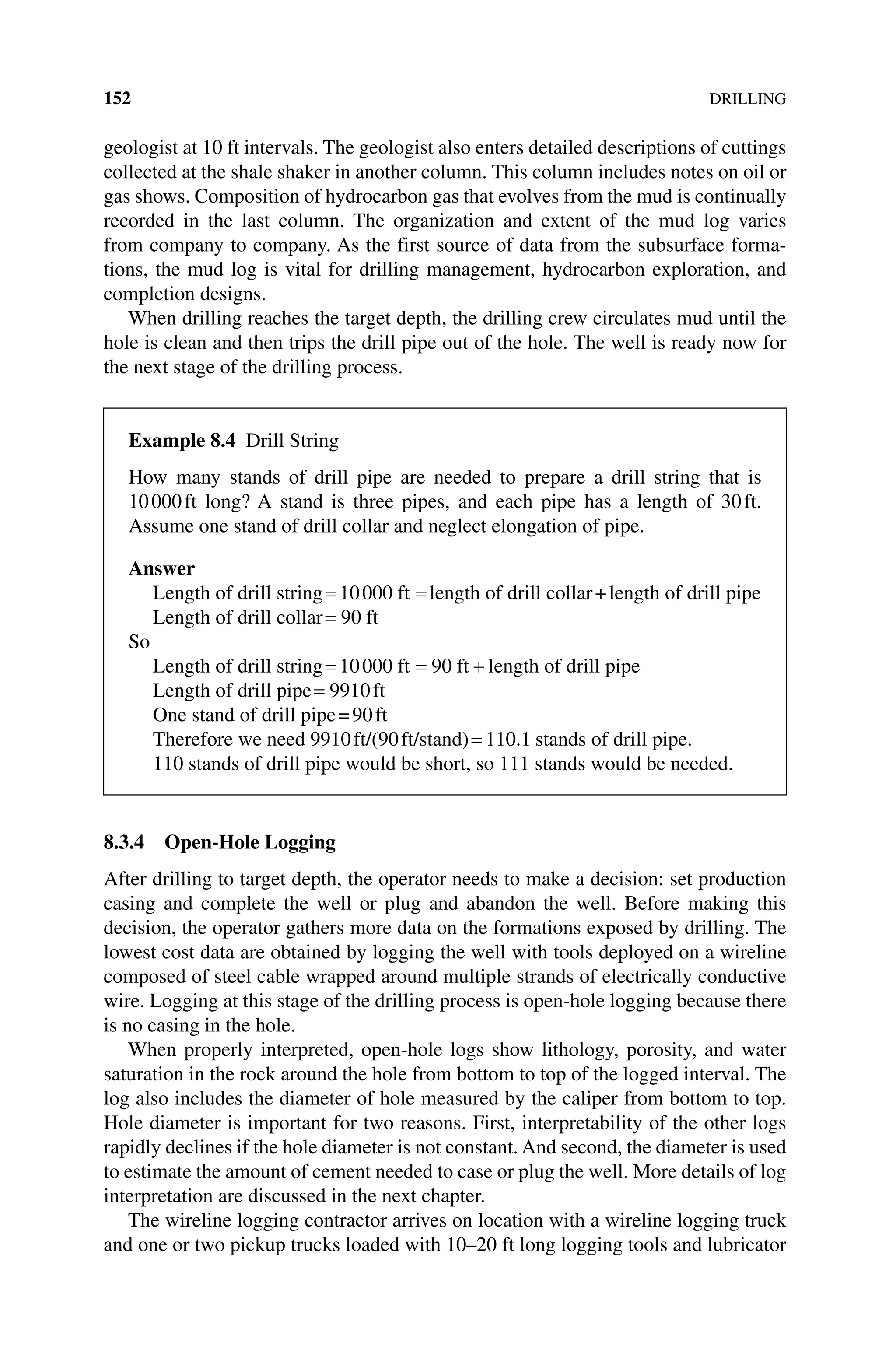 152DRILLING
geologist at 10 ft intervals. The geologist also enters detailed descriptions of cuttings
collected at the shale shaker in another column. This column includes notes on oil or
gas shows. Composition of hydrocarbon gas that evolves from the mud is continually
recorded in the last column. The organization and extent of the mud log varies
from company to company. As the first source of data from the subsurface forma-
tions, the mud log is vital for drilling management, hydrocarbon exploration, and
completion designs.
When drilling reaches the target depth, the drilling crew circulates mud until the
hole is clean and then trips the drill pipe out of the hole. The well is ready now for
the next stage of the drilling process.
8.3.4 Open‐Hole Logging
After drilling to target depth, the operator needs to make a decision: set production
casing and complete the well or plug and abandon the well. Before making this
decision, the operator gathers more data on the formations exposed by drilling. The
lowest cost data are obtained by logging the well with tools deployed on a wireline
composed of steel cable wrapped around multiple strands of electrically conductive
wire. Logging at this stage of the drilling process is open‐hole logging because there
is no casing in the hole.
When properly interpreted, open‐hole logs show lithology, porosity, and water
saturation in the rock around the hole from bottom to top of the logged interval. The
log also includes the diameter of hole measured by the caliper from bottom to top.
Hole diameter is important for two reasons. First, interpretability of the other logs
rapidly declines if the hole diameter is not constant. And second, the diameter is used
to estimate the amount of cement needed to case or plug the well. More details of log
interpretation are discussed in the next chapter.
The wireline logging contractor arrives on location with a wireline logging truck
and one or two pickup trucks loaded with 10–20 ft long logging tools and lubricator
Example 8.4 Drill String
How many stands of drill pipe are needed to prepare a drill string that is
10000ft long? A stand is three pipes, and each pipe has a length of 30ft.
Assume one stand of drill collar and neglect elongation of pipe.
Answer
Length of drill string
= =
10000 ft length of drill collar+length of drill pipe
Length of drill collar= 90 ft
So
Length of drill string= = +
10000 90
ft ft length of drill pipe
Length of drill pipe= 9910ft
One stand of drill pipe=90ft
Therefore we need 9910ft/(90ft/stand)= 110 1
. stands of drill pipe.
110 stands of drill pipe would be short, so 111 stands would be needed.
 