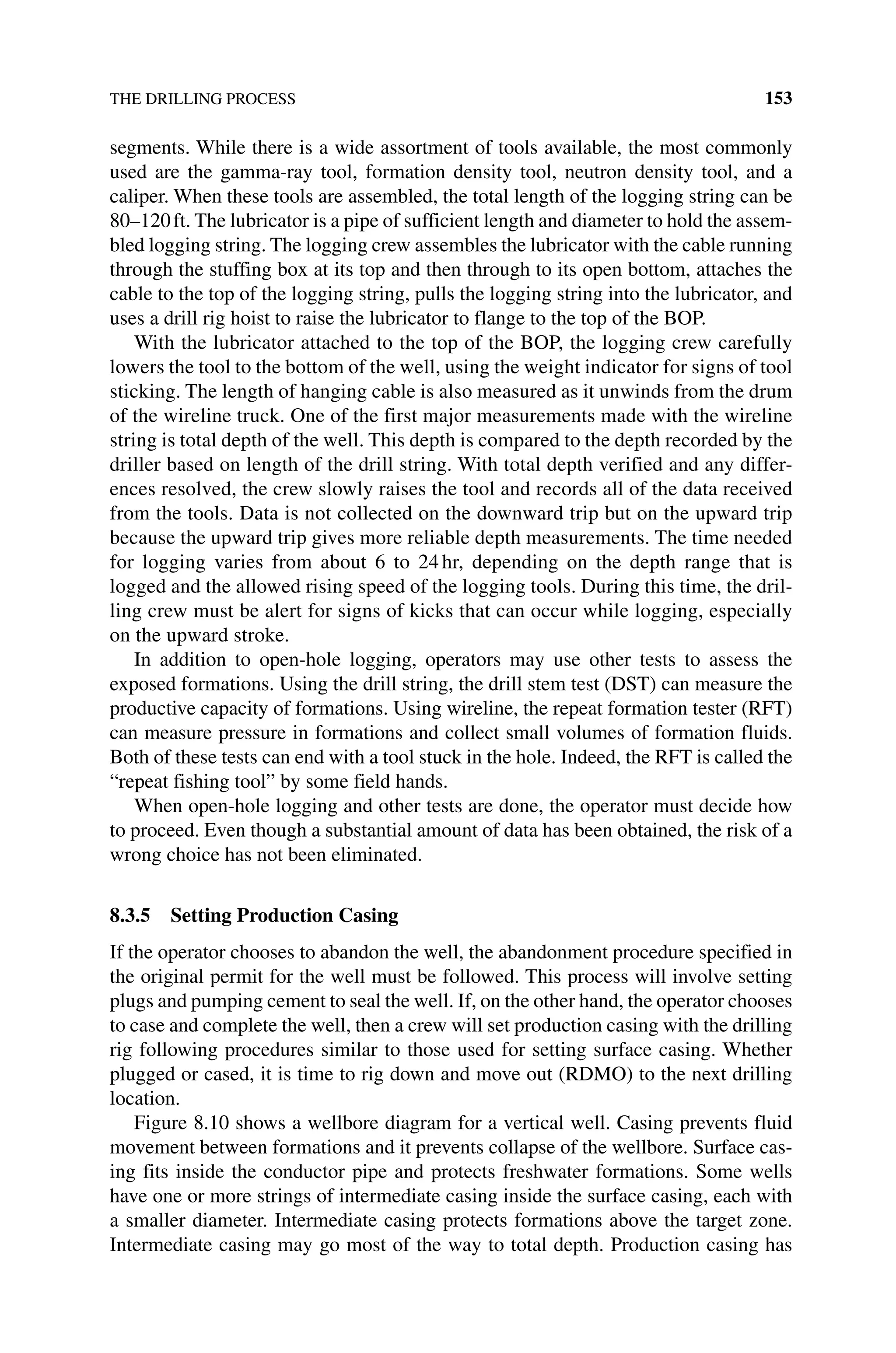 THE DRILLING PROCESS 153
segments. While there is a wide assortment of tools available, the most commonly
used are the gamma‐ray tool, formation density tool, neutron density tool, and a
­
caliper. When these tools are assembled, the total length of the logging string can be
80–120ft. The lubricator is a pipe of sufficient length and diameter to hold the assem-
bled logging string. The logging crew assembles the lubricator with the cable running
through the stuffing box at its top and then through to its open bottom, attaches the
cable to the top of the logging string, pulls the logging string into the lubricator, and
uses a drill rig hoist to raise the lubricator to flange to the top of the BOP.
With the lubricator attached to the top of the BOP, the logging crew carefully
lowers the tool to the bottom of the well, using the weight indicator for signs of tool
sticking. The length of hanging cable is also measured as it unwinds from the drum
of the wireline truck. One of the first major measurements made with the wireline
string is total depth of the well. This depth is compared to the depth recorded by the
driller based on length of the drill string. With total depth verified and any differ-
ences resolved, the crew slowly raises the tool and records all of the data received
from the tools. Data is not collected on the downward trip but on the upward trip
because the upward trip gives more reliable depth measurements. The time needed
for logging varies from about 6 to 24hr, depending on the depth range that is
logged and the allowed rising speed of the logging tools. During this time, the dril-
ling crew must be alert for signs of kicks that can occur while logging, especially
on the upward stroke.
In addition to open‐hole logging, operators may use other tests to assess the
exposed formations. Using the drill string, the drill stem test (DST) can measure the
productive capacity of formations. Using wireline, the repeat formation tester (RFT)
can measure pressure in formations and collect small volumes of formation fluids.
Both of these tests can end with a tool stuck in the hole. Indeed, the RFT is called the
“repeat fishing tool” by some field hands.
When open‐hole logging and other tests are done, the operator must decide how
to proceed. Even though a substantial amount of data has been obtained, the risk of a
wrong choice has not been eliminated.
8.3.5 Setting Production Casing
If the operator chooses to abandon the well, the abandonment procedure specified in
the original permit for the well must be followed. This process will involve setting
plugs and pumping cement to seal the well. If, on the other hand, the operator chooses
to case and complete the well, then a crew will set production casing with the drilling
rig following procedures similar to those used for setting surface casing. Whether
plugged or cased, it is time to rig down and move out (RDMO) to the next drilling
location.
Figure 8.10 shows a wellbore diagram for a vertical well. Casing prevents fluid
movement between formations and it prevents collapse of the wellbore. Surface cas-
ing fits inside the conductor pipe and protects freshwater formations. Some wells
have one or more strings of intermediate casing inside the surface casing, each with
a smaller diameter. Intermediate casing protects formations above the target zone.
Intermediate casing may go most of the way to total depth. Production casing has
 