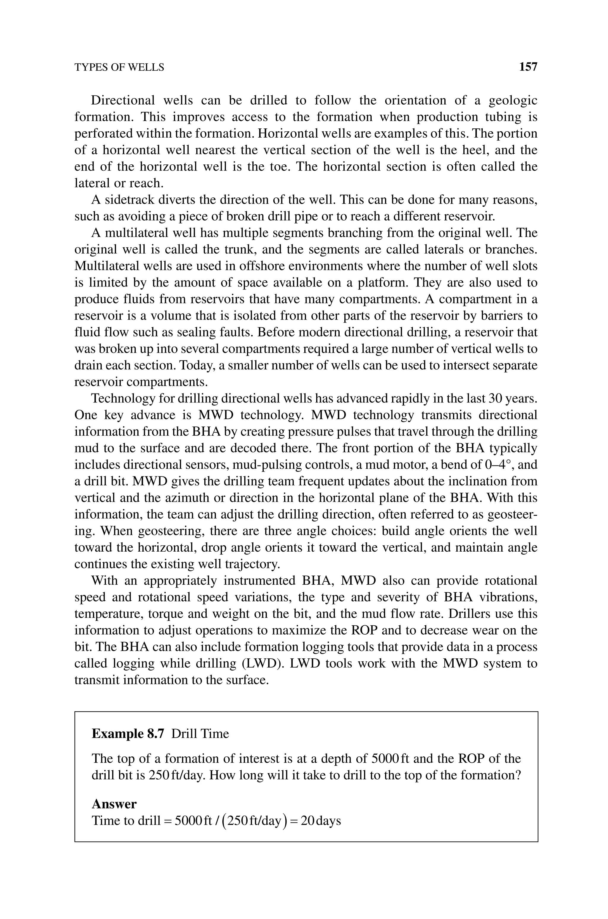 TYPES OF WELLS 157
Directional wells can be drilled to follow the orientation of a geologic
formation. This improves access to the formation when production tubing is
­perforated within the formation. Horizontal wells are examples of this. The ­portion
of a horizontal well nearest the vertical section of the well is the heel, and the
end of the horizontal well is the toe. The horizontal section is often called the
­
lateral or reach.
A sidetrack diverts the direction of the well. This can be done for many reasons,
such as avoiding a piece of broken drill pipe or to reach a different reservoir.
A multilateral well has multiple segments branching from the original well. The
original well is called the trunk, and the segments are called laterals or branches.
Multilateral wells are used in offshore environments where the number of well slots
is limited by the amount of space available on a platform. They are also used to
­
produce fluids from reservoirs that have many compartments. A compartment in a
reservoir is a volume that is isolated from other parts of the reservoir by barriers to
fluid flow such as sealing faults. Before modern directional drilling, a reservoir that
was broken up into several compartments required a large number of vertical wells to
drain each section. Today, a smaller number of wells can be used to intersect separate
reservoir compartments.
Technology for drilling directional wells has advanced rapidly in the last 30 years.
One key advance is MWD technology. MWD technology transmits directional
information from the BHA by creating pressure pulses that travel through the drilling
mud to the surface and are decoded there. The front portion of the BHA typically
includes directional sensors, mud‐pulsing controls, a mud motor, a bend of 0–4°, and
a drill bit. MWD gives the drilling team frequent updates about the inclination from
vertical and the azimuth or direction in the horizontal plane of the BHA. With this
information, the team can adjust the drilling direction, often referred to as geosteer-
ing. When geosteering, there are three angle choices: build angle orients the well
toward the horizontal, drop angle orients it toward the vertical, and maintain angle
continues the existing well trajectory.
With an appropriately instrumented BHA, MWD also can provide rotational
speed and rotational speed variations, the type and severity of BHA vibrations,
­
temperature, torque and weight on the bit, and the mud flow rate. Drillers use this
information to adjust operations to maximize the ROP and to decrease wear on the
bit. The BHA can also include formation logging tools that provide data in a process
called logging while drilling (LWD). LWD tools work with the MWD system to
transmit information to the surface.
Example 8.7 Drill time
The top of a formation of interest is at a depth of 5000ft and the ROP of the
drill bit is 250ft/day. How long will it take to drill to the top of the formation?
Answer
Time to drill = ( ) =
5000 250 20
ft ft/day days
/
 
