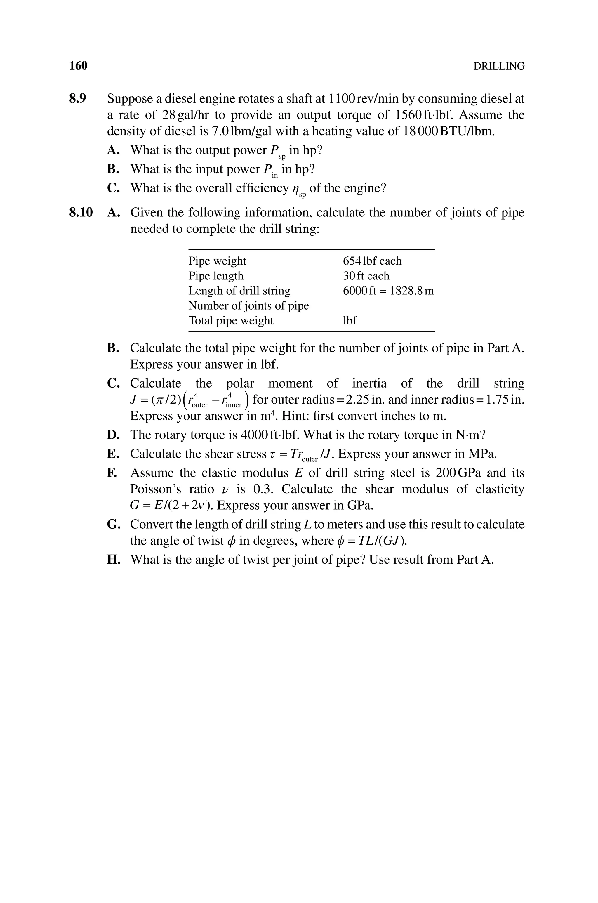160DRILLING
8.9 Suppose a diesel engine rotates a shaft at 1100rev/min by consuming diesel at
a rate of 28gal/hr to provide an output torque of 1560ft·lbf. Assume the
density of diesel is 7.0lbm/gal with a heating value of 18000BTU/lbm.
A. What is the output power Psp
in hp?
B. What is the input power Pin
in hp?
C. What is the overall efficiency ηsp
of the engine?
8.10 A. 
Given the following information, calculate the number of joints of pipe
needed to complete the drill string:
Pipe weight 654lbf each
Pipe length 30ft each
Length of drill string 6000ft = 1828.8m
Number of joints of pipe
Total pipe weight lbf
B. Calculate the total pipe weight for the number of joints of pipe in Part A.
Express your answer in lbf.
C. Calculate the polar moment of inertia of the drill string
J r r
= −
( )
( )
π / outer inner
2 4 4
for outer radius=2.25in. and inner radius=1.75in.
Express your answer in m4
. Hint: first convert inches to m.
D. The rotary torque is 4000ft∙lbf. What is the rotary torque in N∙m?
E. Calculate the shear stressτ = Tr J
outer / . Express your answer in MPa.
F. Assume the elastic modulus E of drill string steel is 200GPa and its
Poisson’s ratio ν is 0.3. Calculate the shear modulus of elasticity
G E
= +
/( )
2 2ν . Express your answer in GPa.
G. Convert the length of drill string L to meters and use this result to ­calculate
the angle of twist ϕ in degrees, where φ = TL GJ
/( ).
H. What is the angle of twist per joint of pipe? Use result from Part A.
 