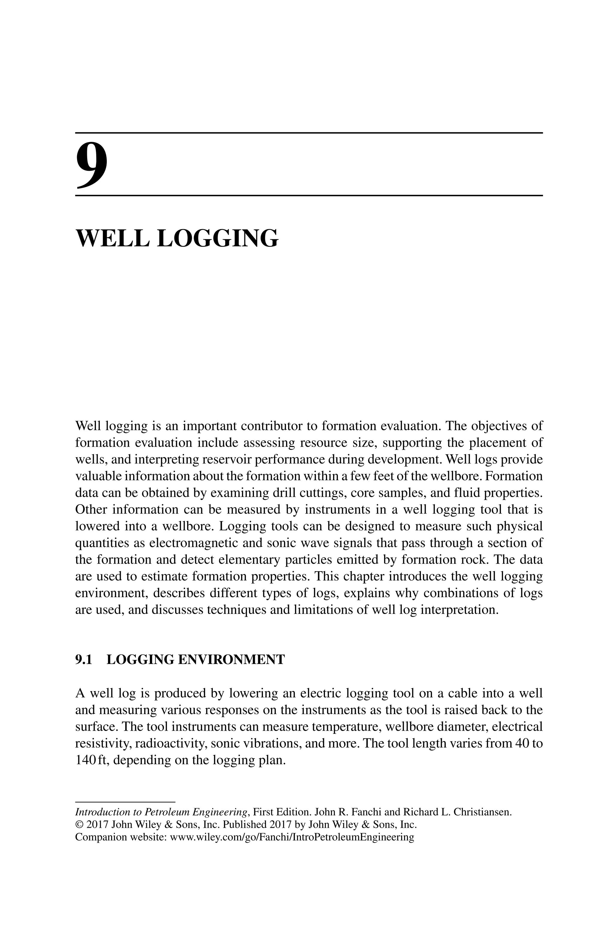 Introduction to Petroleum Engineering, First Edition. John R. Fanchi and Richard L. Christiansen.
© 2017 John Wiley  Sons, Inc. Published 2017 by John Wiley  Sons, Inc.
Companion website: www.wiley.com/go/Fanchi/IntroPetroleumEngineering
9
WELL LOGGING
Well logging is an important contributor to formation evaluation. The objectives of
formation evaluation include assessing resource size, supporting the placement of
wells, and interpreting reservoir performance during development. Well logs provide
valuable information about the formation within a few feet of the wellbore. Formation
data can be obtained by examining drill cuttings, core samples, and fluid properties.
Other information can be measured by instruments in a well logging tool that is
lowered into a wellbore. Logging tools can be designed to measure such physical
quantities as electromagnetic and sonic wave signals that pass through a section of
the formation and detect elementary particles emitted by formation rock. The data
are used to estimate formation properties. This chapter introduces the well logging
environment, describes different types of logs, explains why combinations of logs
are used, and discusses techniques and limitations of well log interpretation.
9.1 LOGGING ENVIRONMENT
A well log is produced by lowering an electric logging tool on a cable into a well
and measuring various responses on the instruments as the tool is raised back to the
surface. The tool instruments can measure temperature, wellbore diameter, electrical
resistivity, radioactivity, sonic vibrations, and more. The tool length varies from 40 to
140ft, depending on the logging plan.
 